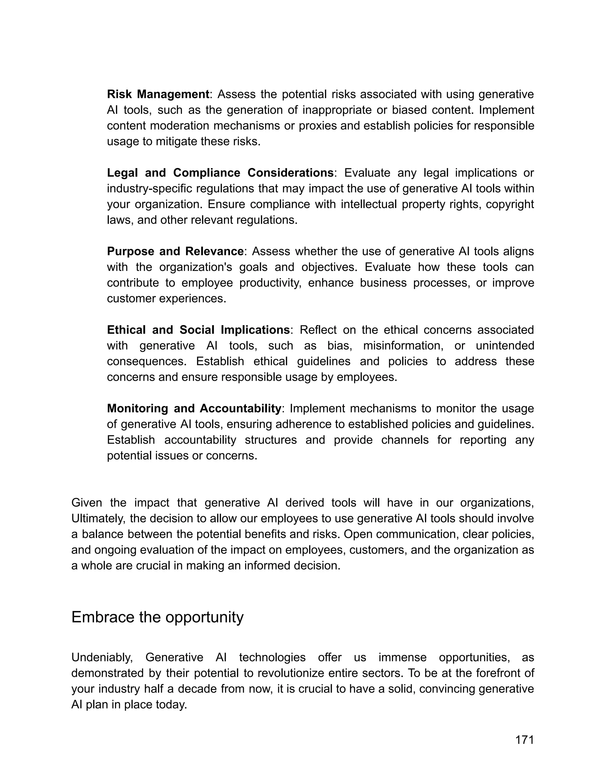 Risk Management: Assess the potential risks associated with using generative
AI tools, such as the generation of inappropriate or biased content. Implement
content moderation mechanisms or proxies and establish policies for responsible
usage to mitigate these risks.
Legal and Compliance Considerations: Evaluate any legal implications or
industry-specific regulations that may impact the use of generative AI tools within
your organization. Ensure compliance with intellectual property rights, copyright
laws, and other relevant regulations.
Purpose and Relevance: Assess whether the use of generative AI tools aligns
with the organization's goals and objectives. Evaluate how these tools can
contribute to employee productivity, enhance business processes, or improve
customer experiences.
Ethical and Social Implications: Reflect on the ethical concerns associated
with generative AI tools, such as bias, misinformation, or unintended
consequences. Establish ethical guidelines and policies to address these
concerns and ensure responsible usage by employees.
Monitoring and Accountability: Implement mechanisms to monitor the usage
of generative AI tools, ensuring adherence to established policies and guidelines.
Establish accountability structures and provide channels for reporting any
potential issues or concerns.
Given the impact that generative AI derived tools will have in our organizations,
Ultimately, the decision to allow our employees to use generative AI tools should involve
a balance between the potential benefits and risks. Open communication, clear policies,
and ongoing evaluation of the impact on employees, customers, and the organization as
a whole are crucial in making an informed decision.
Embrace the opportunity
Undeniably, Generative AI technologies offer us immense opportunities, as
demonstrated by their potential to revolutionize entire sectors. To be at the forefront of
your industry half a decade from now, it is crucial to have a solid, convincing generative
AI plan in place today.
171
 