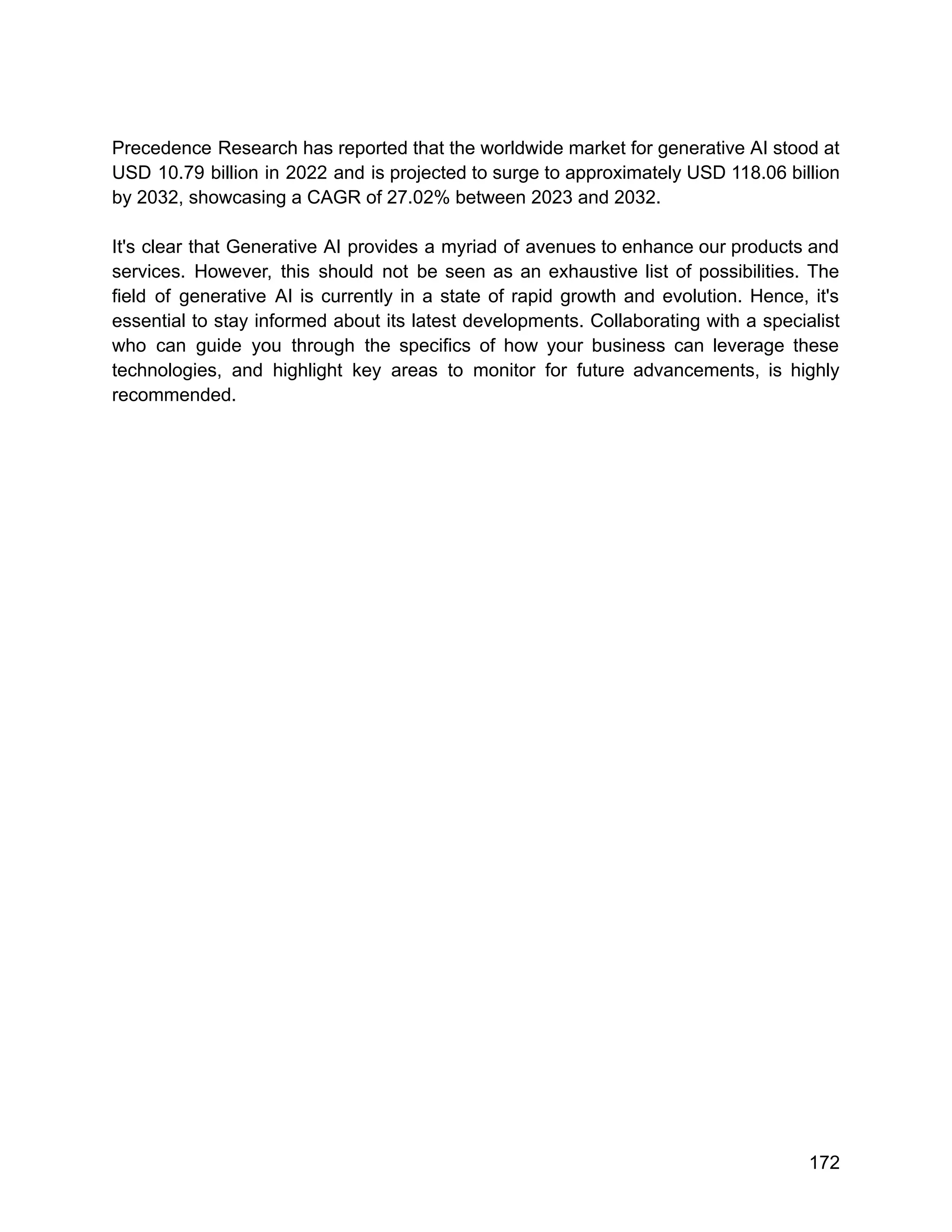 Precedence Research has reported that the worldwide market for generative AI stood at
USD 10.79 billion in 2022 and is projected to surge to approximately USD 118.06 billion
by 2032, showcasing a CAGR of 27.02% between 2023 and 2032.
It's clear that Generative AI provides a myriad of avenues to enhance our products and
services. However, this should not be seen as an exhaustive list of possibilities. The
field of generative AI is currently in a state of rapid growth and evolution. Hence, it's
essential to stay informed about its latest developments. Collaborating with a specialist
who can guide you through the specifics of how your business can leverage these
technologies, and highlight key areas to monitor for future advancements, is highly
recommended.
172
 