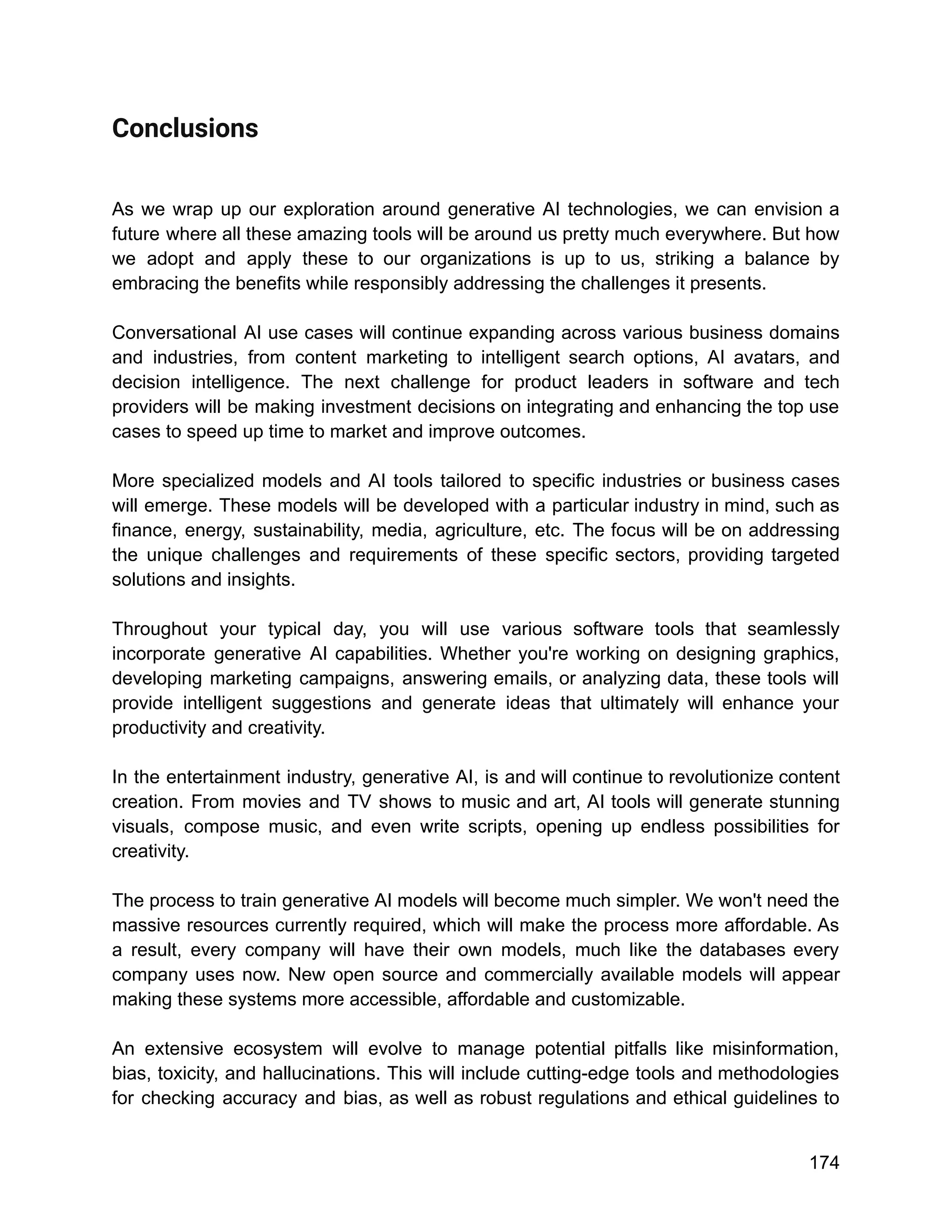 Conclusions
As we wrap up our exploration around generative AI technologies, we can envision a
future where all these amazing tools will be around us pretty much everywhere. But how
we adopt and apply these to our organizations is up to us, striking a balance by
embracing the benefits while responsibly addressing the challenges it presents.
Conversational AI use cases will continue expanding across various business domains
and industries, from content marketing to intelligent search options, AI avatars, and
decision intelligence. The next challenge for product leaders in software and tech
providers will be making investment decisions on integrating and enhancing the top use
cases to speed up time to market and improve outcomes.
More specialized models and AI tools tailored to specific industries or business cases
will emerge. These models will be developed with a particular industry in mind, such as
finance, energy, sustainability, media, agriculture, etc. The focus will be on addressing
the unique challenges and requirements of these specific sectors, providing targeted
solutions and insights.
Throughout your typical day, you will use various software tools that seamlessly
incorporate generative AI capabilities. Whether you're working on designing graphics,
developing marketing campaigns, answering emails, or analyzing data, these tools will
provide intelligent suggestions and generate ideas that ultimately will enhance your
productivity and creativity.
In the entertainment industry, generative AI, is and will continue to revolutionize content
creation. From movies and TV shows to music and art, AI tools will generate stunning
visuals, compose music, and even write scripts, opening up endless possibilities for
creativity.
The process to train generative AI models will become much simpler. We won't need the
massive resources currently required, which will make the process more affordable. As
a result, every company will have their own models, much like the databases every
company uses now. New open source and commercially available models will appear
making these systems more accessible, affordable and customizable.
An extensive ecosystem will evolve to manage potential pitfalls like misinformation,
bias, toxicity, and hallucinations. This will include cutting-edge tools and methodologies
for checking accuracy and bias, as well as robust regulations and ethical guidelines to
174
 