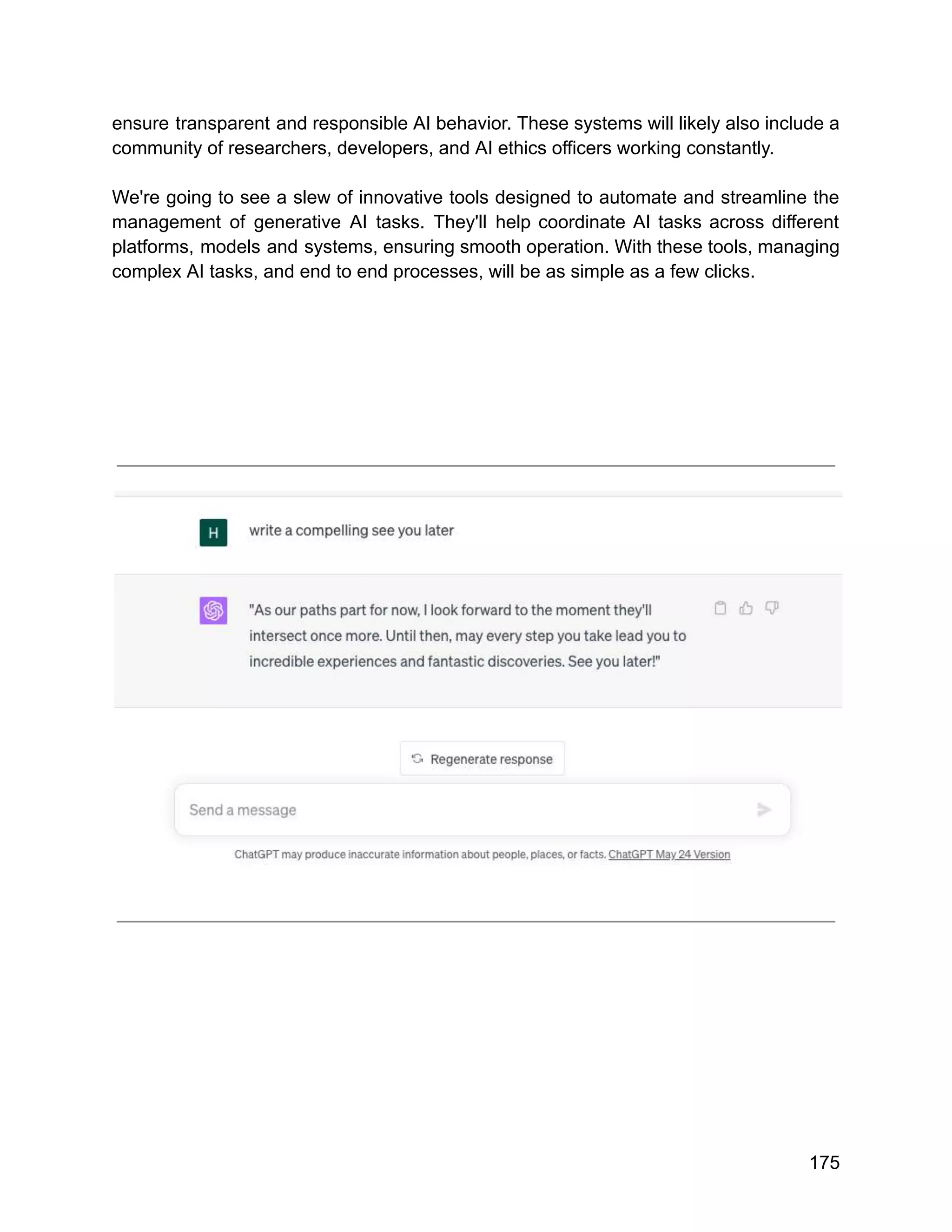 ensure transparent and responsible AI behavior. These systems will likely also include a
community of researchers, developers, and AI ethics officers working constantly.
We're going to see a slew of innovative tools designed to automate and streamline the
management of generative AI tasks. They'll help coordinate AI tasks across different
platforms, models and systems, ensuring smooth operation. With these tools, managing
complex AI tasks, and end to end processes, will be as simple as a few clicks.
175
 
