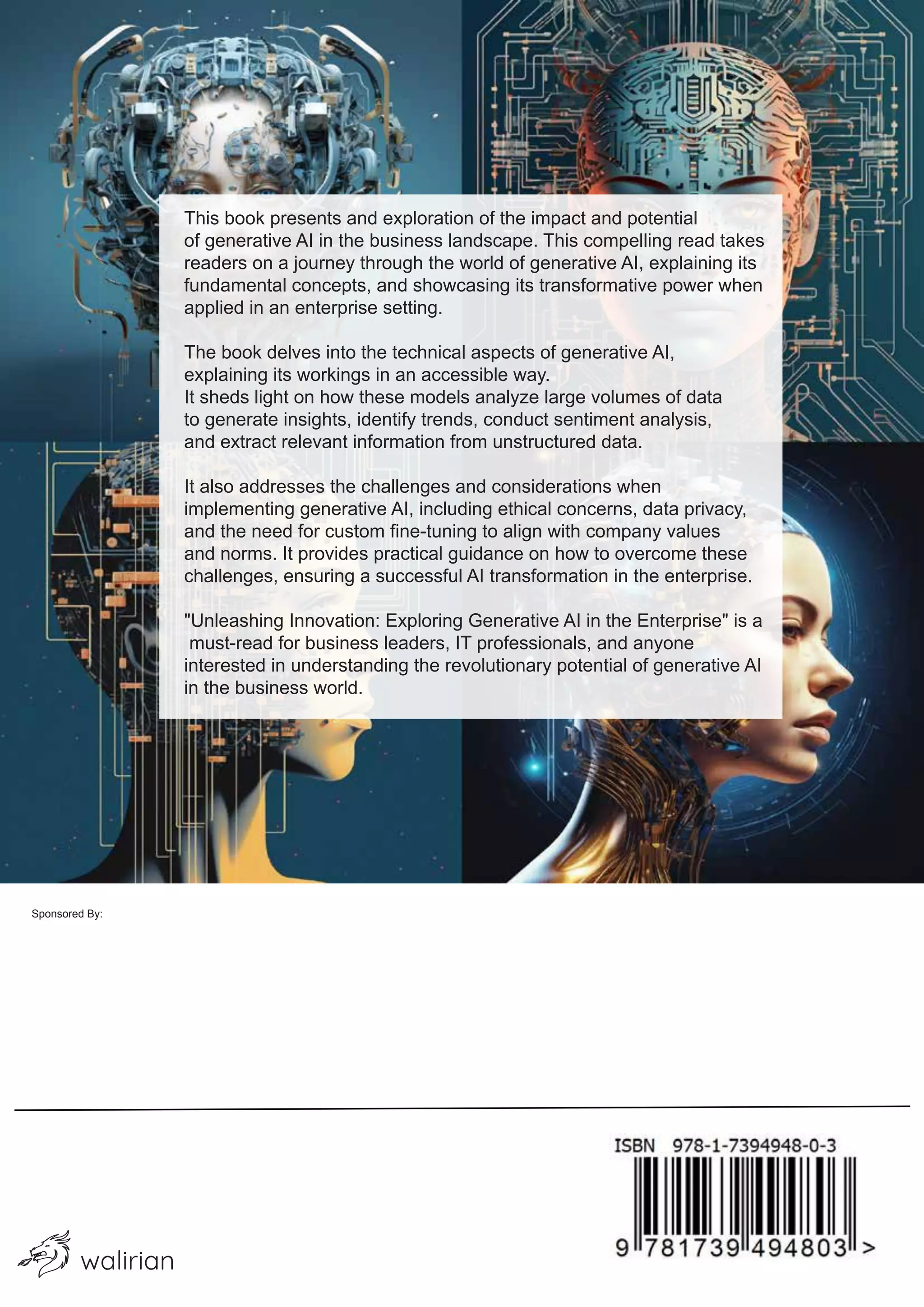 walirian
This book presents and exploration of the impact and potential
of generative AI in the business landscape. This compelling read takes
readers on a journey through the world of generative AI, explaining its
fundamental concepts, and showcasing its transformative power when
applied in an enterprise setting.
The book delves into the technical aspects of generative AI,
explaining its workings in an accessible way.
It sheds light on how these models analyze large volumes of data
to generate insights, identify trends, conduct sentiment analysis,
and extract relevant information from unstructured data.
It also addresses the challenges and considerations when
implementing generative AI, including ethical concerns, data privacy,
and the need for custom fine-tuning to align with company values
and norms. It provides practical guidance on how to overcome these
challenges, ensuring a successful AI transformation in the enterprise.
"Unleashing Innovation: Exploring Generative AI in the Enterprise" is a
must-read for business leaders, IT professionals, and anyone
interested in understanding the revolutionary potential of generative AI
in the business world.
Sponsored By:
 