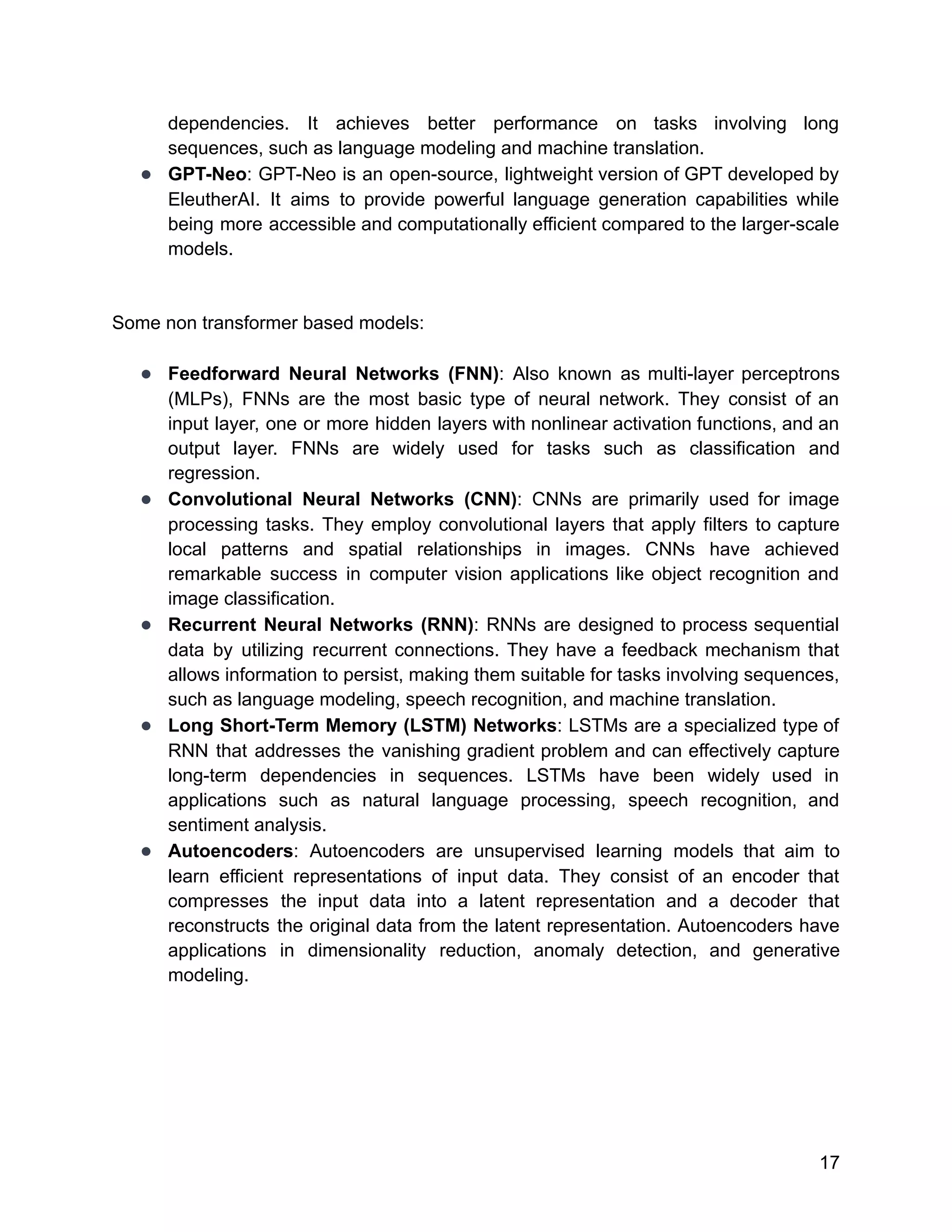 dependencies. It achieves better performance on tasks involving long
sequences, such as language modeling and machine translation.
● GPT-Neo: GPT-Neo is an open-source, lightweight version of GPT developed by
EleutherAI. It aims to provide powerful language generation capabilities while
being more accessible and computationally efficient compared to the larger-scale
models.
Some non transformer based models:
● Feedforward Neural Networks (FNN): Also known as multi-layer perceptrons
(MLPs), FNNs are the most basic type of neural network. They consist of an
input layer, one or more hidden layers with nonlinear activation functions, and an
output layer. FNNs are widely used for tasks such as classification and
regression.
● Convolutional Neural Networks (CNN): CNNs are primarily used for image
processing tasks. They employ convolutional layers that apply filters to capture
local patterns and spatial relationships in images. CNNs have achieved
remarkable success in computer vision applications like object recognition and
image classification.
● Recurrent Neural Networks (RNN): RNNs are designed to process sequential
data by utilizing recurrent connections. They have a feedback mechanism that
allows information to persist, making them suitable for tasks involving sequences,
such as language modeling, speech recognition, and machine translation.
● Long Short-Term Memory (LSTM) Networks: LSTMs are a specialized type of
RNN that addresses the vanishing gradient problem and can effectively capture
long-term dependencies in sequences. LSTMs have been widely used in
applications such as natural language processing, speech recognition, and
sentiment analysis.
● Autoencoders: Autoencoders are unsupervised learning models that aim to
learn efficient representations of input data. They consist of an encoder that
compresses the input data into a latent representation and a decoder that
reconstructs the original data from the latent representation. Autoencoders have
applications in dimensionality reduction, anomaly detection, and generative
modeling.
17
 
