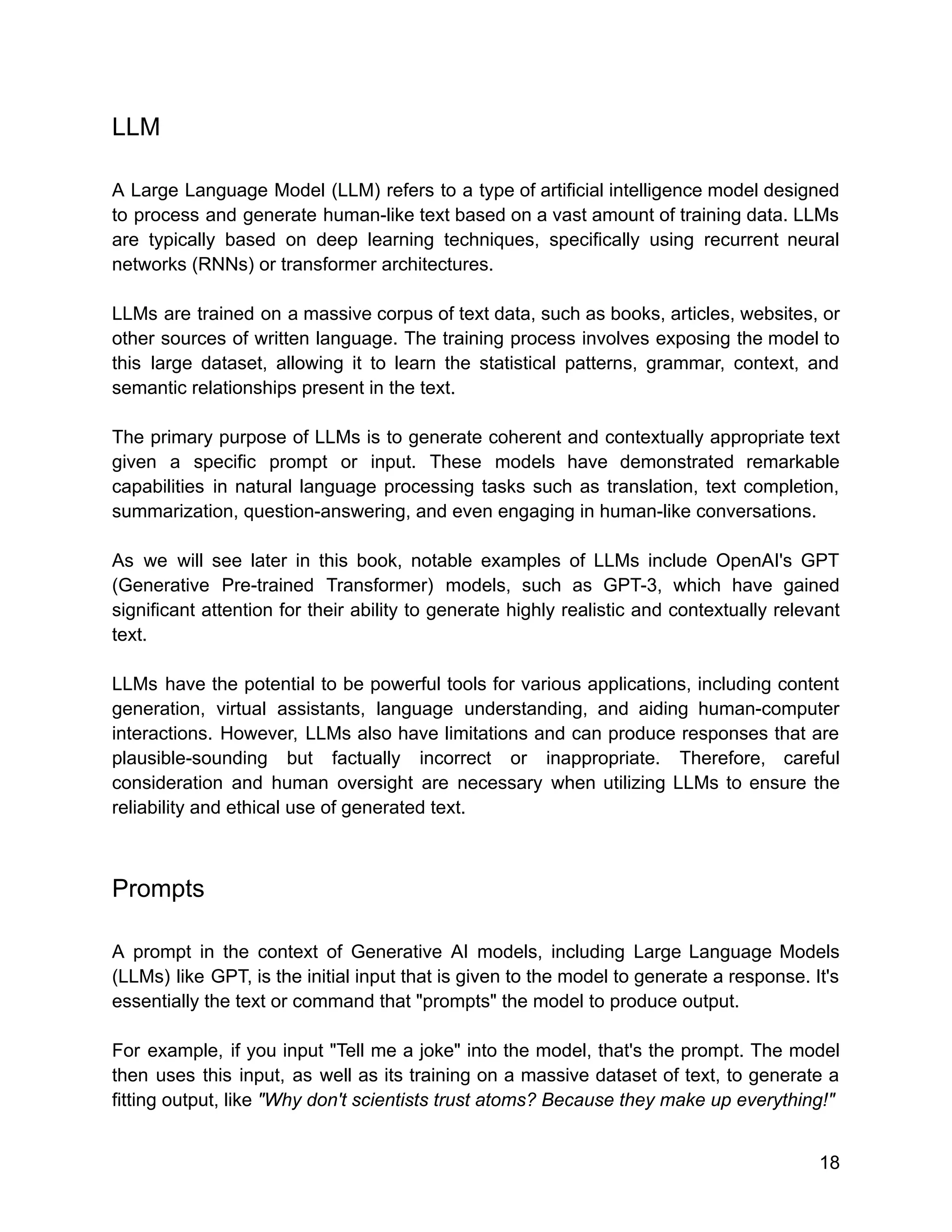LLM
A Large Language Model (LLM) refers to a type of artificial intelligence model designed
to process and generate human-like text based on a vast amount of training data. LLMs
are typically based on deep learning techniques, specifically using recurrent neural
networks (RNNs) or transformer architectures.
LLMs are trained on a massive corpus of text data, such as books, articles, websites, or
other sources of written language. The training process involves exposing the model to
this large dataset, allowing it to learn the statistical patterns, grammar, context, and
semantic relationships present in the text.
The primary purpose of LLMs is to generate coherent and contextually appropriate text
given a specific prompt or input. These models have demonstrated remarkable
capabilities in natural language processing tasks such as translation, text completion,
summarization, question-answering, and even engaging in human-like conversations.
As we will see later in this book, notable examples of LLMs include OpenAI's GPT
(Generative Pre-trained Transformer) models, such as GPT-3, which have gained
significant attention for their ability to generate highly realistic and contextually relevant
text.
LLMs have the potential to be powerful tools for various applications, including content
generation, virtual assistants, language understanding, and aiding human-computer
interactions. However, LLMs also have limitations and can produce responses that are
plausible-sounding but factually incorrect or inappropriate. Therefore, careful
consideration and human oversight are necessary when utilizing LLMs to ensure the
reliability and ethical use of generated text.
Prompts
A prompt in the context of Generative AI models, including Large Language Models
(LLMs) like GPT, is the initial input that is given to the model to generate a response. It's
essentially the text or command that "prompts" the model to produce output.
For example, if you input "Tell me a joke" into the model, that's the prompt. The model
then uses this input, as well as its training on a massive dataset of text, to generate a
fitting output, like "Why don't scientists trust atoms? Because they make up everything!"
18
 