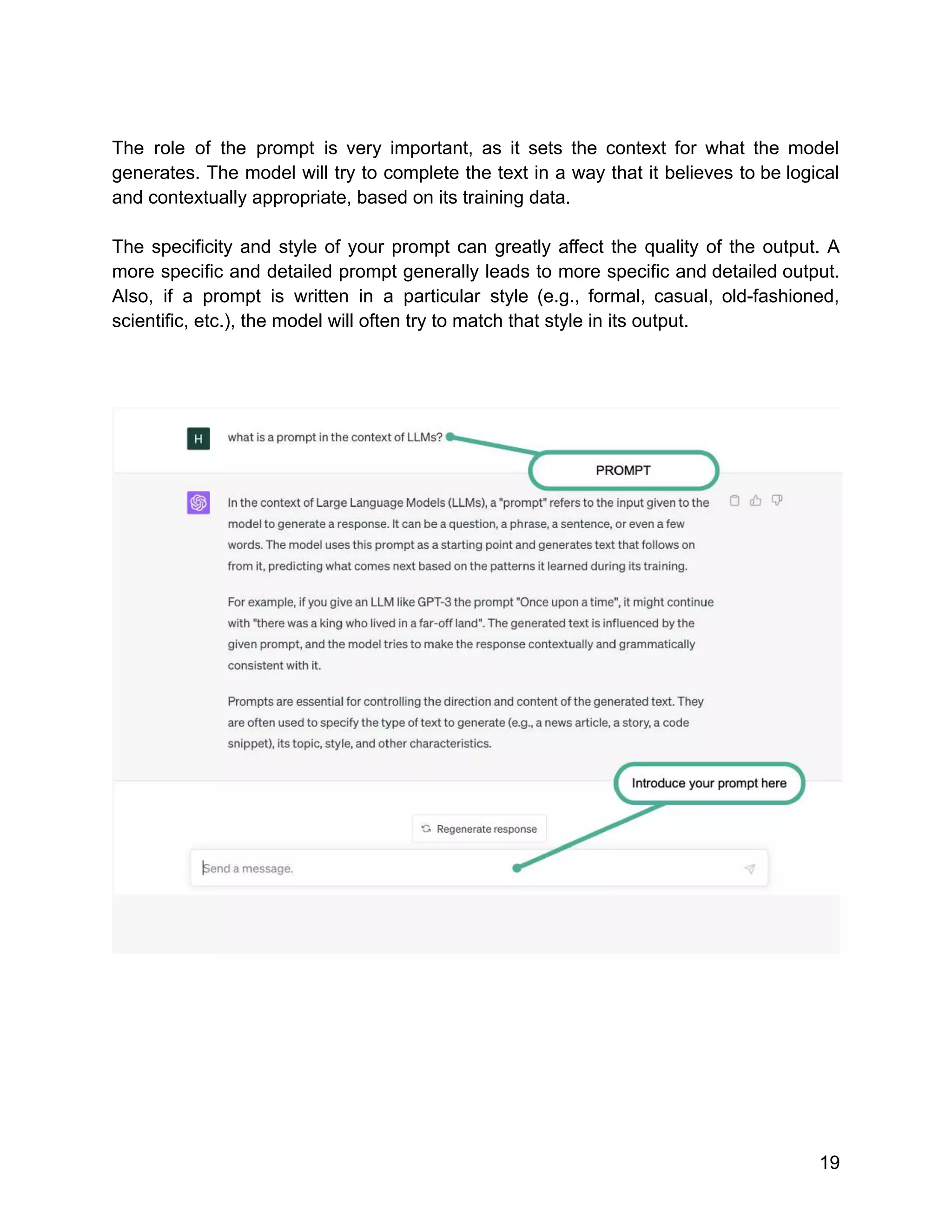 The role of the prompt is very important, as it sets the context for what the model
generates. The model will try to complete the text in a way that it believes to be logical
and contextually appropriate, based on its training data.
The specificity and style of your prompt can greatly affect the quality of the output. A
more specific and detailed prompt generally leads to more specific and detailed output.
Also, if a prompt is written in a particular style (e.g., formal, casual, old-fashioned,
scientific, etc.), the model will often try to match that style in its output.
19
 