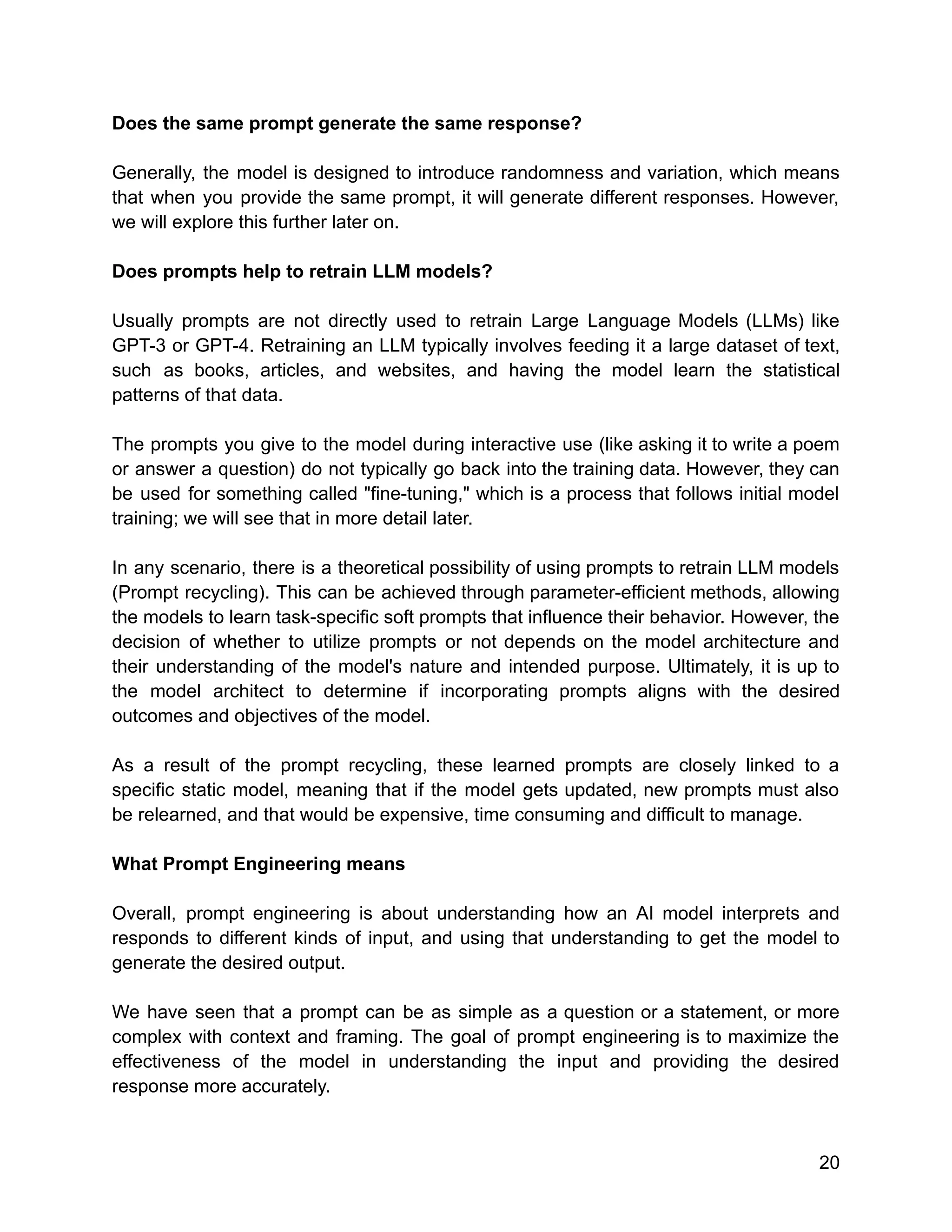 Does the same prompt generate the same response?
Generally, the model is designed to introduce randomness and variation, which means
that when you provide the same prompt, it will generate different responses. However,
we will explore this further later on.
Does prompts help to retrain LLM models?
Usually prompts are not directly used to retrain Large Language Models (LLMs) like
GPT-3 or GPT-4. Retraining an LLM typically involves feeding it a large dataset of text,
such as books, articles, and websites, and having the model learn the statistical
patterns of that data.
The prompts you give to the model during interactive use (like asking it to write a poem
or answer a question) do not typically go back into the training data. However, they can
be used for something called "fine-tuning," which is a process that follows initial model
training; we will see that in more detail later.
In any scenario, there is a theoretical possibility of using prompts to retrain LLM models
(Prompt recycling). This can be achieved through parameter-efficient methods, allowing
the models to learn task-specific soft prompts that influence their behavior. However, the
decision of whether to utilize prompts or not depends on the model architecture and
their understanding of the model's nature and intended purpose. Ultimately, it is up to
the model architect to determine if incorporating prompts aligns with the desired
outcomes and objectives of the model.
As a result of the prompt recycling, these learned prompts are closely linked to a
specific static model, meaning that if the model gets updated, new prompts must also
be relearned, and that would be expensive, time consuming and difficult to manage.
What Prompt Engineering means
Overall, prompt engineering is about understanding how an AI model interprets and
responds to different kinds of input, and using that understanding to get the model to
generate the desired output.
We have seen that a prompt can be as simple as a question or a statement, or more
complex with context and framing. The goal of prompt engineering is to maximize the
effectiveness of the model in understanding the input and providing the desired
response more accurately.
20
 