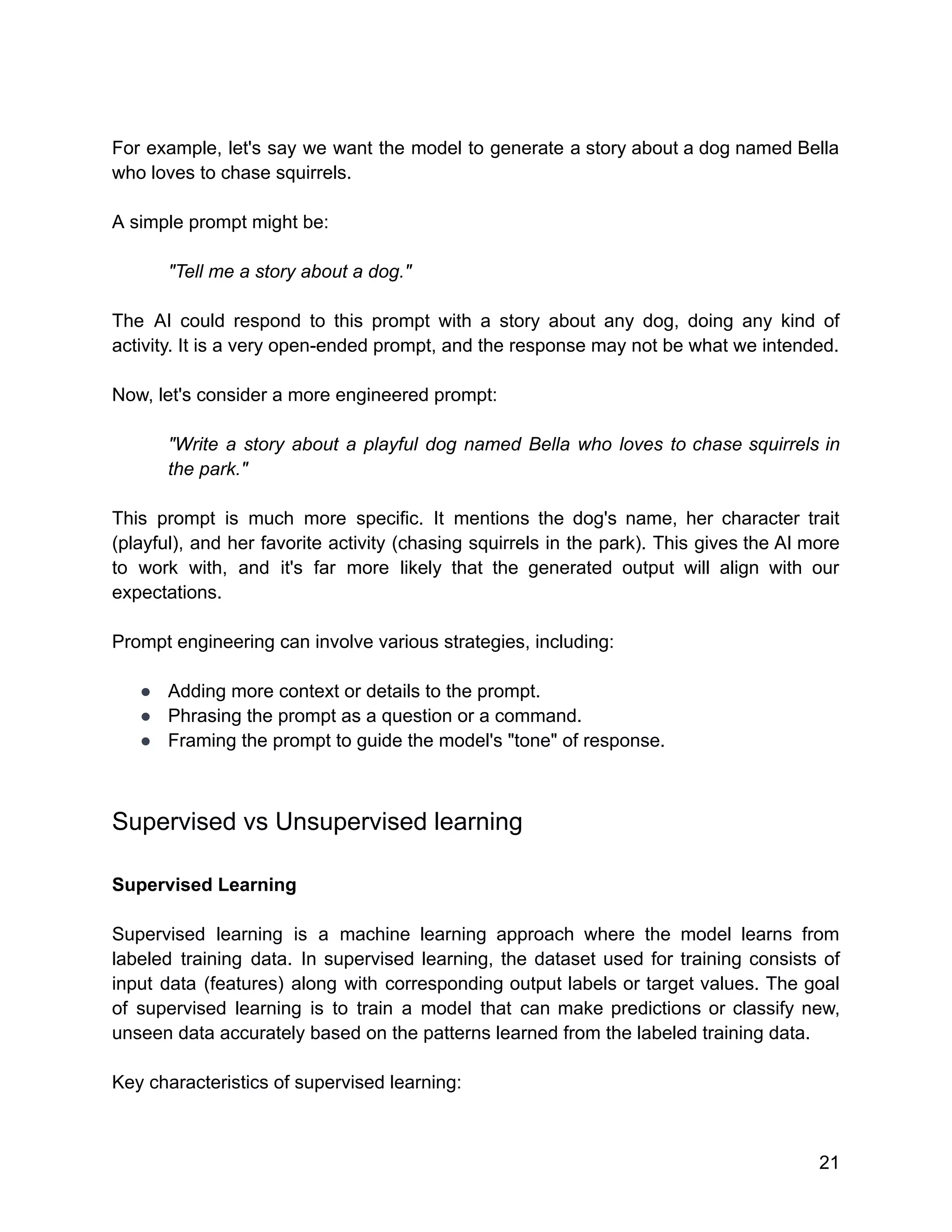 For example, let's say we want the model to generate a story about a dog named Bella
who loves to chase squirrels.
A simple prompt might be:
"Tell me a story about a dog."
The AI could respond to this prompt with a story about any dog, doing any kind of
activity. It is a very open-ended prompt, and the response may not be what we intended.
Now, let's consider a more engineered prompt:
"Write a story about a playful dog named Bella who loves to chase squirrels in
the park."
This prompt is much more specific. It mentions the dog's name, her character trait
(playful), and her favorite activity (chasing squirrels in the park). This gives the AI more
to work with, and it's far more likely that the generated output will align with our
expectations.
Prompt engineering can involve various strategies, including:
● Adding more context or details to the prompt.
● Phrasing the prompt as a question or a command.
● Framing the prompt to guide the model's "tone" of response.
Supervised vs Unsupervised learning
Supervised Learning
Supervised learning is a machine learning approach where the model learns from
labeled training data. In supervised learning, the dataset used for training consists of
input data (features) along with corresponding output labels or target values. The goal
of supervised learning is to train a model that can make predictions or classify new,
unseen data accurately based on the patterns learned from the labeled training data.
Key characteristics of supervised learning:
21
 