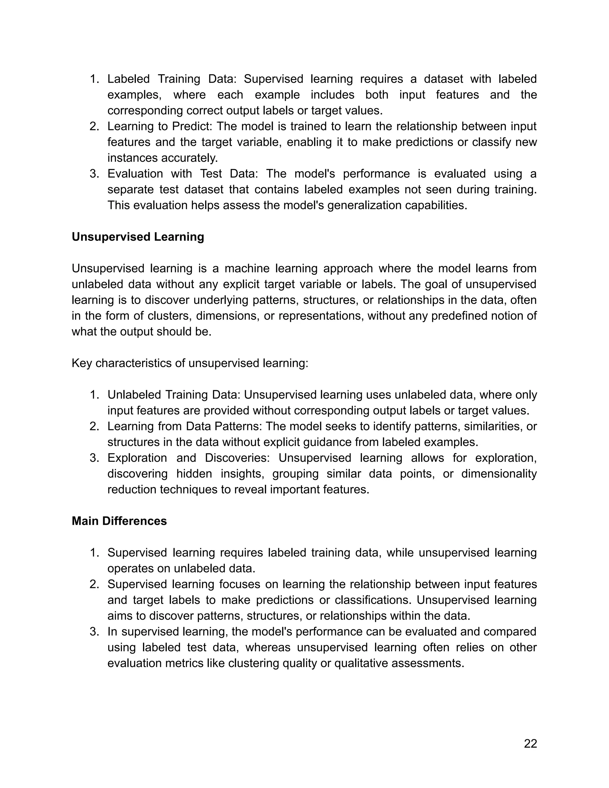 1. Labeled Training Data: Supervised learning requires a dataset with labeled
examples, where each example includes both input features and the
corresponding correct output labels or target values.
2. Learning to Predict: The model is trained to learn the relationship between input
features and the target variable, enabling it to make predictions or classify new
instances accurately.
3. Evaluation with Test Data: The model's performance is evaluated using a
separate test dataset that contains labeled examples not seen during training.
This evaluation helps assess the model's generalization capabilities.
Unsupervised Learning
Unsupervised learning is a machine learning approach where the model learns from
unlabeled data without any explicit target variable or labels. The goal of unsupervised
learning is to discover underlying patterns, structures, or relationships in the data, often
in the form of clusters, dimensions, or representations, without any predefined notion of
what the output should be.
Key characteristics of unsupervised learning:
1. Unlabeled Training Data: Unsupervised learning uses unlabeled data, where only
input features are provided without corresponding output labels or target values.
2. Learning from Data Patterns: The model seeks to identify patterns, similarities, or
structures in the data without explicit guidance from labeled examples.
3. Exploration and Discoveries: Unsupervised learning allows for exploration,
discovering hidden insights, grouping similar data points, or dimensionality
reduction techniques to reveal important features.
Main Differences
1. Supervised learning requires labeled training data, while unsupervised learning
operates on unlabeled data.
2. Supervised learning focuses on learning the relationship between input features
and target labels to make predictions or classifications. Unsupervised learning
aims to discover patterns, structures, or relationships within the data.
3. In supervised learning, the model's performance can be evaluated and compared
using labeled test data, whereas unsupervised learning often relies on other
evaluation metrics like clustering quality or qualitative assessments.
22
 