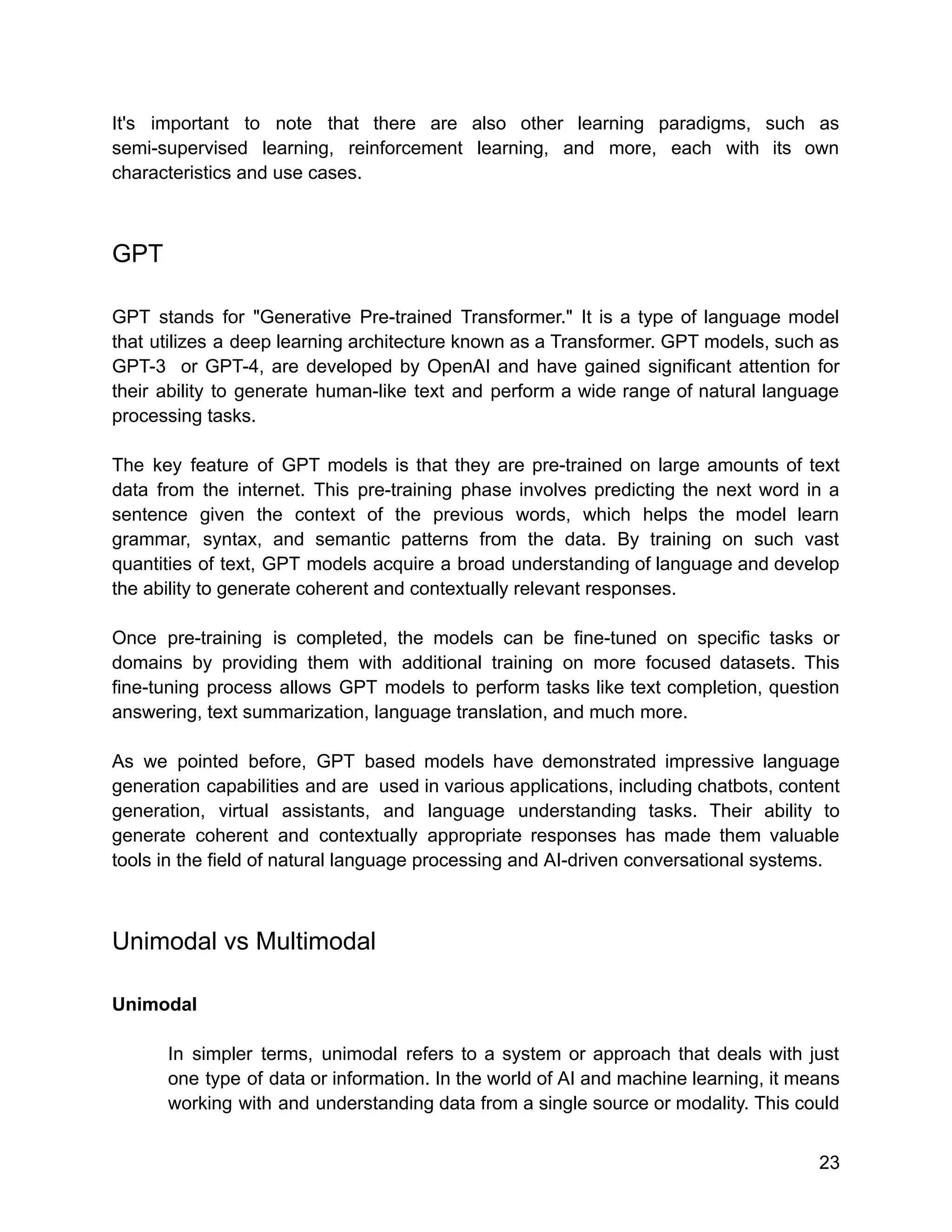 It's important to note that there are also other learning paradigms, such as
semi-supervised learning, reinforcement learning, and more, each with its own
characteristics and use cases.
GPT
GPT stands for "Generative Pre-trained Transformer." It is a type of language model
that utilizes a deep learning architecture known as a Transformer. GPT models, such as
GPT-3 or GPT-4, are developed by OpenAI and have gained significant attention for
their ability to generate human-like text and perform a wide range of natural language
processing tasks.
The key feature of GPT models is that they are pre-trained on large amounts of text
data from the internet. This pre-training phase involves predicting the next word in a
sentence given the context of the previous words, which helps the model learn
grammar, syntax, and semantic patterns from the data. By training on such vast
quantities of text, GPT models acquire a broad understanding of language and develop
the ability to generate coherent and contextually relevant responses.
Once pre-training is completed, the models can be fine-tuned on specific tasks or
domains by providing them with additional training on more focused datasets. This
fine-tuning process allows GPT models to perform tasks like text completion, question
answering, text summarization, language translation, and much more.
As we pointed before, GPT based models have demonstrated impressive language
generation capabilities and are used in various applications, including chatbots, content
generation, virtual assistants, and language understanding tasks. Their ability to
generate coherent and contextually appropriate responses has made them valuable
tools in the field of natural language processing and AI-driven conversational systems.
Unimodal vs Multimodal
Unimodal
In simpler terms, unimodal refers to a system or approach that deals with just
one type of data or information. In the world of AI and machine learning, it means
working with and understanding data from a single source or modality. This could
23
 
