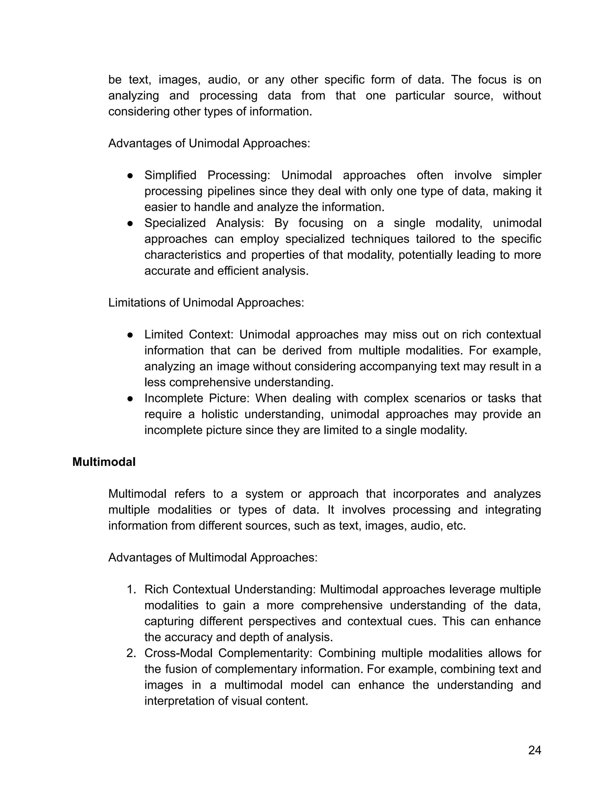 be text, images, audio, or any other specific form of data. The focus is on
analyzing and processing data from that one particular source, without
considering other types of information.
Advantages of Unimodal Approaches:
● Simplified Processing: Unimodal approaches often involve simpler
processing pipelines since they deal with only one type of data, making it
easier to handle and analyze the information.
● Specialized Analysis: By focusing on a single modality, unimodal
approaches can employ specialized techniques tailored to the specific
characteristics and properties of that modality, potentially leading to more
accurate and efficient analysis.
Limitations of Unimodal Approaches:
● Limited Context: Unimodal approaches may miss out on rich contextual
information that can be derived from multiple modalities. For example,
analyzing an image without considering accompanying text may result in a
less comprehensive understanding.
● Incomplete Picture: When dealing with complex scenarios or tasks that
require a holistic understanding, unimodal approaches may provide an
incomplete picture since they are limited to a single modality.
Multimodal
Multimodal refers to a system or approach that incorporates and analyzes
multiple modalities or types of data. It involves processing and integrating
information from different sources, such as text, images, audio, etc.
Advantages of Multimodal Approaches:
1. Rich Contextual Understanding: Multimodal approaches leverage multiple
modalities to gain a more comprehensive understanding of the data,
capturing different perspectives and contextual cues. This can enhance
the accuracy and depth of analysis.
2. Cross-Modal Complementarity: Combining multiple modalities allows for
the fusion of complementary information. For example, combining text and
images in a multimodal model can enhance the understanding and
interpretation of visual content.
24
 