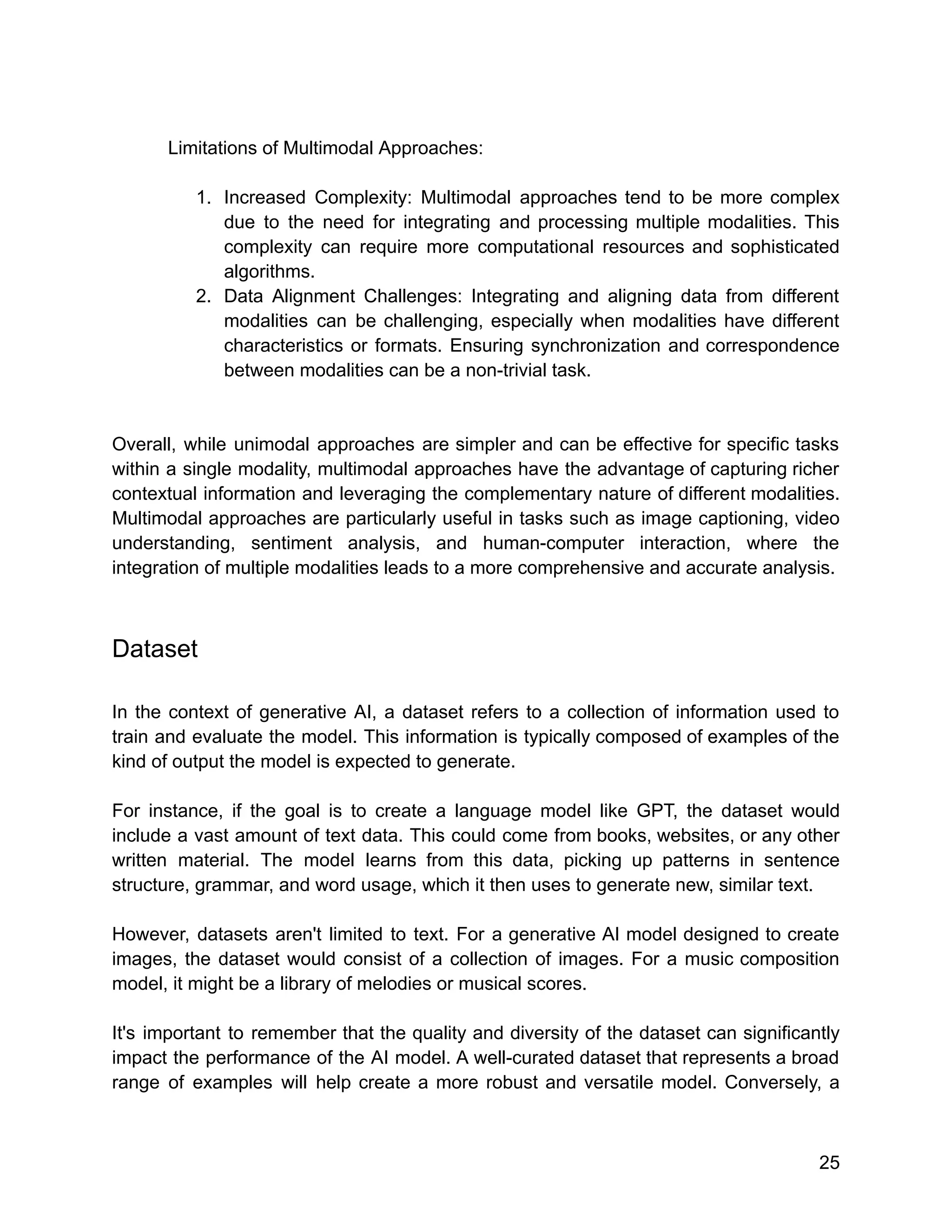 Limitations of Multimodal Approaches:
1. Increased Complexity: Multimodal approaches tend to be more complex
due to the need for integrating and processing multiple modalities. This
complexity can require more computational resources and sophisticated
algorithms.
2. Data Alignment Challenges: Integrating and aligning data from different
modalities can be challenging, especially when modalities have different
characteristics or formats. Ensuring synchronization and correspondence
between modalities can be a non-trivial task.
Overall, while unimodal approaches are simpler and can be effective for specific tasks
within a single modality, multimodal approaches have the advantage of capturing richer
contextual information and leveraging the complementary nature of different modalities.
Multimodal approaches are particularly useful in tasks such as image captioning, video
understanding, sentiment analysis, and human-computer interaction, where the
integration of multiple modalities leads to a more comprehensive and accurate analysis.
Dataset
In the context of generative AI, a dataset refers to a collection of information used to
train and evaluate the model. This information is typically composed of examples of the
kind of output the model is expected to generate.
For instance, if the goal is to create a language model like GPT, the dataset would
include a vast amount of text data. This could come from books, websites, or any other
written material. The model learns from this data, picking up patterns in sentence
structure, grammar, and word usage, which it then uses to generate new, similar text.
However, datasets aren't limited to text. For a generative AI model designed to create
images, the dataset would consist of a collection of images. For a music composition
model, it might be a library of melodies or musical scores.
It's important to remember that the quality and diversity of the dataset can significantly
impact the performance of the AI model. A well-curated dataset that represents a broad
range of examples will help create a more robust and versatile model. Conversely, a
25
 