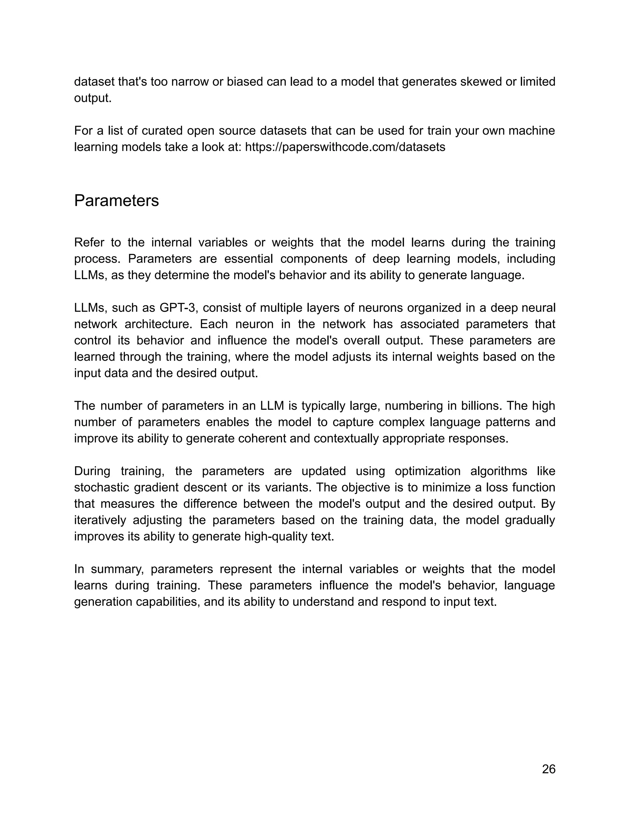 dataset that's too narrow or biased can lead to a model that generates skewed or limited
output.
For a list of curated open source datasets that can be used for train your own machine
learning models take a look at: https://paperswithcode.com/datasets
Parameters
Refer to the internal variables or weights that the model learns during the training
process. Parameters are essential components of deep learning models, including
LLMs, as they determine the model's behavior and its ability to generate language.
LLMs, such as GPT-3, consist of multiple layers of neurons organized in a deep neural
network architecture. Each neuron in the network has associated parameters that
control its behavior and influence the model's overall output. These parameters are
learned through the training, where the model adjusts its internal weights based on the
input data and the desired output.
The number of parameters in an LLM is typically large, numbering in billions. The high
number of parameters enables the model to capture complex language patterns and
improve its ability to generate coherent and contextually appropriate responses.
During training, the parameters are updated using optimization algorithms like
stochastic gradient descent or its variants. The objective is to minimize a loss function
that measures the difference between the model's output and the desired output. By
iteratively adjusting the parameters based on the training data, the model gradually
improves its ability to generate high-quality text.
In summary, parameters represent the internal variables or weights that the model
learns during training. These parameters influence the model's behavior, language
generation capabilities, and its ability to understand and respond to input text.
26
 