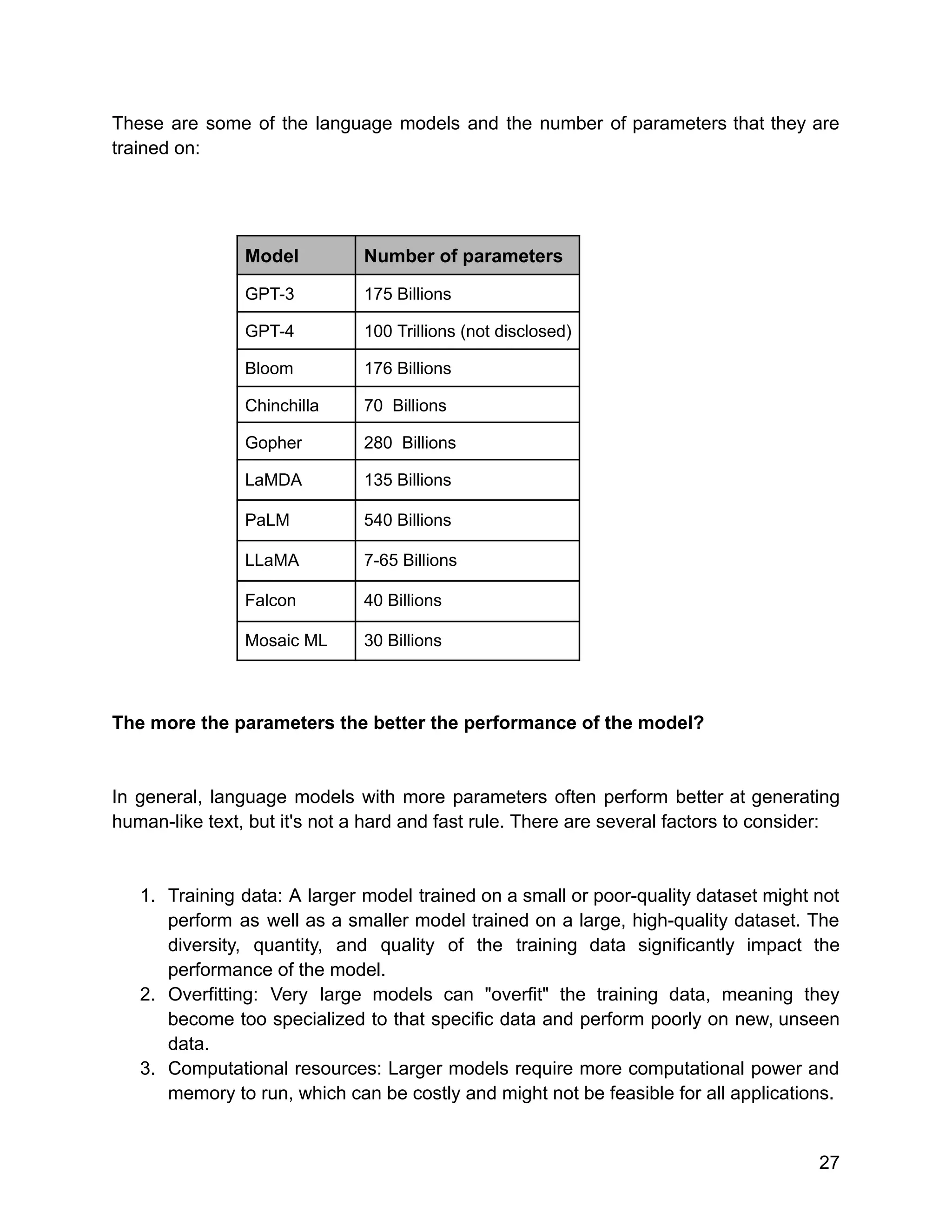 These are some of the language models and the number of parameters that they are
trained on:
Model Number of parameters
GPT-3 175 Billions
GPT-4 100 Trillions (not disclosed)
Bloom 176 Billions
Chinchilla 70 Billions
Gopher 280 Billions
LaMDA 135 Billions
PaLM 540 Billions
LLaMA 7-65 Billions
Falcon 40 Billions
Mosaic ML 30 Billions
The more the parameters the better the performance of the model?
In general, language models with more parameters often perform better at generating
human-like text, but it's not a hard and fast rule. There are several factors to consider:
1. Training data: A larger model trained on a small or poor-quality dataset might not
perform as well as a smaller model trained on a large, high-quality dataset. The
diversity, quantity, and quality of the training data significantly impact the
performance of the model.
2. Overfitting: Very large models can "overfit" the training data, meaning they
become too specialized to that specific data and perform poorly on new, unseen
data.
3. Computational resources: Larger models require more computational power and
memory to run, which can be costly and might not be feasible for all applications.
27
 