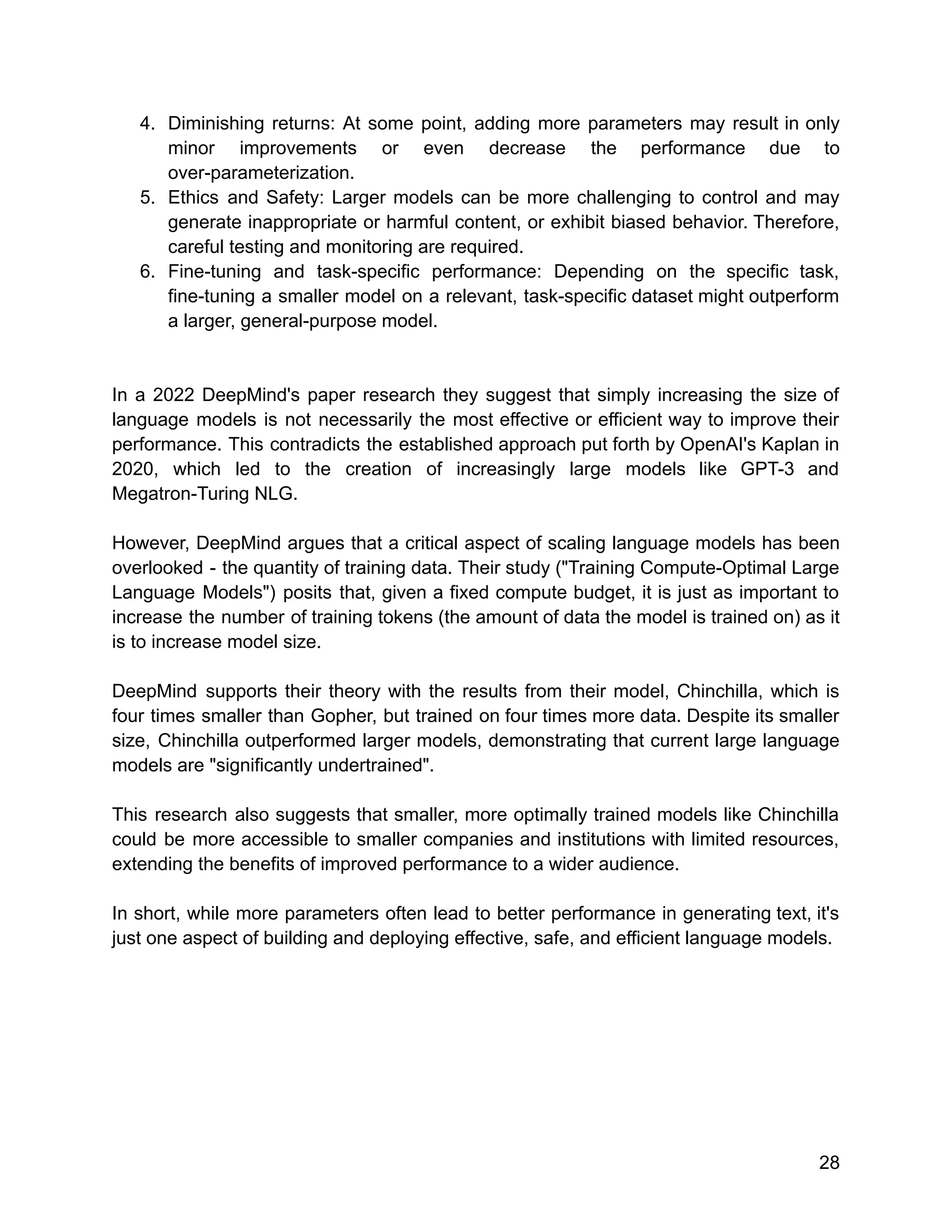 4. Diminishing returns: At some point, adding more parameters may result in only
minor improvements or even decrease the performance due to
over-parameterization.
5. Ethics and Safety: Larger models can be more challenging to control and may
generate inappropriate or harmful content, or exhibit biased behavior. Therefore,
careful testing and monitoring are required.
6. Fine-tuning and task-specific performance: Depending on the specific task,
fine-tuning a smaller model on a relevant, task-specific dataset might outperform
a larger, general-purpose model.
In a 2022 DeepMind's paper research they suggest that simply increasing the size of
language models is not necessarily the most effective or efficient way to improve their
performance. This contradicts the established approach put forth by OpenAI's Kaplan in
2020, which led to the creation of increasingly large models like GPT-3 and
Megatron-Turing NLG.
However, DeepMind argues that a critical aspect of scaling language models has been
overlooked - the quantity of training data. Their study ("Training Compute-Optimal Large
Language Models") posits that, given a fixed compute budget, it is just as important to
increase the number of training tokens (the amount of data the model is trained on) as it
is to increase model size.
DeepMind supports their theory with the results from their model, Chinchilla, which is
four times smaller than Gopher, but trained on four times more data. Despite its smaller
size, Chinchilla outperformed larger models, demonstrating that current large language
models are "significantly undertrained".
This research also suggests that smaller, more optimally trained models like Chinchilla
could be more accessible to smaller companies and institutions with limited resources,
extending the benefits of improved performance to a wider audience.
In short, while more parameters often lead to better performance in generating text, it's
just one aspect of building and deploying effective, safe, and efficient language models.
28
 