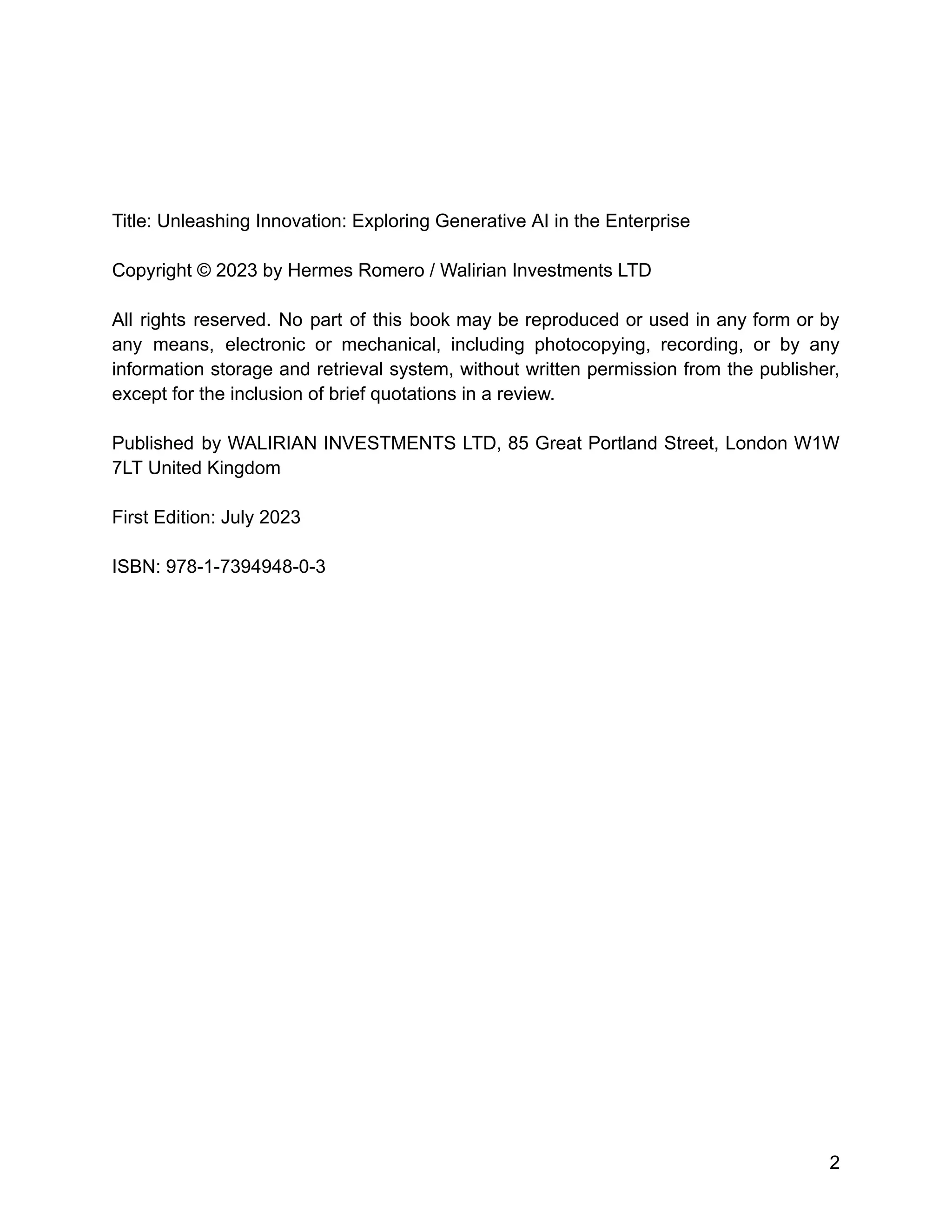 Title: Unleashing Innovation: Exploring Generative AI in the Enterprise
Copyright © 2023 by Hermes Romero / Walirian Investments LTD
All rights reserved. No part of this book may be reproduced or used in any form or by
any means, electronic or mechanical, including photocopying, recording, or by any
information storage and retrieval system, without written permission from the publisher,
except for the inclusion of brief quotations in a review.
Published by WALIRIAN INVESTMENTS LTD, 85 Great Portland Street, London W1W
7LT United Kingdom
First Edition: July 2023
ISBN: 978-1-7394948-0-3
2
 