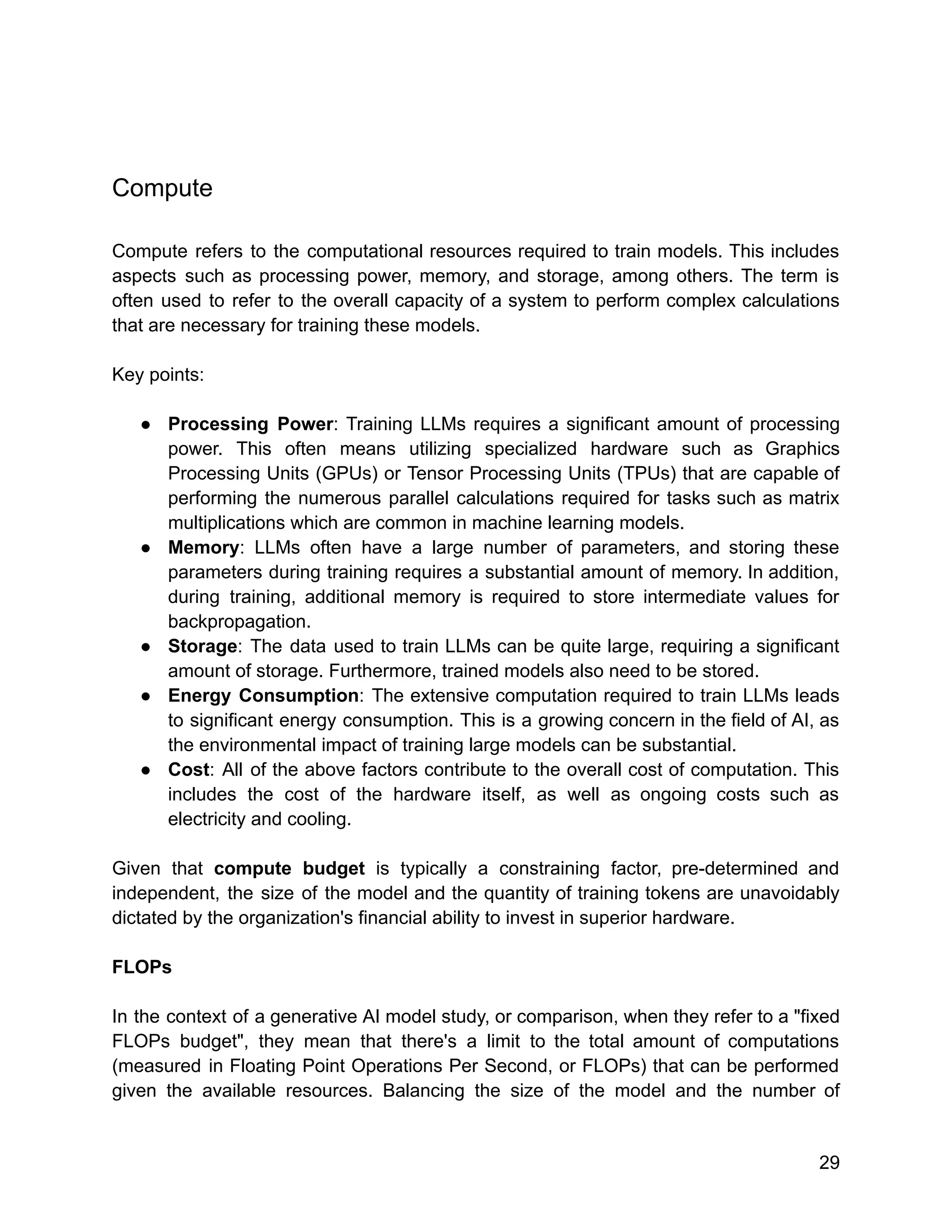 Compute
Compute refers to the computational resources required to train models. This includes
aspects such as processing power, memory, and storage, among others. The term is
often used to refer to the overall capacity of a system to perform complex calculations
that are necessary for training these models.
Key points:
● Processing Power: Training LLMs requires a significant amount of processing
power. This often means utilizing specialized hardware such as Graphics
Processing Units (GPUs) or Tensor Processing Units (TPUs) that are capable of
performing the numerous parallel calculations required for tasks such as matrix
multiplications which are common in machine learning models.
● Memory: LLMs often have a large number of parameters, and storing these
parameters during training requires a substantial amount of memory. In addition,
during training, additional memory is required to store intermediate values for
backpropagation.
● Storage: The data used to train LLMs can be quite large, requiring a significant
amount of storage. Furthermore, trained models also need to be stored.
● Energy Consumption: The extensive computation required to train LLMs leads
to significant energy consumption. This is a growing concern in the field of AI, as
the environmental impact of training large models can be substantial.
● Cost: All of the above factors contribute to the overall cost of computation. This
includes the cost of the hardware itself, as well as ongoing costs such as
electricity and cooling.
Given that compute budget is typically a constraining factor, pre-determined and
independent, the size of the model and the quantity of training tokens are unavoidably
dictated by the organization's financial ability to invest in superior hardware.
FLOPs
In the context of a generative AI model study, or comparison, when they refer to a "fixed
FLOPs budget", they mean that there's a limit to the total amount of computations
(measured in Floating Point Operations Per Second, or FLOPs) that can be performed
given the available resources. Balancing the size of the model and the number of
29
 