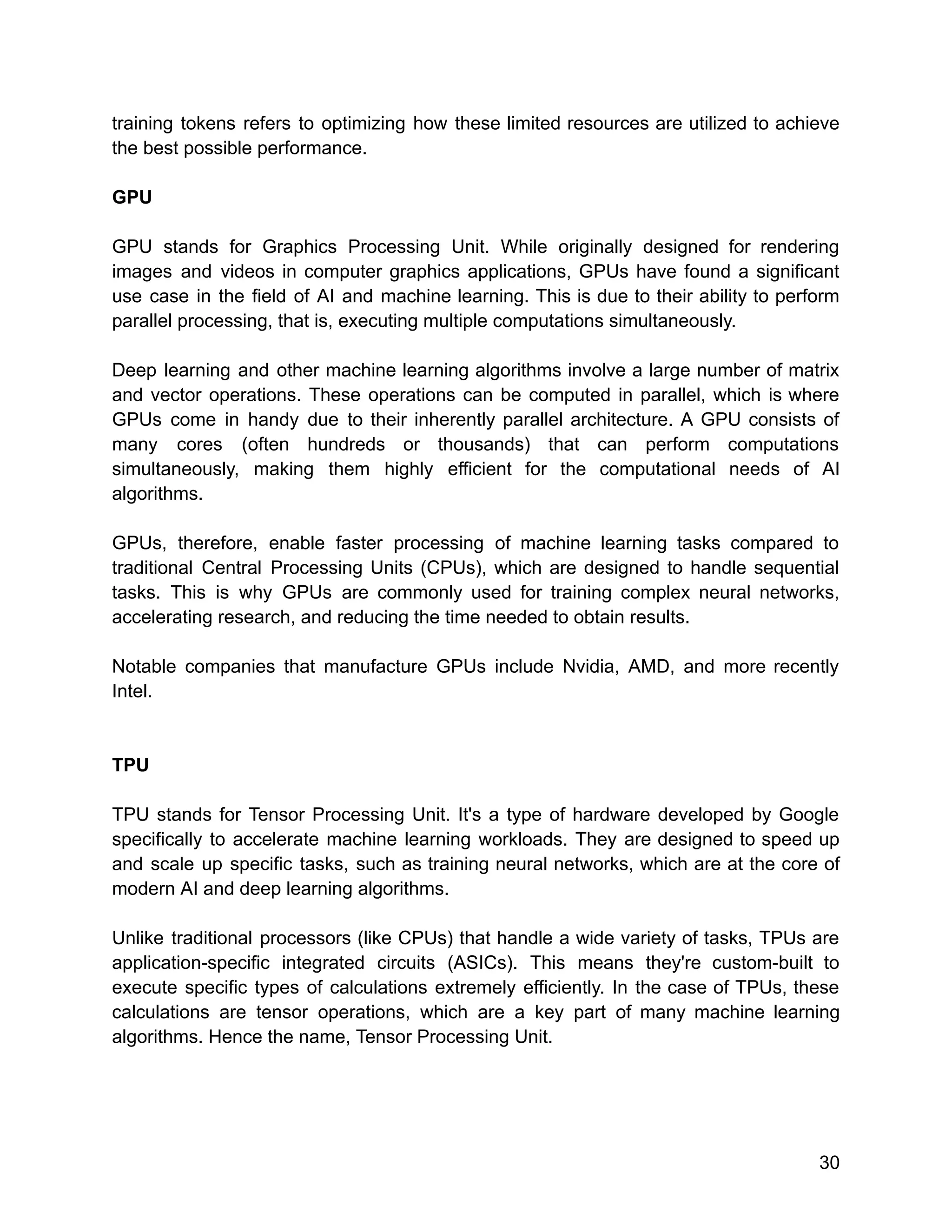 training tokens refers to optimizing how these limited resources are utilized to achieve
the best possible performance.
GPU
GPU stands for Graphics Processing Unit. While originally designed for rendering
images and videos in computer graphics applications, GPUs have found a significant
use case in the field of AI and machine learning. This is due to their ability to perform
parallel processing, that is, executing multiple computations simultaneously.
Deep learning and other machine learning algorithms involve a large number of matrix
and vector operations. These operations can be computed in parallel, which is where
GPUs come in handy due to their inherently parallel architecture. A GPU consists of
many cores (often hundreds or thousands) that can perform computations
simultaneously, making them highly efficient for the computational needs of AI
algorithms.
GPUs, therefore, enable faster processing of machine learning tasks compared to
traditional Central Processing Units (CPUs), which are designed to handle sequential
tasks. This is why GPUs are commonly used for training complex neural networks,
accelerating research, and reducing the time needed to obtain results.
Notable companies that manufacture GPUs include Nvidia, AMD, and more recently
Intel.
TPU
TPU stands for Tensor Processing Unit. It's a type of hardware developed by Google
specifically to accelerate machine learning workloads. They are designed to speed up
and scale up specific tasks, such as training neural networks, which are at the core of
modern AI and deep learning algorithms.
Unlike traditional processors (like CPUs) that handle a wide variety of tasks, TPUs are
application-specific integrated circuits (ASICs). This means they're custom-built to
execute specific types of calculations extremely efficiently. In the case of TPUs, these
calculations are tensor operations, which are a key part of many machine learning
algorithms. Hence the name, Tensor Processing Unit.
30
 