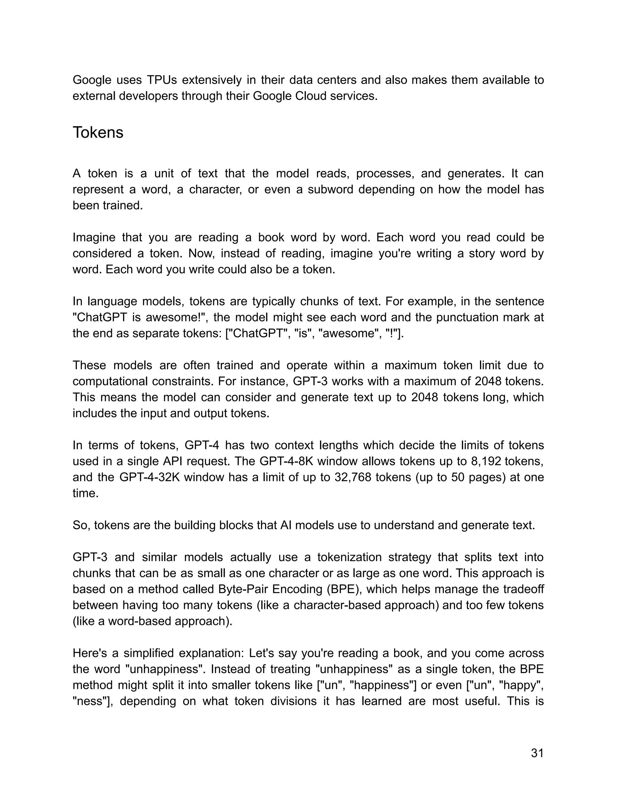 Google uses TPUs extensively in their data centers and also makes them available to
external developers through their Google Cloud services.
Tokens
A token is a unit of text that the model reads, processes, and generates. It can
represent a word, a character, or even a subword depending on how the model has
been trained.
Imagine that you are reading a book word by word. Each word you read could be
considered a token. Now, instead of reading, imagine you're writing a story word by
word. Each word you write could also be a token.
In language models, tokens are typically chunks of text. For example, in the sentence
"ChatGPT is awesome!", the model might see each word and the punctuation mark at
the end as separate tokens: ["ChatGPT", "is", "awesome", "!"].
These models are often trained and operate within a maximum token limit due to
computational constraints. For instance, GPT-3 works with a maximum of 2048 tokens.
This means the model can consider and generate text up to 2048 tokens long, which
includes the input and output tokens.
In terms of tokens, GPT-4 has two context lengths which decide the limits of tokens
used in a single API request. The GPT-4-8K window allows tokens up to 8,192 tokens,
and the GPT-4-32K window has a limit of up to 32,768 tokens (up to 50 pages) at one
time.
So, tokens are the building blocks that AI models use to understand and generate text.
GPT-3 and similar models actually use a tokenization strategy that splits text into
chunks that can be as small as one character or as large as one word. This approach is
based on a method called Byte-Pair Encoding (BPE), which helps manage the tradeoff
between having too many tokens (like a character-based approach) and too few tokens
(like a word-based approach).
Here's a simplified explanation: Let's say you're reading a book, and you come across
the word "unhappiness". Instead of treating "unhappiness" as a single token, the BPE
method might split it into smaller tokens like ["un", "happiness"] or even ["un", "happy",
"ness"], depending on what token divisions it has learned are most useful. This is
31
 