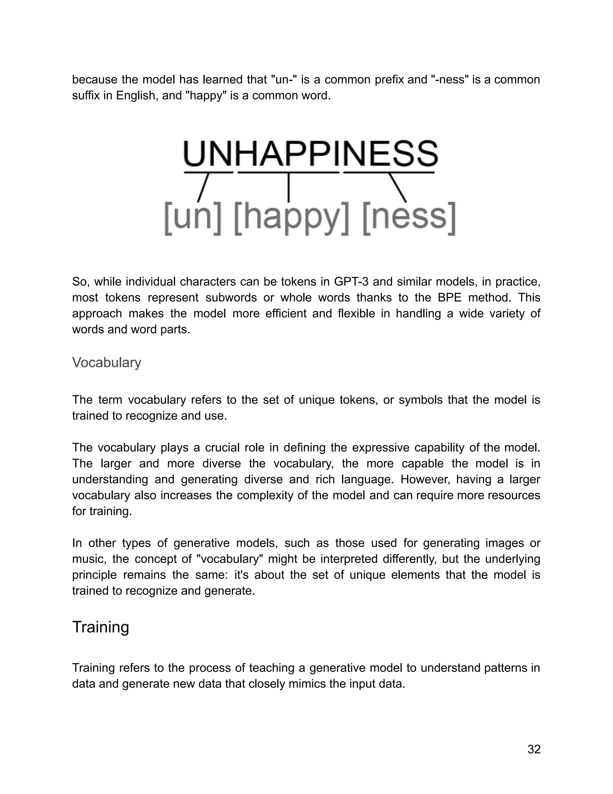 because the model has learned that "un-" is a common prefix and "-ness" is a common
suffix in English, and "happy" is a common word.
So, while individual characters can be tokens in GPT-3 and similar models, in practice,
most tokens represent subwords or whole words thanks to the BPE method. This
approach makes the model more efficient and flexible in handling a wide variety of
words and word parts.
Vocabulary
The term vocabulary refers to the set of unique tokens, or symbols that the model is
trained to recognize and use.
The vocabulary plays a crucial role in defining the expressive capability of the model.
The larger and more diverse the vocabulary, the more capable the model is in
understanding and generating diverse and rich language. However, having a larger
vocabulary also increases the complexity of the model and can require more resources
for training.
In other types of generative models, such as those used for generating images or
music, the concept of "vocabulary" might be interpreted differently, but the underlying
principle remains the same: it's about the set of unique elements that the model is
trained to recognize and generate.
Training
Training refers to the process of teaching a generative model to understand patterns in
data and generate new data that closely mimics the input data.
32
 