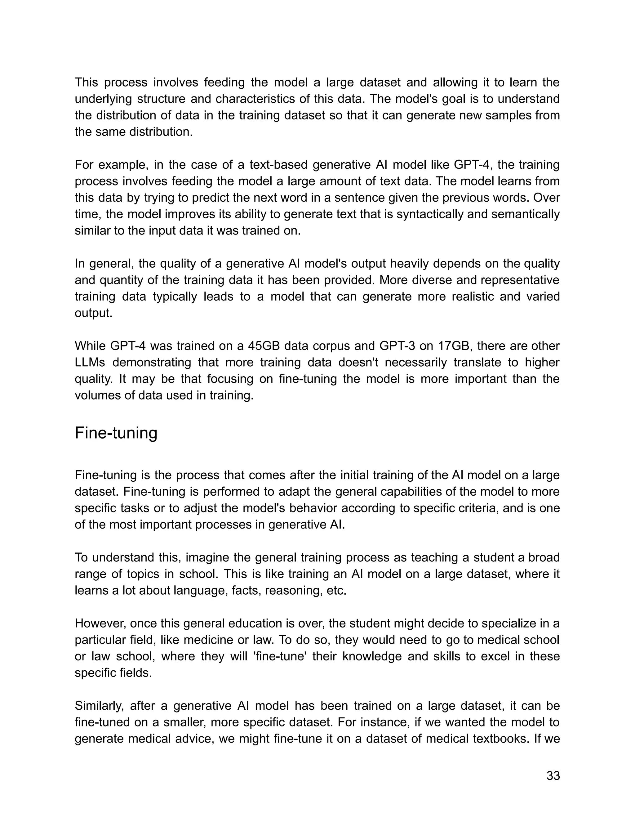 This process involves feeding the model a large dataset and allowing it to learn the
underlying structure and characteristics of this data. The model's goal is to understand
the distribution of data in the training dataset so that it can generate new samples from
the same distribution.
For example, in the case of a text-based generative AI model like GPT-4, the training
process involves feeding the model a large amount of text data. The model learns from
this data by trying to predict the next word in a sentence given the previous words. Over
time, the model improves its ability to generate text that is syntactically and semantically
similar to the input data it was trained on.
In general, the quality of a generative AI model's output heavily depends on the quality
and quantity of the training data it has been provided. More diverse and representative
training data typically leads to a model that can generate more realistic and varied
output.
While GPT-4 was trained on a 45GB data corpus and GPT-3 on 17GB, there are other
LLMs demonstrating that more training data doesn't necessarily translate to higher
quality. It may be that focusing on fine-tuning the model is more important than the
volumes of data used in training.
Fine-tuning
Fine-tuning is the process that comes after the initial training of the AI model on a large
dataset. Fine-tuning is performed to adapt the general capabilities of the model to more
specific tasks or to adjust the model's behavior according to specific criteria, and is one
of the most important processes in generative AI.
To understand this, imagine the general training process as teaching a student a broad
range of topics in school. This is like training an AI model on a large dataset, where it
learns a lot about language, facts, reasoning, etc.
However, once this general education is over, the student might decide to specialize in a
particular field, like medicine or law. To do so, they would need to go to medical school
or law school, where they will 'fine-tune' their knowledge and skills to excel in these
specific fields.
Similarly, after a generative AI model has been trained on a large dataset, it can be
fine-tuned on a smaller, more specific dataset. For instance, if we wanted the model to
generate medical advice, we might fine-tune it on a dataset of medical textbooks. If we
33
 