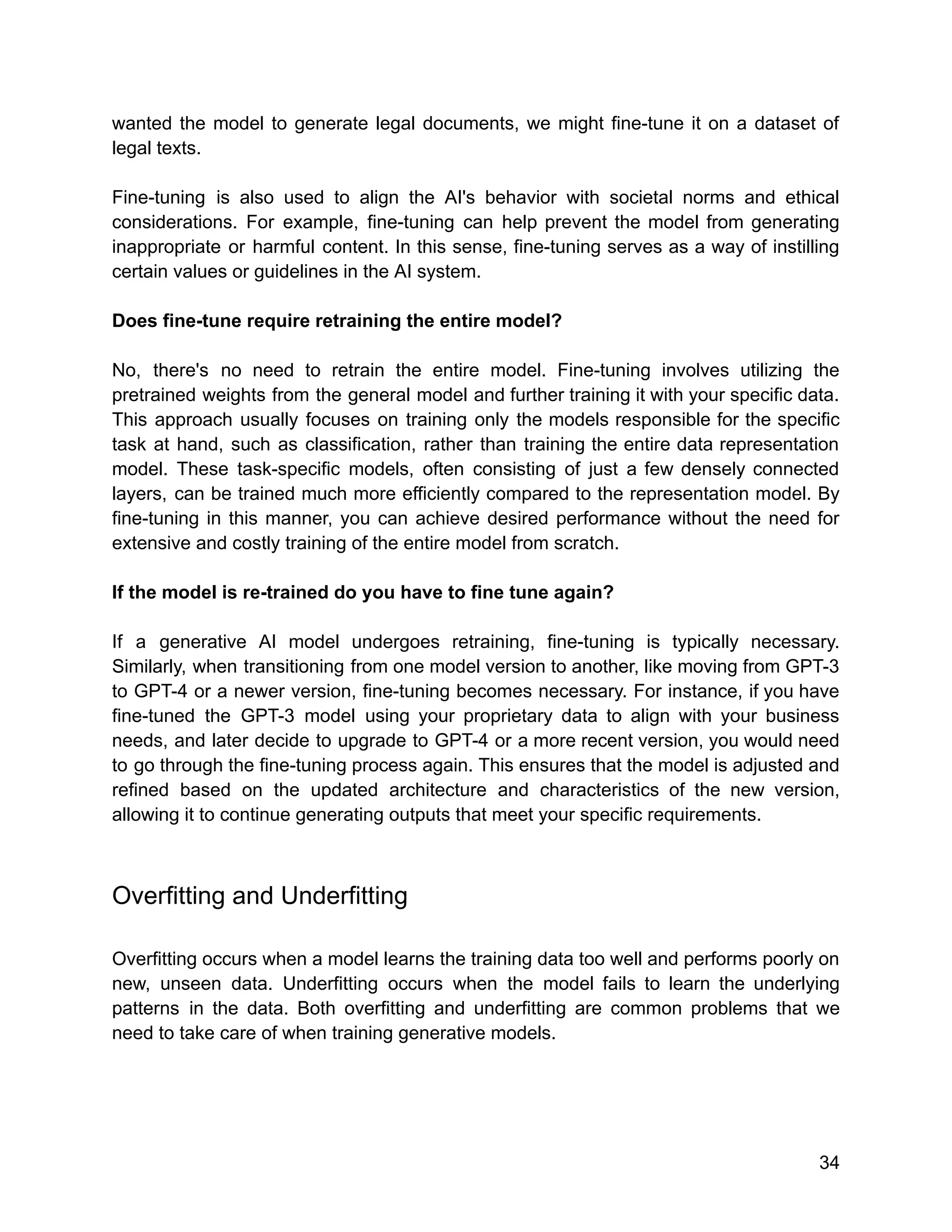wanted the model to generate legal documents, we might fine-tune it on a dataset of
legal texts.
Fine-tuning is also used to align the AI's behavior with societal norms and ethical
considerations. For example, fine-tuning can help prevent the model from generating
inappropriate or harmful content. In this sense, fine-tuning serves as a way of instilling
certain values or guidelines in the AI system.
Does fine-tune require retraining the entire model?
No, there's no need to retrain the entire model. Fine-tuning involves utilizing the
pretrained weights from the general model and further training it with your specific data.
This approach usually focuses on training only the models responsible for the specific
task at hand, such as classification, rather than training the entire data representation
model. These task-specific models, often consisting of just a few densely connected
layers, can be trained much more efficiently compared to the representation model. By
fine-tuning in this manner, you can achieve desired performance without the need for
extensive and costly training of the entire model from scratch.
If the model is re-trained do you have to fine tune again?
If a generative AI model undergoes retraining, fine-tuning is typically necessary.
Similarly, when transitioning from one model version to another, like moving from GPT-3
to GPT-4 or a newer version, fine-tuning becomes necessary. For instance, if you have
fine-tuned the GPT-3 model using your proprietary data to align with your business
needs, and later decide to upgrade to GPT-4 or a more recent version, you would need
to go through the fine-tuning process again. This ensures that the model is adjusted and
refined based on the updated architecture and characteristics of the new version,
allowing it to continue generating outputs that meet your specific requirements.
Overfitting and Underfitting
Overfitting occurs when a model learns the training data too well and performs poorly on
new, unseen data. Underfitting occurs when the model fails to learn the underlying
patterns in the data. Both overfitting and underfitting are common problems that we
need to take care of when training generative models.
34
 