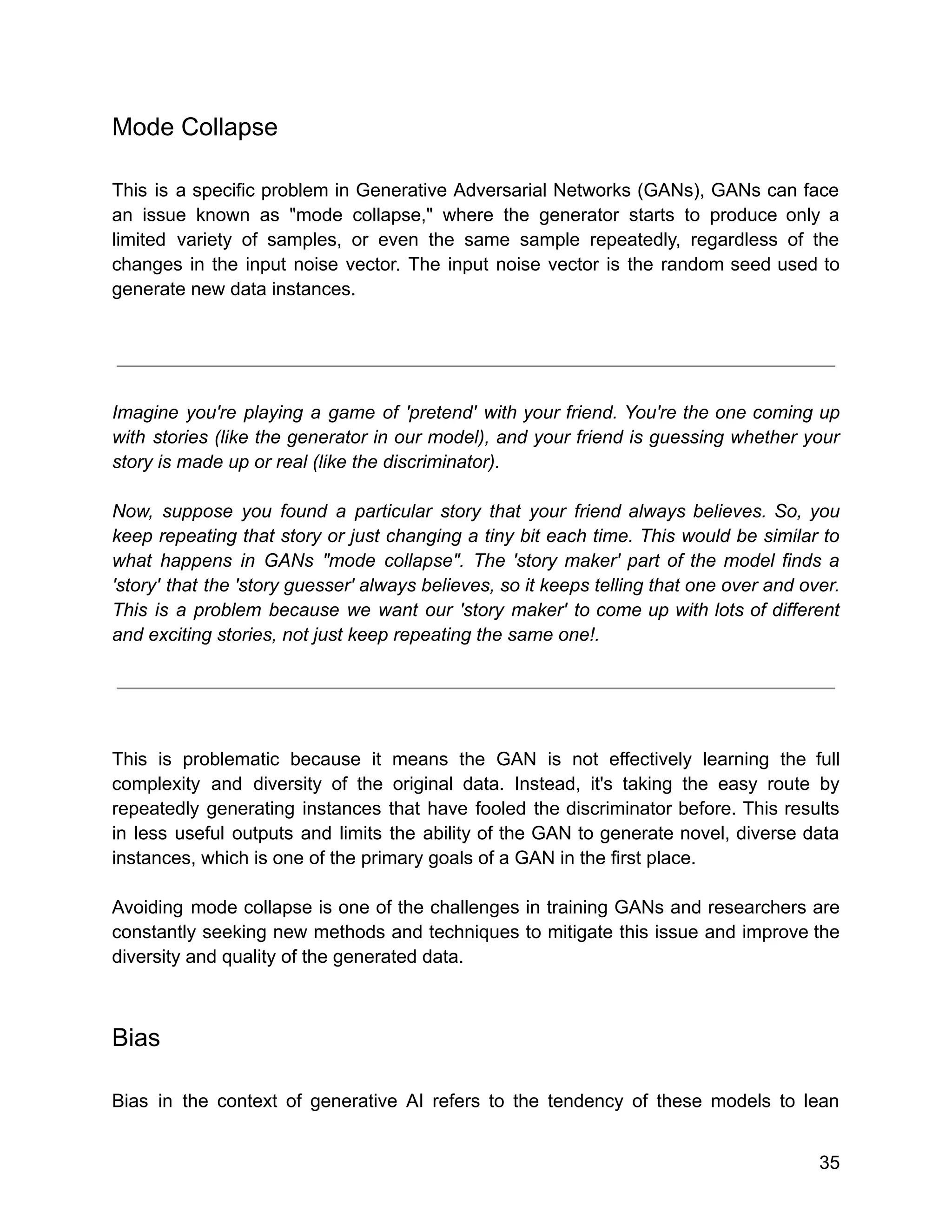 Mode Collapse
This is a specific problem in Generative Adversarial Networks (GANs), GANs can face
an issue known as "mode collapse," where the generator starts to produce only a
limited variety of samples, or even the same sample repeatedly, regardless of the
changes in the input noise vector. The input noise vector is the random seed used to
generate new data instances.
Imagine you're playing a game of 'pretend' with your friend. You're the one coming up
with stories (like the generator in our model), and your friend is guessing whether your
story is made up or real (like the discriminator).
Now, suppose you found a particular story that your friend always believes. So, you
keep repeating that story or just changing a tiny bit each time. This would be similar to
what happens in GANs "mode collapse". The 'story maker' part of the model finds a
'story' that the 'story guesser' always believes, so it keeps telling that one over and over.
This is a problem because we want our 'story maker' to come up with lots of different
and exciting stories, not just keep repeating the same one!.
This is problematic because it means the GAN is not effectively learning the full
complexity and diversity of the original data. Instead, it's taking the easy route by
repeatedly generating instances that have fooled the discriminator before. This results
in less useful outputs and limits the ability of the GAN to generate novel, diverse data
instances, which is one of the primary goals of a GAN in the first place.
Avoiding mode collapse is one of the challenges in training GANs and researchers are
constantly seeking new methods and techniques to mitigate this issue and improve the
diversity and quality of the generated data.
Bias
Bias in the context of generative AI refers to the tendency of these models to lean
35
 