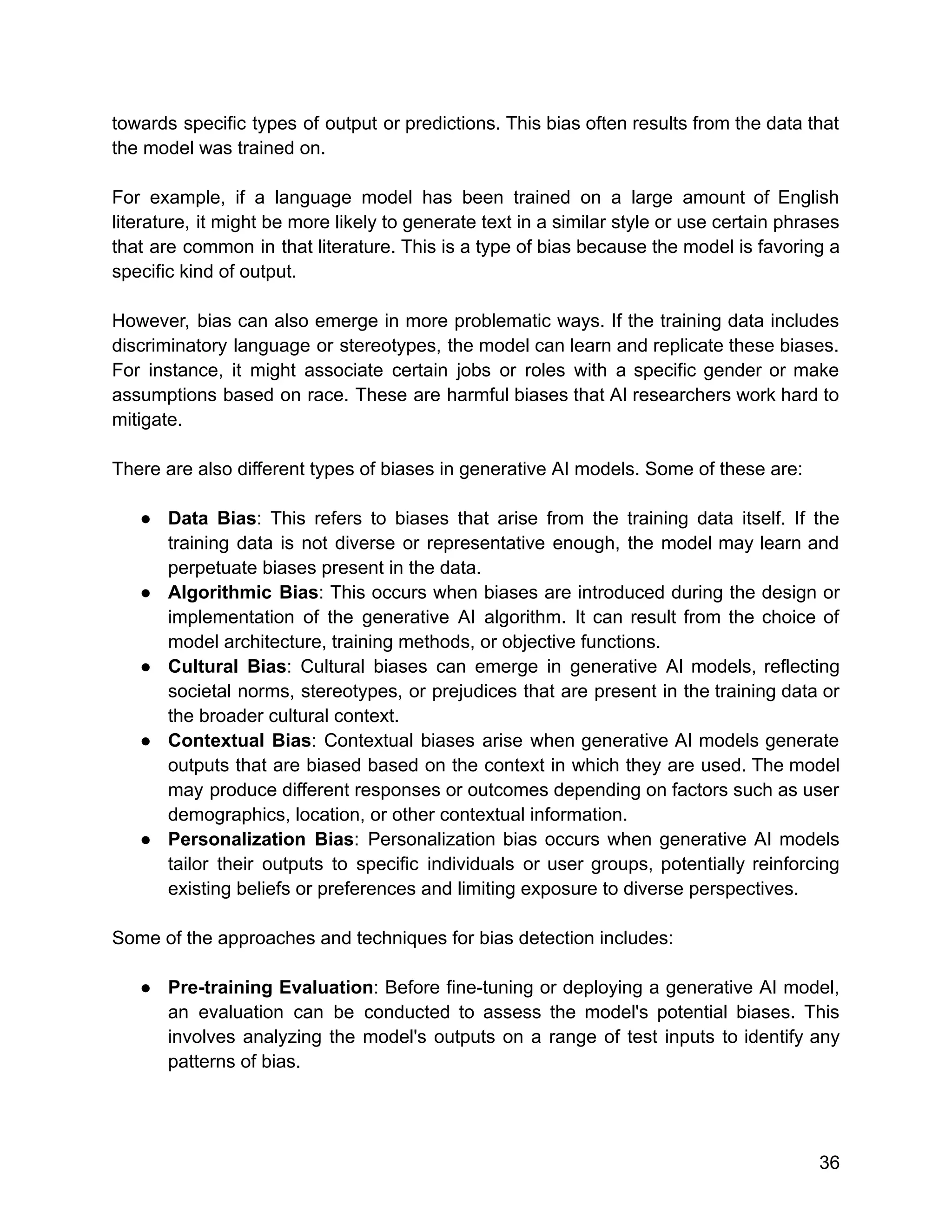 towards specific types of output or predictions. This bias often results from the data that
the model was trained on.
For example, if a language model has been trained on a large amount of English
literature, it might be more likely to generate text in a similar style or use certain phrases
that are common in that literature. This is a type of bias because the model is favoring a
specific kind of output.
However, bias can also emerge in more problematic ways. If the training data includes
discriminatory language or stereotypes, the model can learn and replicate these biases.
For instance, it might associate certain jobs or roles with a specific gender or make
assumptions based on race. These are harmful biases that AI researchers work hard to
mitigate.
There are also different types of biases in generative AI models. Some of these are:
● Data Bias: This refers to biases that arise from the training data itself. If the
training data is not diverse or representative enough, the model may learn and
perpetuate biases present in the data.
● Algorithmic Bias: This occurs when biases are introduced during the design or
implementation of the generative AI algorithm. It can result from the choice of
model architecture, training methods, or objective functions.
● Cultural Bias: Cultural biases can emerge in generative AI models, reflecting
societal norms, stereotypes, or prejudices that are present in the training data or
the broader cultural context.
● Contextual Bias: Contextual biases arise when generative AI models generate
outputs that are biased based on the context in which they are used. The model
may produce different responses or outcomes depending on factors such as user
demographics, location, or other contextual information.
● Personalization Bias: Personalization bias occurs when generative AI models
tailor their outputs to specific individuals or user groups, potentially reinforcing
existing beliefs or preferences and limiting exposure to diverse perspectives.
Some of the approaches and techniques for bias detection includes:
● Pre-training Evaluation: Before fine-tuning or deploying a generative AI model,
an evaluation can be conducted to assess the model's potential biases. This
involves analyzing the model's outputs on a range of test inputs to identify any
patterns of bias.
36
 
