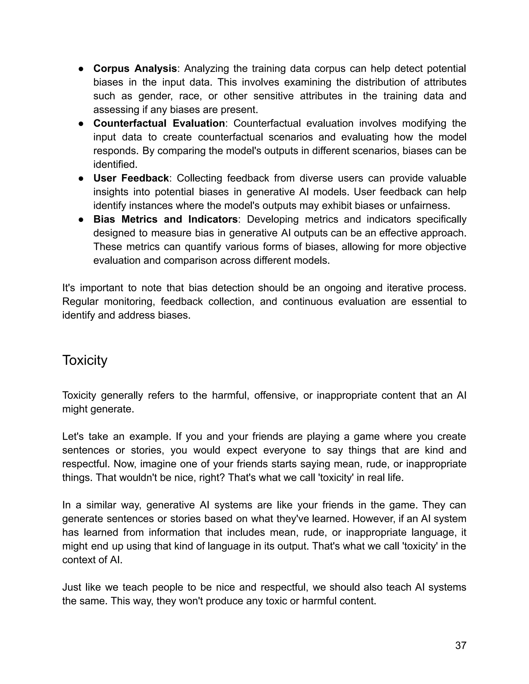 ● Corpus Analysis: Analyzing the training data corpus can help detect potential
biases in the input data. This involves examining the distribution of attributes
such as gender, race, or other sensitive attributes in the training data and
assessing if any biases are present.
● Counterfactual Evaluation: Counterfactual evaluation involves modifying the
input data to create counterfactual scenarios and evaluating how the model
responds. By comparing the model's outputs in different scenarios, biases can be
identified.
● User Feedback: Collecting feedback from diverse users can provide valuable
insights into potential biases in generative AI models. User feedback can help
identify instances where the model's outputs may exhibit biases or unfairness.
● Bias Metrics and Indicators: Developing metrics and indicators specifically
designed to measure bias in generative AI outputs can be an effective approach.
These metrics can quantify various forms of biases, allowing for more objective
evaluation and comparison across different models.
It's important to note that bias detection should be an ongoing and iterative process.
Regular monitoring, feedback collection, and continuous evaluation are essential to
identify and address biases.
Toxicity
Toxicity generally refers to the harmful, offensive, or inappropriate content that an AI
might generate.
Let's take an example. If you and your friends are playing a game where you create
sentences or stories, you would expect everyone to say things that are kind and
respectful. Now, imagine one of your friends starts saying mean, rude, or inappropriate
things. That wouldn't be nice, right? That's what we call 'toxicity' in real life.
In a similar way, generative AI systems are like your friends in the game. They can
generate sentences or stories based on what they've learned. However, if an AI system
has learned from information that includes mean, rude, or inappropriate language, it
might end up using that kind of language in its output. That's what we call 'toxicity' in the
context of AI.
Just like we teach people to be nice and respectful, we should also teach AI systems
the same. This way, they won't produce any toxic or harmful content.
37
 