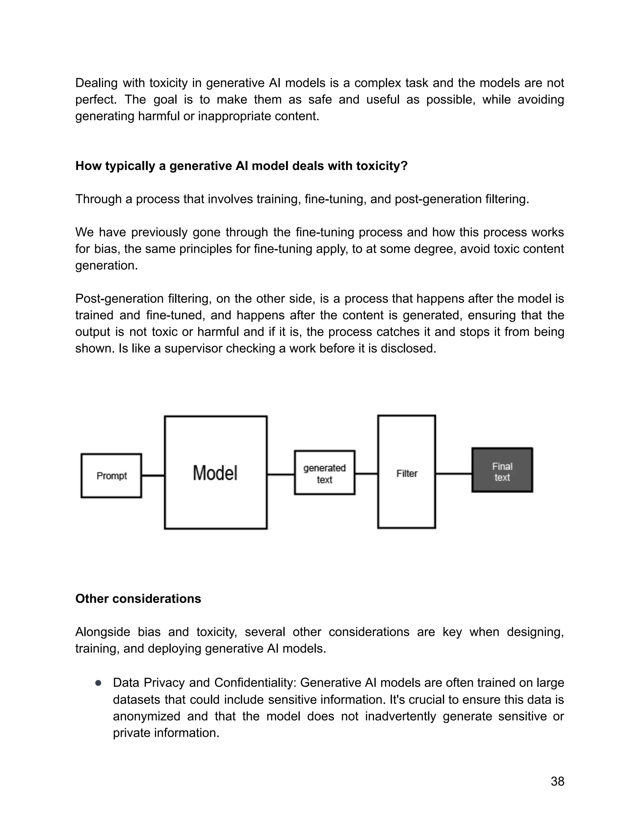 Dealing with toxicity in generative AI models is a complex task and the models are not
perfect. The goal is to make them as safe and useful as possible, while avoiding
generating harmful or inappropriate content.
How typically a generative AI model deals with toxicity?
Through a process that involves training, fine-tuning, and post-generation filtering.
We have previously gone through the fine-tuning process and how this process works
for bias, the same principles for fine-tuning apply, to at some degree, avoid toxic content
generation.
Post-generation filtering, on the other side, is a process that happens after the model is
trained and fine-tuned, and happens after the content is generated, ensuring that the
output is not toxic or harmful and if it is, the process catches it and stops it from being
shown. Is like a supervisor checking a work before it is disclosed.
Other considerations
Alongside bias and toxicity, several other considerations are key when designing,
training, and deploying generative AI models.
● Data Privacy and Confidentiality: Generative AI models are often trained on large
datasets that could include sensitive information. It's crucial to ensure this data is
anonymized and that the model does not inadvertently generate sensitive or
private information.
38
 