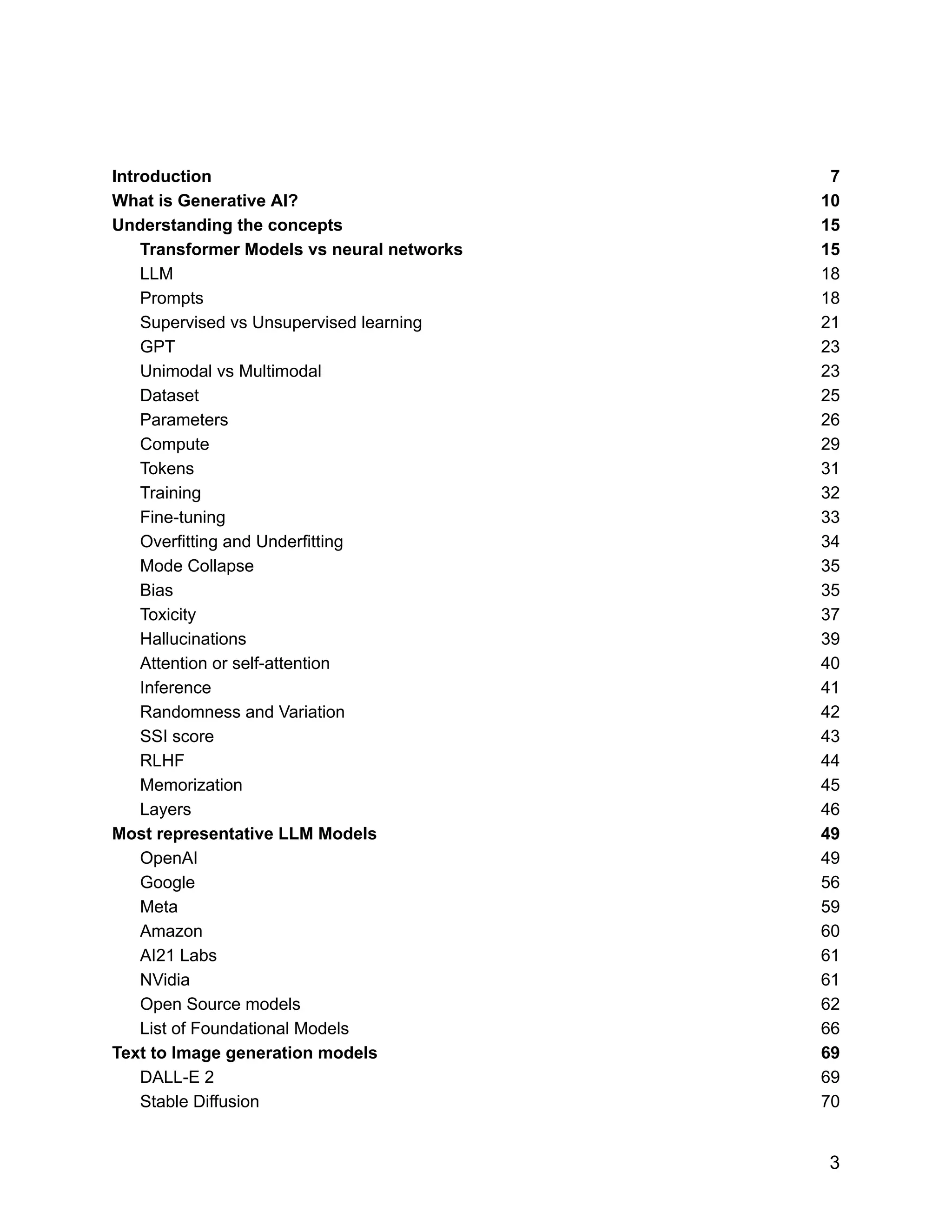 Introduction 7
What is Generative AI? 10
Understanding the concepts 15
Transformer Models vs neural networks 15
LLM 18
Prompts 18
Supervised vs Unsupervised learning 21
GPT 23
Unimodal vs Multimodal 23
Dataset 25
Parameters 26
Compute 29
Tokens 31
Training 32
Fine-tuning 33
Overfitting and Underfitting 34
Mode Collapse 35
Bias 35
Toxicity 37
Hallucinations 39
Attention or self-attention 40
Inference 41
Randomness and Variation 42
SSI score 43
RLHF 44
Memorization 45
Layers 46
Most representative LLM Models 49
OpenAI 49
Google 56
Meta 59
Amazon 60
AI21 Labs 61
NVidia 61
Open Source models 62
List of Foundational Models 66
Text to Image generation models 69
DALL-E 2 69
Stable Diffusion 70
3
 