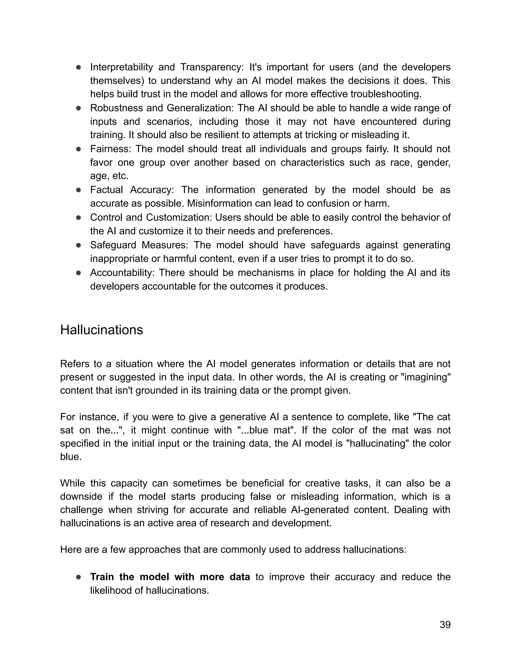 ● Interpretability and Transparency: It's important for users (and the developers
themselves) to understand why an AI model makes the decisions it does. This
helps build trust in the model and allows for more effective troubleshooting.
● Robustness and Generalization: The AI should be able to handle a wide range of
inputs and scenarios, including those it may not have encountered during
training. It should also be resilient to attempts at tricking or misleading it.
● Fairness: The model should treat all individuals and groups fairly. It should not
favor one group over another based on characteristics such as race, gender,
age, etc.
● Factual Accuracy: The information generated by the model should be as
accurate as possible. Misinformation can lead to confusion or harm.
● Control and Customization: Users should be able to easily control the behavior of
the AI and customize it to their needs and preferences.
● Safeguard Measures: The model should have safeguards against generating
inappropriate or harmful content, even if a user tries to prompt it to do so.
● Accountability: There should be mechanisms in place for holding the AI and its
developers accountable for the outcomes it produces.
Hallucinations
Refers to a situation where the AI model generates information or details that are not
present or suggested in the input data. In other words, the AI is creating or "imagining"
content that isn't grounded in its training data or the prompt given.
For instance, if you were to give a generative AI a sentence to complete, like "The cat
sat on the...", it might continue with "...blue mat". If the color of the mat was not
specified in the initial input or the training data, the AI model is "hallucinating" the color
blue.
While this capacity can sometimes be beneficial for creative tasks, it can also be a
downside if the model starts producing false or misleading information, which is a
challenge when striving for accurate and reliable AI-generated content. Dealing with
hallucinations is an active area of research and development.
Here are a few approaches that are commonly used to address hallucinations:
● Train the model with more data to improve their accuracy and reduce the
likelihood of hallucinations.
39
 