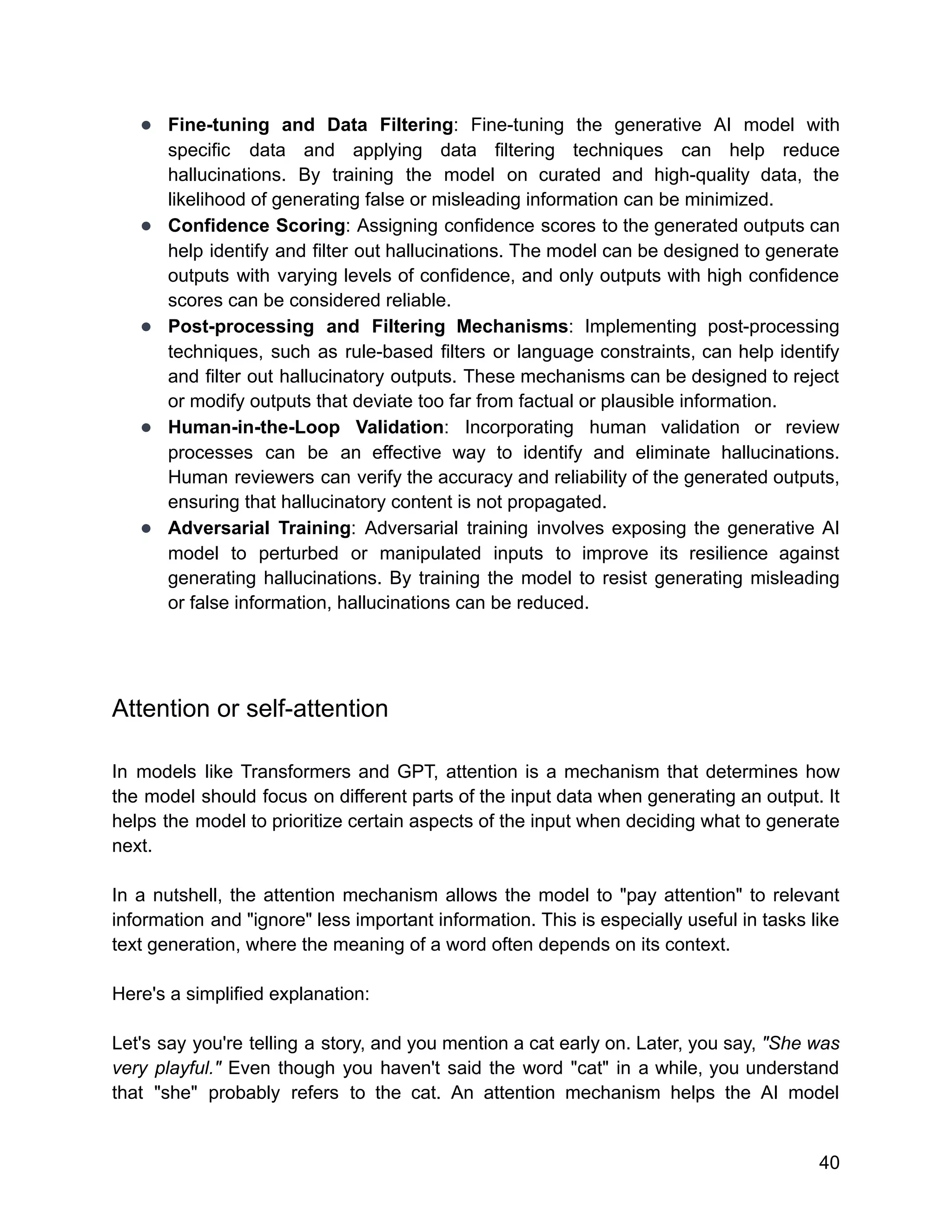 ● Fine-tuning and Data Filtering: Fine-tuning the generative AI model with
specific data and applying data filtering techniques can help reduce
hallucinations. By training the model on curated and high-quality data, the
likelihood of generating false or misleading information can be minimized.
● Confidence Scoring: Assigning confidence scores to the generated outputs can
help identify and filter out hallucinations. The model can be designed to generate
outputs with varying levels of confidence, and only outputs with high confidence
scores can be considered reliable.
● Post-processing and Filtering Mechanisms: Implementing post-processing
techniques, such as rule-based filters or language constraints, can help identify
and filter out hallucinatory outputs. These mechanisms can be designed to reject
or modify outputs that deviate too far from factual or plausible information.
● Human-in-the-Loop Validation: Incorporating human validation or review
processes can be an effective way to identify and eliminate hallucinations.
Human reviewers can verify the accuracy and reliability of the generated outputs,
ensuring that hallucinatory content is not propagated.
● Adversarial Training: Adversarial training involves exposing the generative AI
model to perturbed or manipulated inputs to improve its resilience against
generating hallucinations. By training the model to resist generating misleading
or false information, hallucinations can be reduced.
Attention or self-attention
In models like Transformers and GPT, attention is a mechanism that determines how
the model should focus on different parts of the input data when generating an output. It
helps the model to prioritize certain aspects of the input when deciding what to generate
next.
In a nutshell, the attention mechanism allows the model to "pay attention" to relevant
information and "ignore" less important information. This is especially useful in tasks like
text generation, where the meaning of a word often depends on its context.
Here's a simplified explanation:
Let's say you're telling a story, and you mention a cat early on. Later, you say, "She was
very playful." Even though you haven't said the word "cat" in a while, you understand
that "she" probably refers to the cat. An attention mechanism helps the AI model
40
 