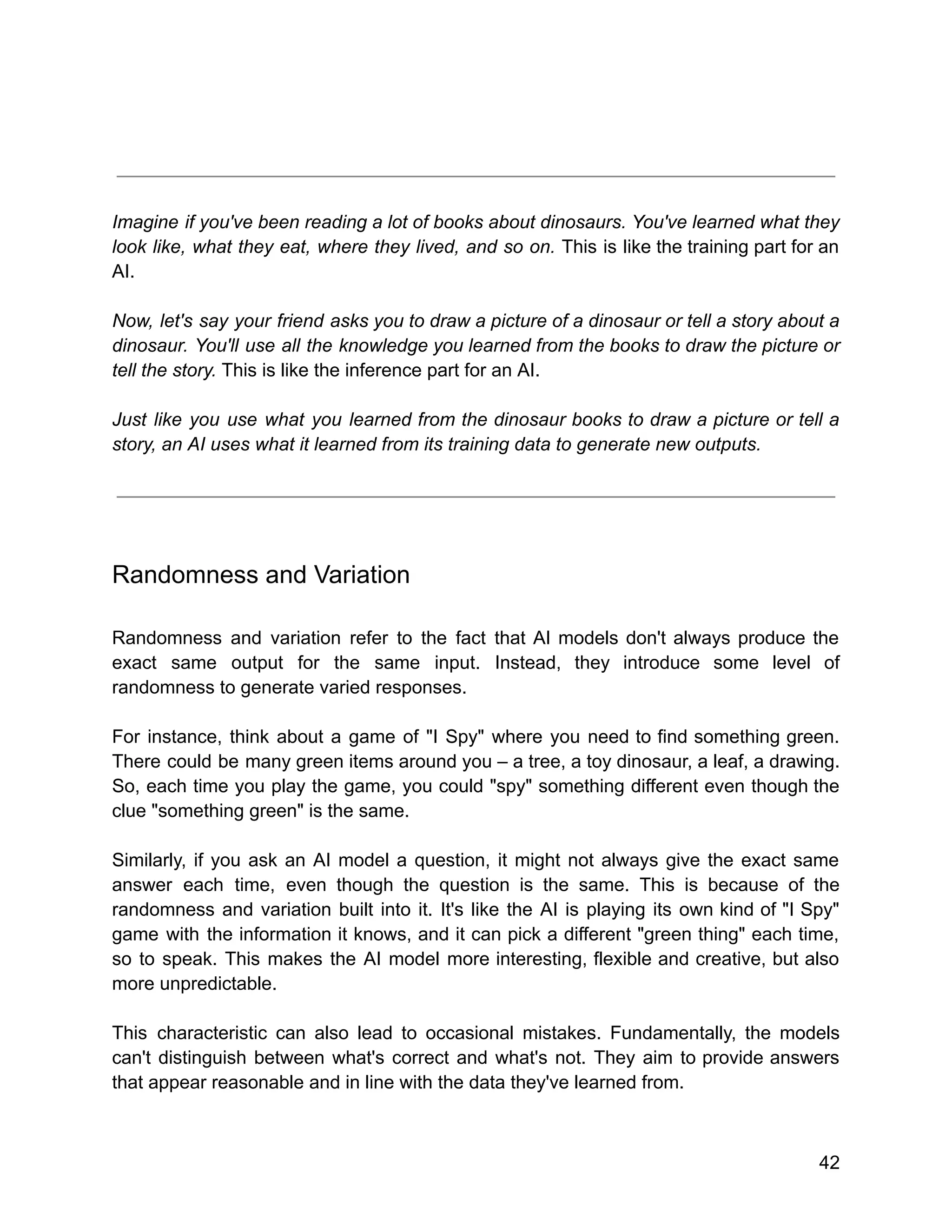 Imagine if you've been reading a lot of books about dinosaurs. You've learned what they
look like, what they eat, where they lived, and so on. This is like the training part for an
AI.
Now, let's say your friend asks you to draw a picture of a dinosaur or tell a story about a
dinosaur. You'll use all the knowledge you learned from the books to draw the picture or
tell the story. This is like the inference part for an AI.
Just like you use what you learned from the dinosaur books to draw a picture or tell a
story, an AI uses what it learned from its training data to generate new outputs.
Randomness and Variation
Randomness and variation refer to the fact that AI models don't always produce the
exact same output for the same input. Instead, they introduce some level of
randomness to generate varied responses.
For instance, think about a game of "I Spy" where you need to find something green.
There could be many green items around you – a tree, a toy dinosaur, a leaf, a drawing.
So, each time you play the game, you could "spy" something different even though the
clue "something green" is the same.
Similarly, if you ask an AI model a question, it might not always give the exact same
answer each time, even though the question is the same. This is because of the
randomness and variation built into it. It's like the AI is playing its own kind of "I Spy"
game with the information it knows, and it can pick a different "green thing" each time,
so to speak. This makes the AI model more interesting, flexible and creative, but also
more unpredictable.
This characteristic can also lead to occasional mistakes. Fundamentally, the models
can't distinguish between what's correct and what's not. They aim to provide answers
that appear reasonable and in line with the data they've learned from.
42
 