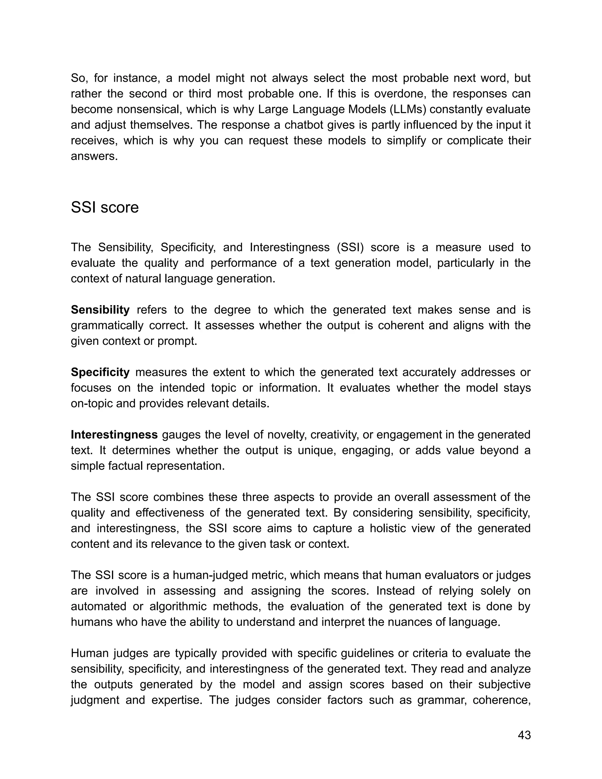 So, for instance, a model might not always select the most probable next word, but
rather the second or third most probable one. If this is overdone, the responses can
become nonsensical, which is why Large Language Models (LLMs) constantly evaluate
and adjust themselves. The response a chatbot gives is partly influenced by the input it
receives, which is why you can request these models to simplify or complicate their
answers.
SSI score
The Sensibility, Specificity, and Interestingness (SSI) score is a measure used to
evaluate the quality and performance of a text generation model, particularly in the
context of natural language generation.
Sensibility refers to the degree to which the generated text makes sense and is
grammatically correct. It assesses whether the output is coherent and aligns with the
given context or prompt.
Specificity measures the extent to which the generated text accurately addresses or
focuses on the intended topic or information. It evaluates whether the model stays
on-topic and provides relevant details.
Interestingness gauges the level of novelty, creativity, or engagement in the generated
text. It determines whether the output is unique, engaging, or adds value beyond a
simple factual representation.
The SSI score combines these three aspects to provide an overall assessment of the
quality and effectiveness of the generated text. By considering sensibility, specificity,
and interestingness, the SSI score aims to capture a holistic view of the generated
content and its relevance to the given task or context.
The SSI score is a human-judged metric, which means that human evaluators or judges
are involved in assessing and assigning the scores. Instead of relying solely on
automated or algorithmic methods, the evaluation of the generated text is done by
humans who have the ability to understand and interpret the nuances of language.
Human judges are typically provided with specific guidelines or criteria to evaluate the
sensibility, specificity, and interestingness of the generated text. They read and analyze
the outputs generated by the model and assign scores based on their subjective
judgment and expertise. The judges consider factors such as grammar, coherence,
43
 