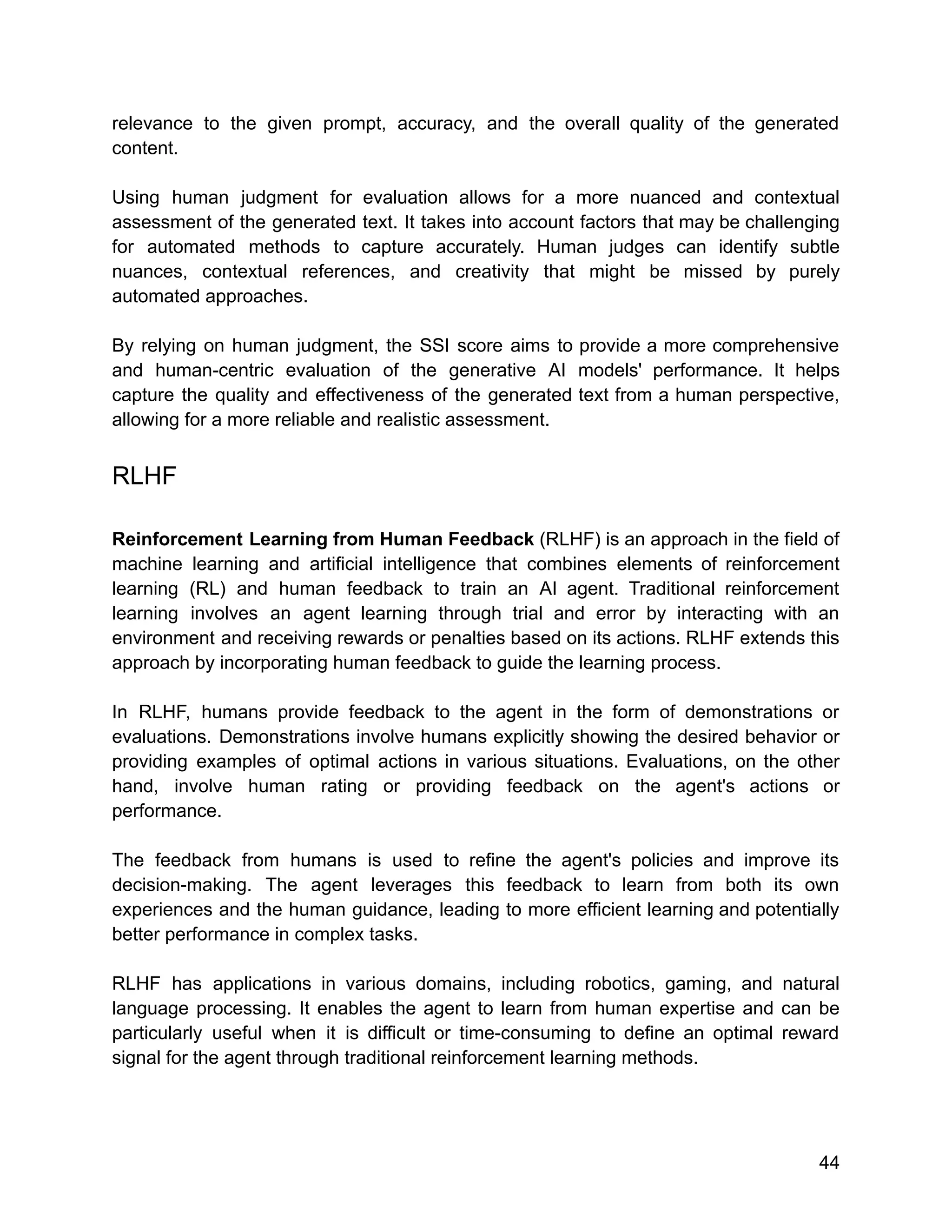 relevance to the given prompt, accuracy, and the overall quality of the generated
content.
Using human judgment for evaluation allows for a more nuanced and contextual
assessment of the generated text. It takes into account factors that may be challenging
for automated methods to capture accurately. Human judges can identify subtle
nuances, contextual references, and creativity that might be missed by purely
automated approaches.
By relying on human judgment, the SSI score aims to provide a more comprehensive
and human-centric evaluation of the generative AI models' performance. It helps
capture the quality and effectiveness of the generated text from a human perspective,
allowing for a more reliable and realistic assessment.
RLHF
Reinforcement Learning from Human Feedback (RLHF) is an approach in the field of
machine learning and artificial intelligence that combines elements of reinforcement
learning (RL) and human feedback to train an AI agent. Traditional reinforcement
learning involves an agent learning through trial and error by interacting with an
environment and receiving rewards or penalties based on its actions. RLHF extends this
approach by incorporating human feedback to guide the learning process.
In RLHF, humans provide feedback to the agent in the form of demonstrations or
evaluations. Demonstrations involve humans explicitly showing the desired behavior or
providing examples of optimal actions in various situations. Evaluations, on the other
hand, involve human rating or providing feedback on the agent's actions or
performance.
The feedback from humans is used to refine the agent's policies and improve its
decision-making. The agent leverages this feedback to learn from both its own
experiences and the human guidance, leading to more efficient learning and potentially
better performance in complex tasks.
RLHF has applications in various domains, including robotics, gaming, and natural
language processing. It enables the agent to learn from human expertise and can be
particularly useful when it is difficult or time-consuming to define an optimal reward
signal for the agent through traditional reinforcement learning methods.
44
 