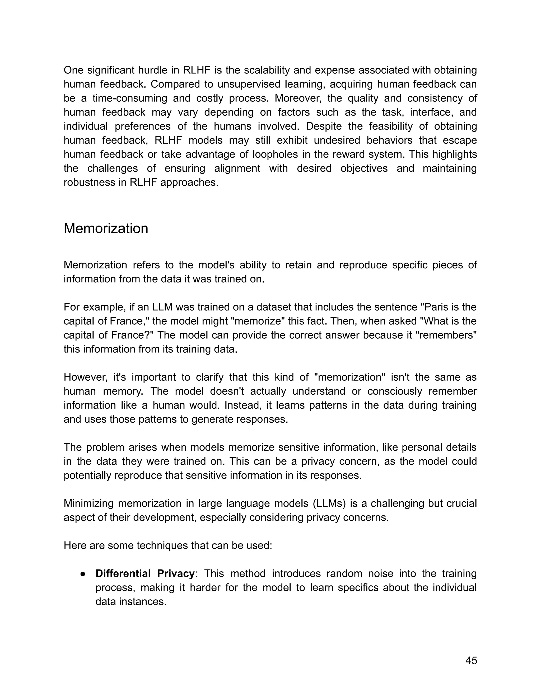 One significant hurdle in RLHF is the scalability and expense associated with obtaining
human feedback. Compared to unsupervised learning, acquiring human feedback can
be a time-consuming and costly process. Moreover, the quality and consistency of
human feedback may vary depending on factors such as the task, interface, and
individual preferences of the humans involved. Despite the feasibility of obtaining
human feedback, RLHF models may still exhibit undesired behaviors that escape
human feedback or take advantage of loopholes in the reward system. This highlights
the challenges of ensuring alignment with desired objectives and maintaining
robustness in RLHF approaches.
Memorization
Memorization refers to the model's ability to retain and reproduce specific pieces of
information from the data it was trained on.
For example, if an LLM was trained on a dataset that includes the sentence "Paris is the
capital of France," the model might "memorize" this fact. Then, when asked "What is the
capital of France?" The model can provide the correct answer because it "remembers"
this information from its training data.
However, it's important to clarify that this kind of "memorization" isn't the same as
human memory. The model doesn't actually understand or consciously remember
information like a human would. Instead, it learns patterns in the data during training
and uses those patterns to generate responses.
The problem arises when models memorize sensitive information, like personal details
in the data they were trained on. This can be a privacy concern, as the model could
potentially reproduce that sensitive information in its responses.
Minimizing memorization in large language models (LLMs) is a challenging but crucial
aspect of their development, especially considering privacy concerns.
Here are some techniques that can be used:
● Differential Privacy: This method introduces random noise into the training
process, making it harder for the model to learn specifics about the individual
data instances.
45
 