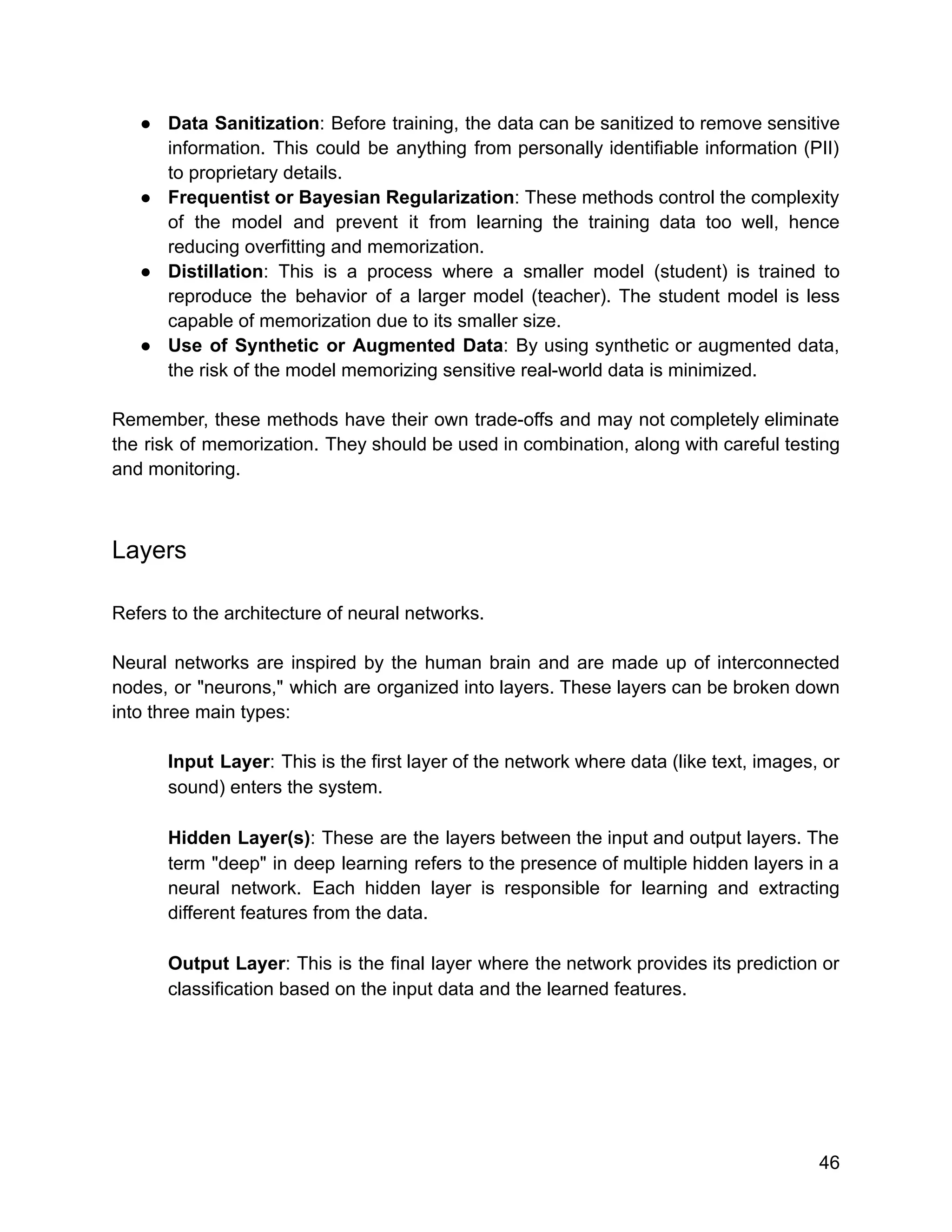 ● Data Sanitization: Before training, the data can be sanitized to remove sensitive
information. This could be anything from personally identifiable information (PII)
to proprietary details.
● Frequentist or Bayesian Regularization: These methods control the complexity
of the model and prevent it from learning the training data too well, hence
reducing overfitting and memorization.
● Distillation: This is a process where a smaller model (student) is trained to
reproduce the behavior of a larger model (teacher). The student model is less
capable of memorization due to its smaller size.
● Use of Synthetic or Augmented Data: By using synthetic or augmented data,
the risk of the model memorizing sensitive real-world data is minimized.
Remember, these methods have their own trade-offs and may not completely eliminate
the risk of memorization. They should be used in combination, along with careful testing
and monitoring.
Layers
Refers to the architecture of neural networks.
Neural networks are inspired by the human brain and are made up of interconnected
nodes, or "neurons," which are organized into layers. These layers can be broken down
into three main types:
Input Layer: This is the first layer of the network where data (like text, images, or
sound) enters the system.
Hidden Layer(s): These are the layers between the input and output layers. The
term "deep" in deep learning refers to the presence of multiple hidden layers in a
neural network. Each hidden layer is responsible for learning and extracting
different features from the data.
Output Layer: This is the final layer where the network provides its prediction or
classification based on the input data and the learned features.
46
 