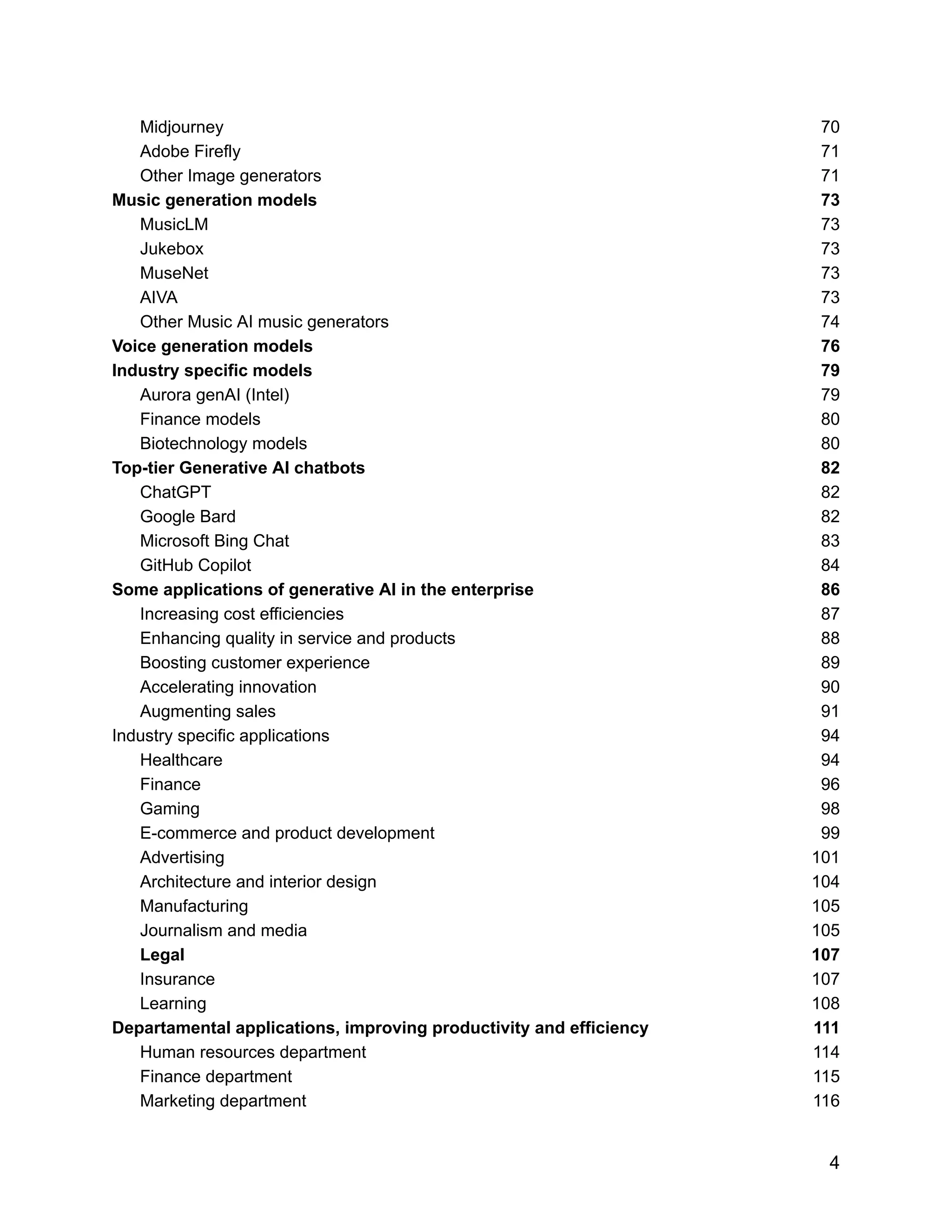 Midjourney 70
Adobe Firefly 71
Other Image generators 71
Music generation models 73
MusicLM 73
Jukebox 73
MuseNet 73
AIVA 73
Other Music AI music generators 74
Voice generation models 76
Industry specific models 79
Aurora genAI (Intel) 79
Finance models 80
Biotechnology models 80
Top-tier Generative AI chatbots 82
ChatGPT 82
Google Bard 82
Microsoft Bing Chat 83
GitHub Copilot 84
Some applications of generative AI in the enterprise 86
Increasing cost efficiencies 87
Enhancing quality in service and products 88
Boosting customer experience 89
Accelerating innovation 90
Augmenting sales 91
Industry specific applications 94
Healthcare 94
Finance 96
Gaming 98
E-commerce and product development 99
Advertising 101
Architecture and interior design 104
Manufacturing 105
Journalism and media 105
Legal 107
Insurance 107
Learning 108
Departamental applications, improving productivity and efficiency 111
Human resources department 114
Finance department 115
Marketing department 116
4
 
