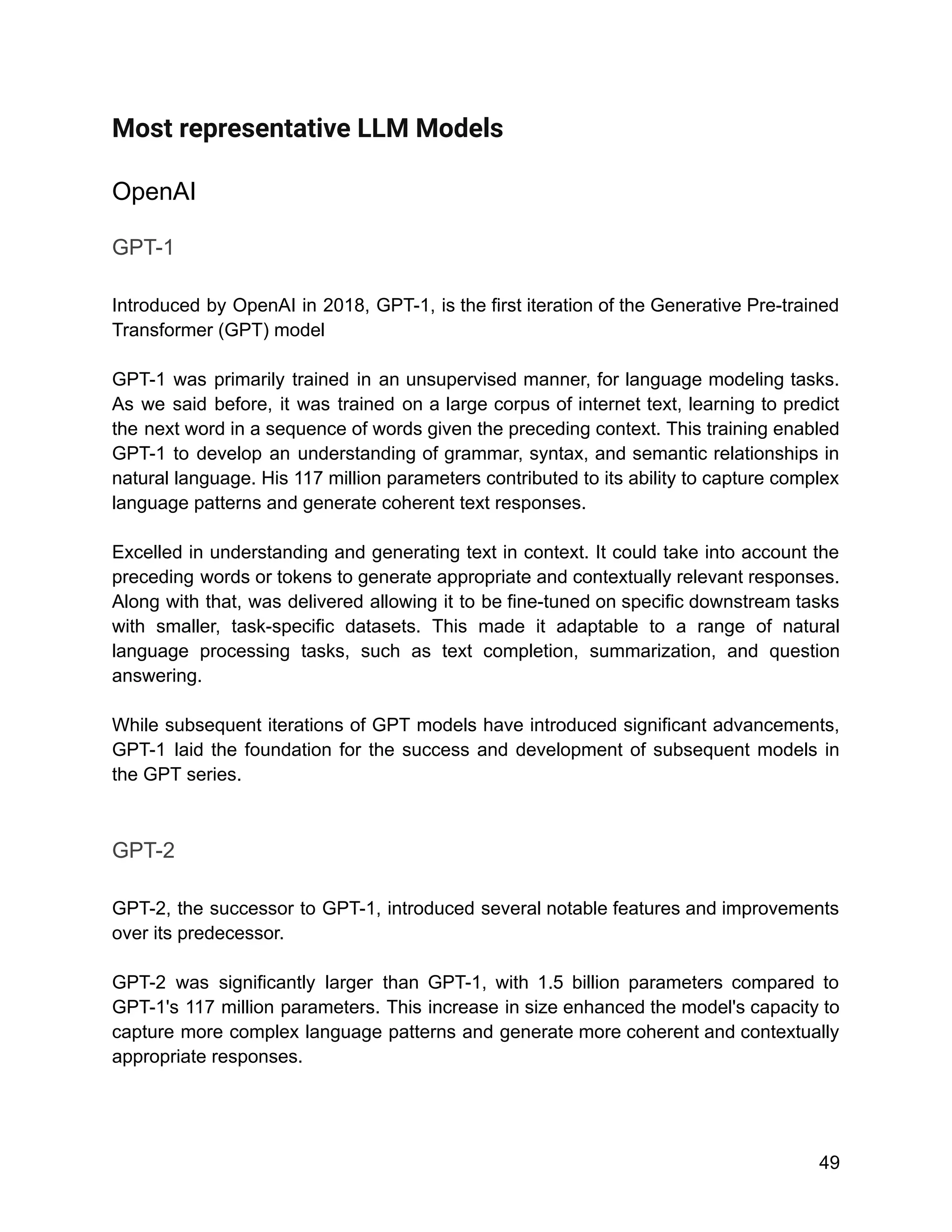 Most representative LLM Models
OpenAI
GPT-1
Introduced by OpenAI in 2018, GPT-1, is the first iteration of the Generative Pre-trained
Transformer (GPT) model
GPT-1 was primarily trained in an unsupervised manner, for language modeling tasks.
As we said before, it was trained on a large corpus of internet text, learning to predict
the next word in a sequence of words given the preceding context. This training enabled
GPT-1 to develop an understanding of grammar, syntax, and semantic relationships in
natural language. His 117 million parameters contributed to its ability to capture complex
language patterns and generate coherent text responses.
Excelled in understanding and generating text in context. It could take into account the
preceding words or tokens to generate appropriate and contextually relevant responses.
Along with that, was delivered allowing it to be fine-tuned on specific downstream tasks
with smaller, task-specific datasets. This made it adaptable to a range of natural
language processing tasks, such as text completion, summarization, and question
answering.
While subsequent iterations of GPT models have introduced significant advancements,
GPT-1 laid the foundation for the success and development of subsequent models in
the GPT series.
GPT-2
GPT-2, the successor to GPT-1, introduced several notable features and improvements
over its predecessor.
GPT-2 was significantly larger than GPT-1, with 1.5 billion parameters compared to
GPT-1's 117 million parameters. This increase in size enhanced the model's capacity to
capture more complex language patterns and generate more coherent and contextually
appropriate responses.
49
 