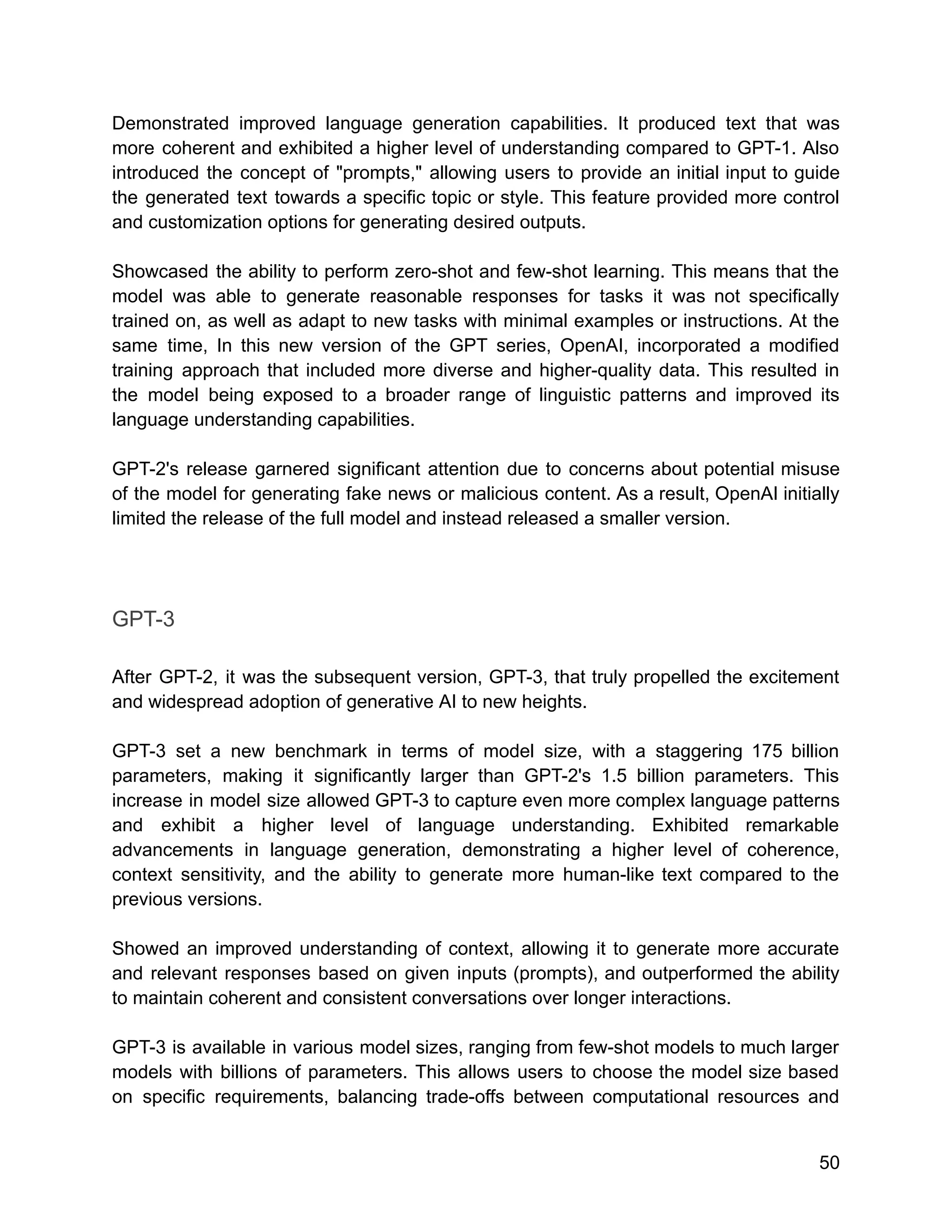 Demonstrated improved language generation capabilities. It produced text that was
more coherent and exhibited a higher level of understanding compared to GPT-1. Also
introduced the concept of "prompts," allowing users to provide an initial input to guide
the generated text towards a specific topic or style. This feature provided more control
and customization options for generating desired outputs.
Showcased the ability to perform zero-shot and few-shot learning. This means that the
model was able to generate reasonable responses for tasks it was not specifically
trained on, as well as adapt to new tasks with minimal examples or instructions. At the
same time, In this new version of the GPT series, OpenAI, incorporated a modified
training approach that included more diverse and higher-quality data. This resulted in
the model being exposed to a broader range of linguistic patterns and improved its
language understanding capabilities.
GPT-2's release garnered significant attention due to concerns about potential misuse
of the model for generating fake news or malicious content. As a result, OpenAI initially
limited the release of the full model and instead released a smaller version.
GPT-3
After GPT-2, it was the subsequent version, GPT-3, that truly propelled the excitement
and widespread adoption of generative AI to new heights.
GPT-3 set a new benchmark in terms of model size, with a staggering 175 billion
parameters, making it significantly larger than GPT-2's 1.5 billion parameters. This
increase in model size allowed GPT-3 to capture even more complex language patterns
and exhibit a higher level of language understanding. Exhibited remarkable
advancements in language generation, demonstrating a higher level of coherence,
context sensitivity, and the ability to generate more human-like text compared to the
previous versions.
Showed an improved understanding of context, allowing it to generate more accurate
and relevant responses based on given inputs (prompts), and outperformed the ability
to maintain coherent and consistent conversations over longer interactions.
GPT-3 is available in various model sizes, ranging from few-shot models to much larger
models with billions of parameters. This allows users to choose the model size based
on specific requirements, balancing trade-offs between computational resources and
50
 