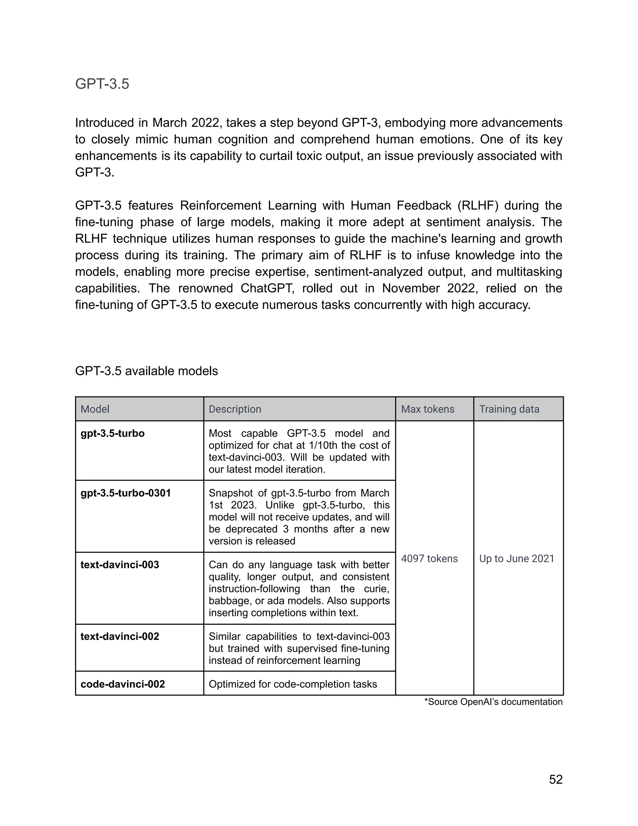 GPT-3.5
Introduced in March 2022, takes a step beyond GPT-3, embodying more advancements
to closely mimic human cognition and comprehend human emotions. One of its key
enhancements is its capability to curtail toxic output, an issue previously associated with
GPT-3.
GPT-3.5 features Reinforcement Learning with Human Feedback (RLHF) during the
fine-tuning phase of large models, making it more adept at sentiment analysis. The
RLHF technique utilizes human responses to guide the machine's learning and growth
process during its training. The primary aim of RLHF is to infuse knowledge into the
models, enabling more precise expertise, sentiment-analyzed output, and multitasking
capabilities. The renowned ChatGPT, rolled out in November 2022, relied on the
fine-tuning of GPT-3.5 to execute numerous tasks concurrently with high accuracy.
GPT-3.5 available models
Model Description Max tokens Training data
gpt-3.5-turbo Most capable GPT-3.5 model and
optimized for chat at 1/10th the cost of
text-davinci-003. Will be updated with
our latest model iteration.
4097 tokens Up to June 2021
gpt-3.5-turbo-0301 Snapshot of gpt-3.5-turbo from March
1st 2023. Unlike gpt-3.5-turbo, this
model will not receive updates, and will
be deprecated 3 months after a new
version is released
text-davinci-003 Can do any language task with better
quality, longer output, and consistent
instruction-following than the curie,
babbage, or ada models. Also supports
inserting completions within text.
text-davinci-002 Similar capabilities to text-davinci-003
but trained with supervised fine-tuning
instead of reinforcement learning
code-davinci-002 Optimized for code-completion tasks
*Source OpenAI’s documentation
52
 
