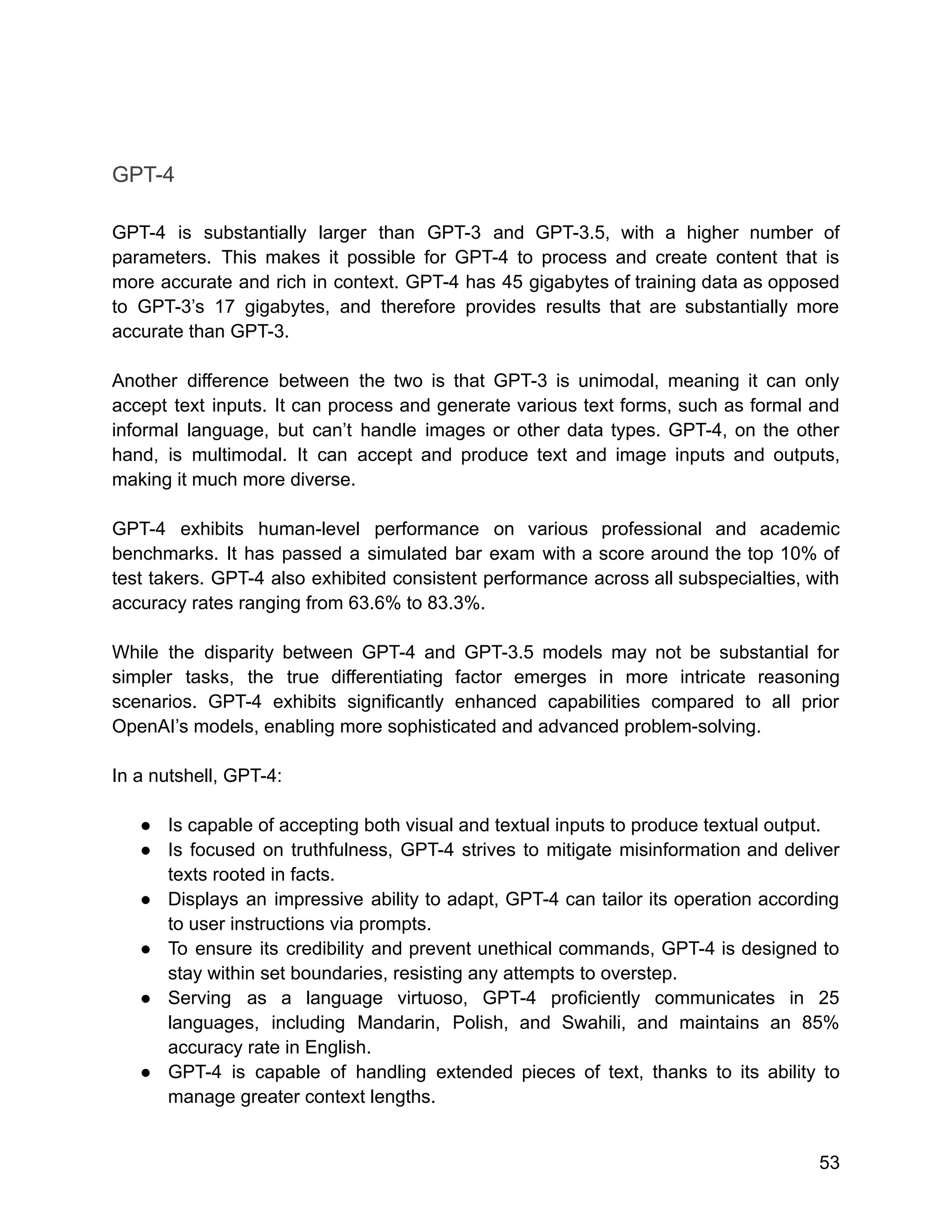 GPT-4
GPT-4 is substantially larger than GPT-3 and GPT-3.5, with a higher number of
parameters. This makes it possible for GPT-4 to process and create content that is
more accurate and rich in context. GPT-4 has 45 gigabytes of training data as opposed
to GPT-3’s 17 gigabytes, and therefore provides results that are substantially more
accurate than GPT-3.
Another difference between the two is that GPT-3 is unimodal, meaning it can only
accept text inputs. It can process and generate various text forms, such as formal and
informal language, but can’t handle images or other data types. GPT-4, on the other
hand, is multimodal. It can accept and produce text and image inputs and outputs,
making it much more diverse.
GPT-4 exhibits human-level performance on various professional and academic
benchmarks. It has passed a simulated bar exam with a score around the top 10% of
test takers. GPT-4 also exhibited consistent performance across all subspecialties, with
accuracy rates ranging from 63.6% to 83.3%.
While the disparity between GPT-4 and GPT-3.5 models may not be substantial for
simpler tasks, the true differentiating factor emerges in more intricate reasoning
scenarios. GPT-4 exhibits significantly enhanced capabilities compared to all prior
OpenAI’s models, enabling more sophisticated and advanced problem-solving.
In a nutshell, GPT-4:
● Is capable of accepting both visual and textual inputs to produce textual output.
● Is focused on truthfulness, GPT-4 strives to mitigate misinformation and deliver
texts rooted in facts.
● Displays an impressive ability to adapt, GPT-4 can tailor its operation according
to user instructions via prompts.
● To ensure its credibility and prevent unethical commands, GPT-4 is designed to
stay within set boundaries, resisting any attempts to overstep.
● Serving as a language virtuoso, GPT-4 proficiently communicates in 25
languages, including Mandarin, Polish, and Swahili, and maintains an 85%
accuracy rate in English.
● GPT-4 is capable of handling extended pieces of text, thanks to its ability to
manage greater context lengths.
53
 