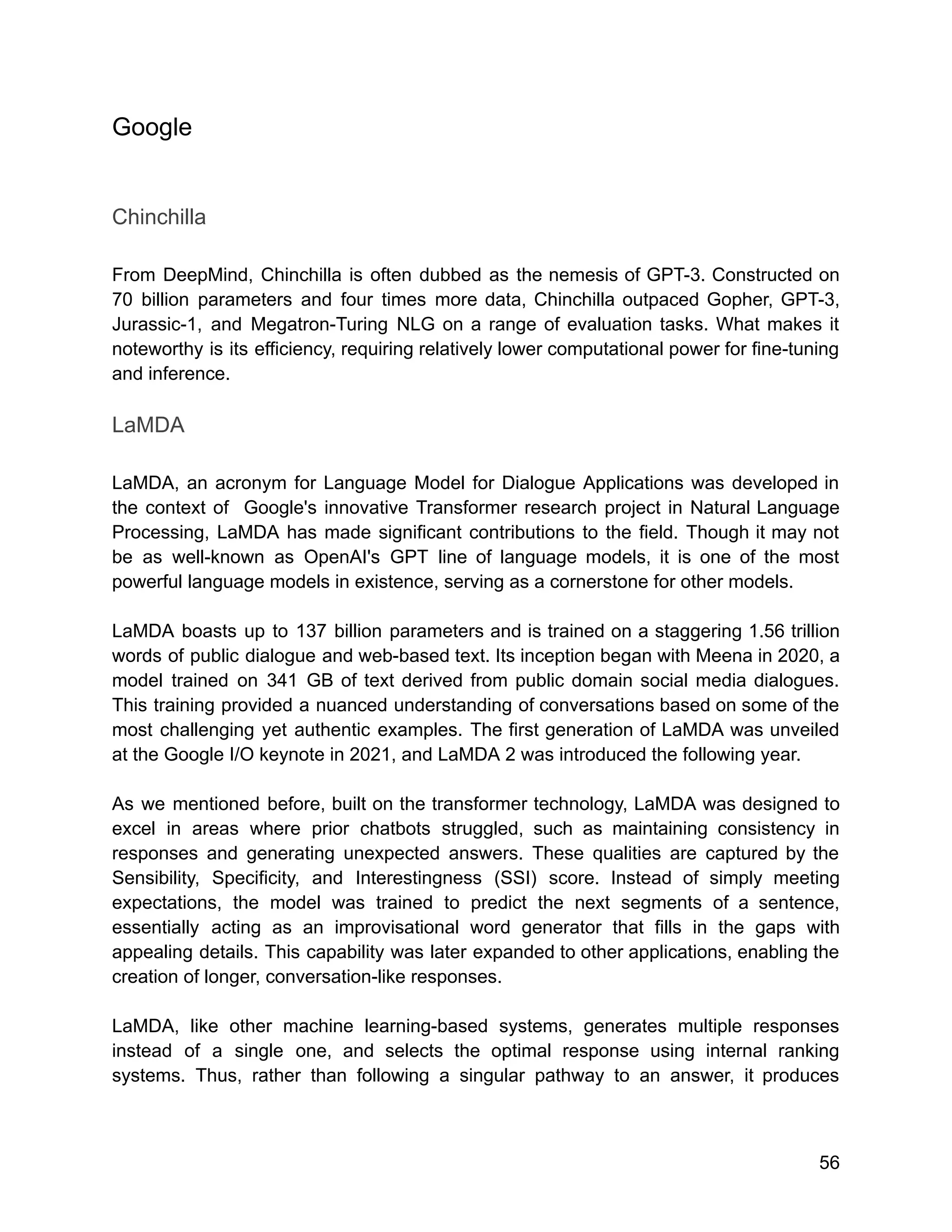 Google
Chinchilla
From DeepMind, Chinchilla is often dubbed as the nemesis of GPT-3. Constructed on
70 billion parameters and four times more data, Chinchilla outpaced Gopher, GPT-3,
Jurassic-1, and Megatron-Turing NLG on a range of evaluation tasks. What makes it
noteworthy is its efficiency, requiring relatively lower computational power for fine-tuning
and inference.
LaMDA
LaMDA, an acronym for Language Model for Dialogue Applications was developed in
the context of Google's innovative Transformer research project in Natural Language
Processing, LaMDA has made significant contributions to the field. Though it may not
be as well-known as OpenAI's GPT line of language models, it is one of the most
powerful language models in existence, serving as a cornerstone for other models.
LaMDA boasts up to 137 billion parameters and is trained on a staggering 1.56 trillion
words of public dialogue and web-based text. Its inception began with Meena in 2020, a
model trained on 341 GB of text derived from public domain social media dialogues.
This training provided a nuanced understanding of conversations based on some of the
most challenging yet authentic examples. The first generation of LaMDA was unveiled
at the Google I/O keynote in 2021, and LaMDA 2 was introduced the following year.
As we mentioned before, built on the transformer technology, LaMDA was designed to
excel in areas where prior chatbots struggled, such as maintaining consistency in
responses and generating unexpected answers. These qualities are captured by the
Sensibility, Specificity, and Interestingness (SSI) score. Instead of simply meeting
expectations, the model was trained to predict the next segments of a sentence,
essentially acting as an improvisational word generator that fills in the gaps with
appealing details. This capability was later expanded to other applications, enabling the
creation of longer, conversation-like responses.
LaMDA, like other machine learning-based systems, generates multiple responses
instead of a single one, and selects the optimal response using internal ranking
systems. Thus, rather than following a singular pathway to an answer, it produces
56
 