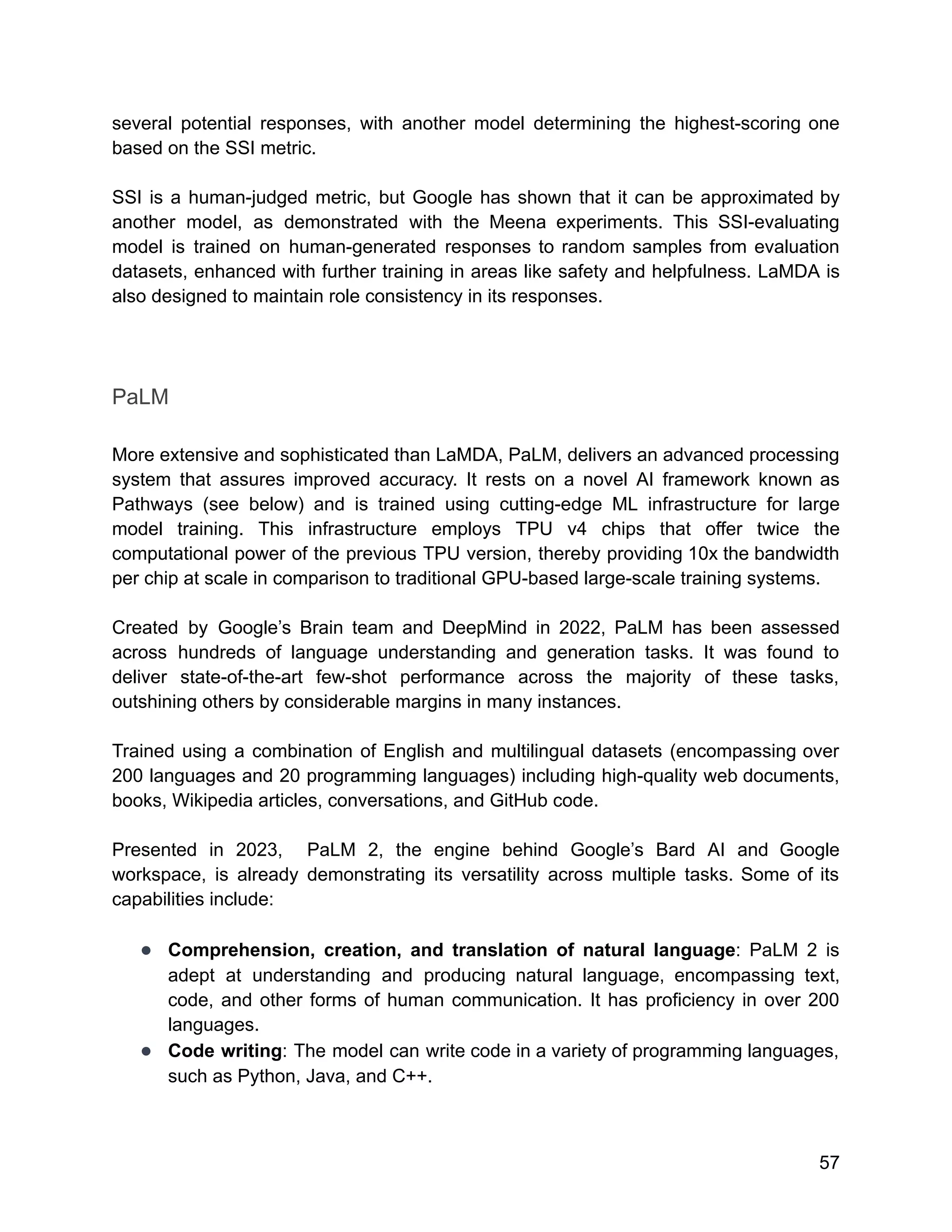 several potential responses, with another model determining the highest-scoring one
based on the SSI metric.
SSI is a human-judged metric, but Google has shown that it can be approximated by
another model, as demonstrated with the Meena experiments. This SSI-evaluating
model is trained on human-generated responses to random samples from evaluation
datasets, enhanced with further training in areas like safety and helpfulness. LaMDA is
also designed to maintain role consistency in its responses.
PaLM
More extensive and sophisticated than LaMDA, PaLM, delivers an advanced processing
system that assures improved accuracy. It rests on a novel AI framework known as
Pathways (see below) and is trained using cutting-edge ML infrastructure for large
model training. This infrastructure employs TPU v4 chips that offer twice the
computational power of the previous TPU version, thereby providing 10x the bandwidth
per chip at scale in comparison to traditional GPU-based large-scale training systems.
Created by Google’s Brain team and DeepMind in 2022, PaLM has been assessed
across hundreds of language understanding and generation tasks. It was found to
deliver state-of-the-art few-shot performance across the majority of these tasks,
outshining others by considerable margins in many instances.
Trained using a combination of English and multilingual datasets (encompassing over
200 languages and 20 programming languages) including high-quality web documents,
books, Wikipedia articles, conversations, and GitHub code.
Presented in 2023, PaLM 2, the engine behind Google’s Bard AI and Google
workspace, is already demonstrating its versatility across multiple tasks. Some of its
capabilities include:
● Comprehension, creation, and translation of natural language: PaLM 2 is
adept at understanding and producing natural language, encompassing text,
code, and other forms of human communication. It has proficiency in over 200
languages.
● Code writing: The model can write code in a variety of programming languages,
such as Python, Java, and C++.
57
 