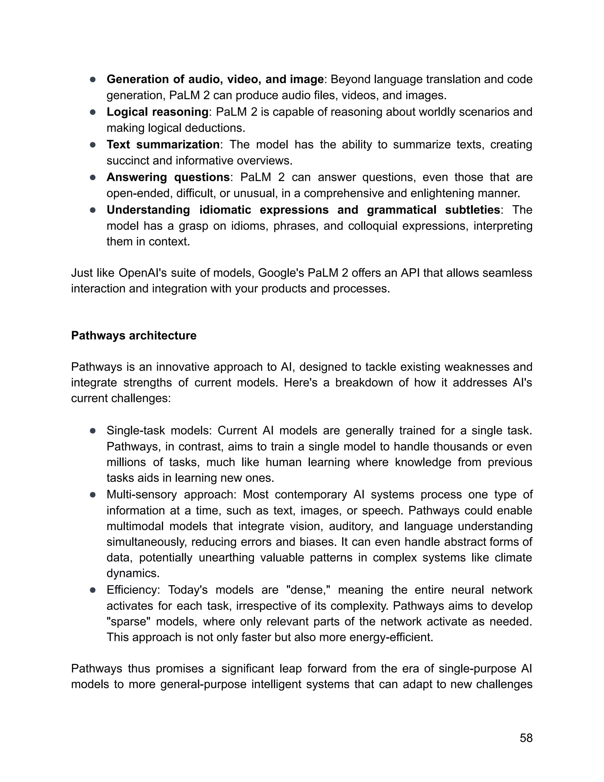 ● Generation of audio, video, and image: Beyond language translation and code
generation, PaLM 2 can produce audio files, videos, and images.
● Logical reasoning: PaLM 2 is capable of reasoning about worldly scenarios and
making logical deductions.
● Text summarization: The model has the ability to summarize texts, creating
succinct and informative overviews.
● Answering questions: PaLM 2 can answer questions, even those that are
open-ended, difficult, or unusual, in a comprehensive and enlightening manner.
● Understanding idiomatic expressions and grammatical subtleties: The
model has a grasp on idioms, phrases, and colloquial expressions, interpreting
them in context.
Just like OpenAI's suite of models, Google's PaLM 2 offers an API that allows seamless
interaction and integration with your products and processes.
Pathways architecture
Pathways is an innovative approach to AI, designed to tackle existing weaknesses and
integrate strengths of current models. Here's a breakdown of how it addresses AI's
current challenges:
● Single-task models: Current AI models are generally trained for a single task.
Pathways, in contrast, aims to train a single model to handle thousands or even
millions of tasks, much like human learning where knowledge from previous
tasks aids in learning new ones.
● Multi-sensory approach: Most contemporary AI systems process one type of
information at a time, such as text, images, or speech. Pathways could enable
multimodal models that integrate vision, auditory, and language understanding
simultaneously, reducing errors and biases. It can even handle abstract forms of
data, potentially unearthing valuable patterns in complex systems like climate
dynamics.
● Efficiency: Today's models are "dense," meaning the entire neural network
activates for each task, irrespective of its complexity. Pathways aims to develop
"sparse" models, where only relevant parts of the network activate as needed.
This approach is not only faster but also more energy-efficient.
Pathways thus promises a significant leap forward from the era of single-purpose AI
models to more general-purpose intelligent systems that can adapt to new challenges
58
 