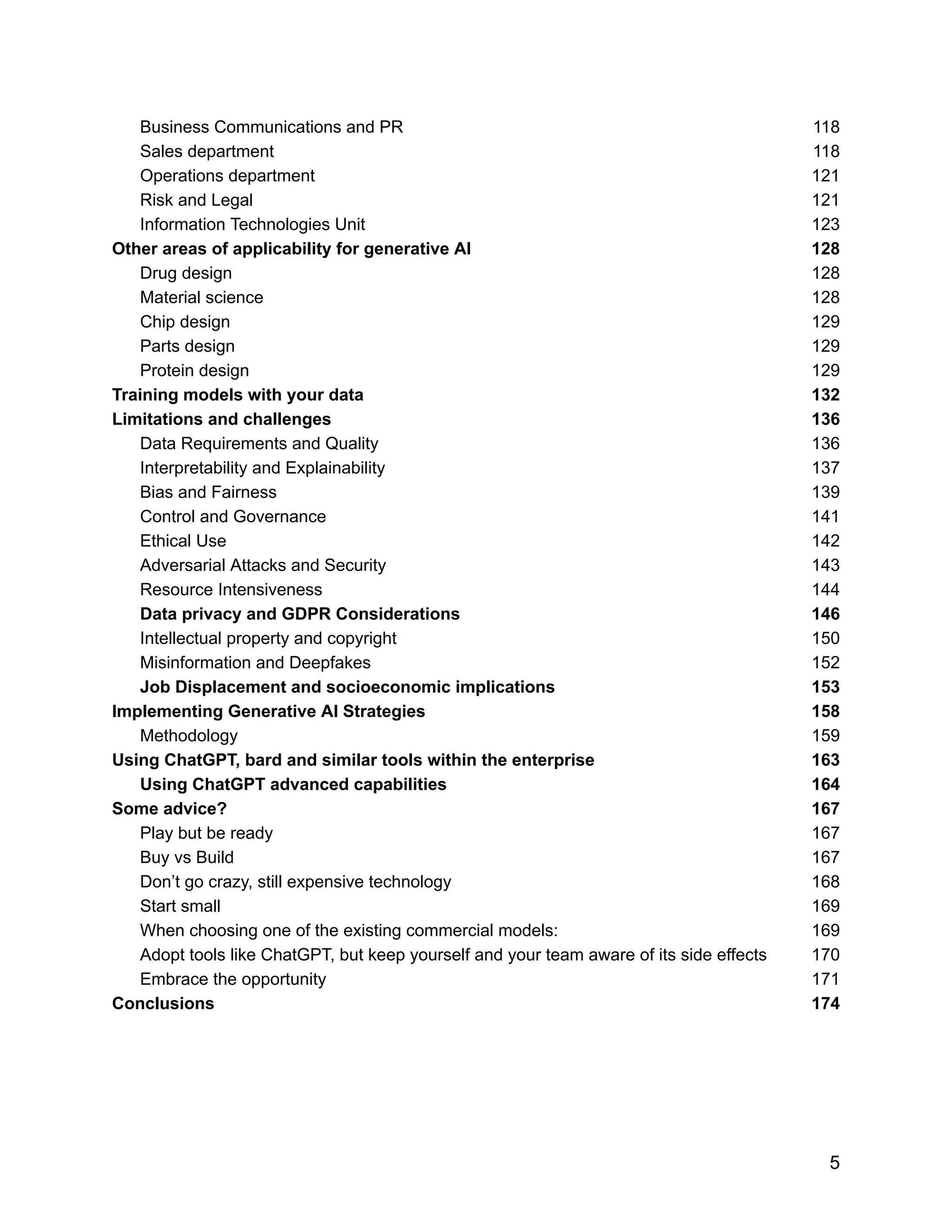 Business Communications and PR 118
Sales department 118
Operations department 121
Risk and Legal 121
Information Technologies Unit 123
Other areas of applicability for generative AI 128
Drug design 128
Material science 128
Chip design 129
Parts design 129
Protein design 129
Training models with your data 132
Limitations and challenges 136
Data Requirements and Quality 136
Interpretability and Explainability 137
Bias and Fairness 139
Control and Governance 141
Ethical Use 142
Adversarial Attacks and Security 143
Resource Intensiveness 144
Data privacy and GDPR Considerations 146
Intellectual property and copyright 150
Misinformation and Deepfakes 152
Job Displacement and socioeconomic implications 153
Implementing Generative AI Strategies 158
Methodology 159
Using ChatGPT, bard and similar tools within the enterprise 163
Using ChatGPT advanced capabilities 164
Some advice? 167
Play but be ready 167
Buy vs Build 167
Don’t go crazy, still expensive technology 168
Start small 169
When choosing one of the existing commercial models: 169
Adopt tools like ChatGPT, but keep yourself and your team aware of its side effects 170
Embrace the opportunity 171
Conclusions 174
5
 