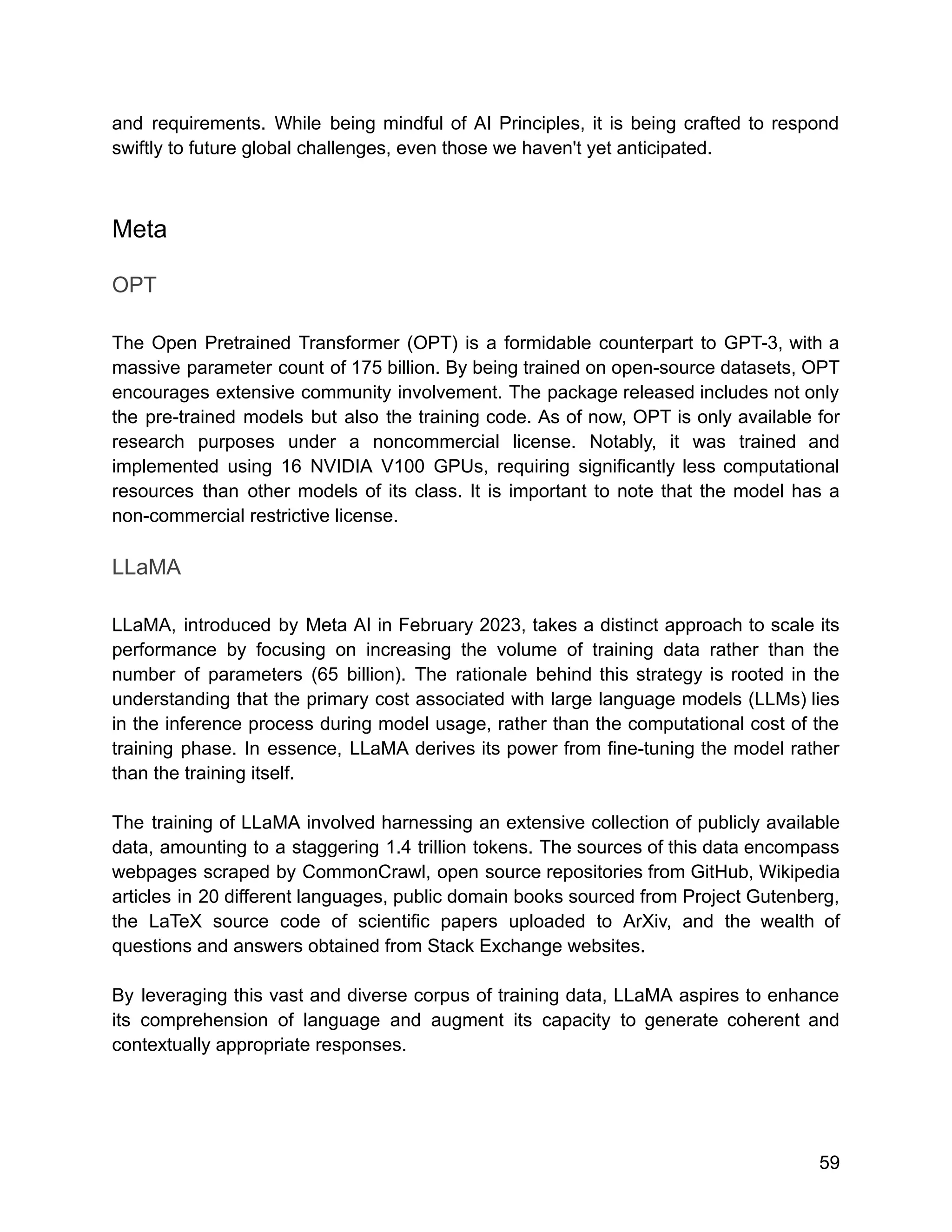 and requirements. While being mindful of AI Principles, it is being crafted to respond
swiftly to future global challenges, even those we haven't yet anticipated.
Meta
OPT
The Open Pretrained Transformer (OPT) is a formidable counterpart to GPT-3, with a
massive parameter count of 175 billion. By being trained on open-source datasets, OPT
encourages extensive community involvement. The package released includes not only
the pre-trained models but also the training code. As of now, OPT is only available for
research purposes under a noncommercial license. Notably, it was trained and
implemented using 16 NVIDIA V100 GPUs, requiring significantly less computational
resources than other models of its class. It is important to note that the model has a
non-commercial restrictive license.
LLaMA
LLaMA, introduced by Meta AI in February 2023, takes a distinct approach to scale its
performance by focusing on increasing the volume of training data rather than the
number of parameters (65 billion). The rationale behind this strategy is rooted in the
understanding that the primary cost associated with large language models (LLMs) lies
in the inference process during model usage, rather than the computational cost of the
training phase. In essence, LLaMA derives its power from fine-tuning the model rather
than the training itself.
The training of LLaMA involved harnessing an extensive collection of publicly available
data, amounting to a staggering 1.4 trillion tokens. The sources of this data encompass
webpages scraped by CommonCrawl, open source repositories from GitHub, Wikipedia
articles in 20 different languages, public domain books sourced from Project Gutenberg,
the LaTeX source code of scientific papers uploaded to ArXiv, and the wealth of
questions and answers obtained from Stack Exchange websites.
By leveraging this vast and diverse corpus of training data, LLaMA aspires to enhance
its comprehension of language and augment its capacity to generate coherent and
contextually appropriate responses.
59
 