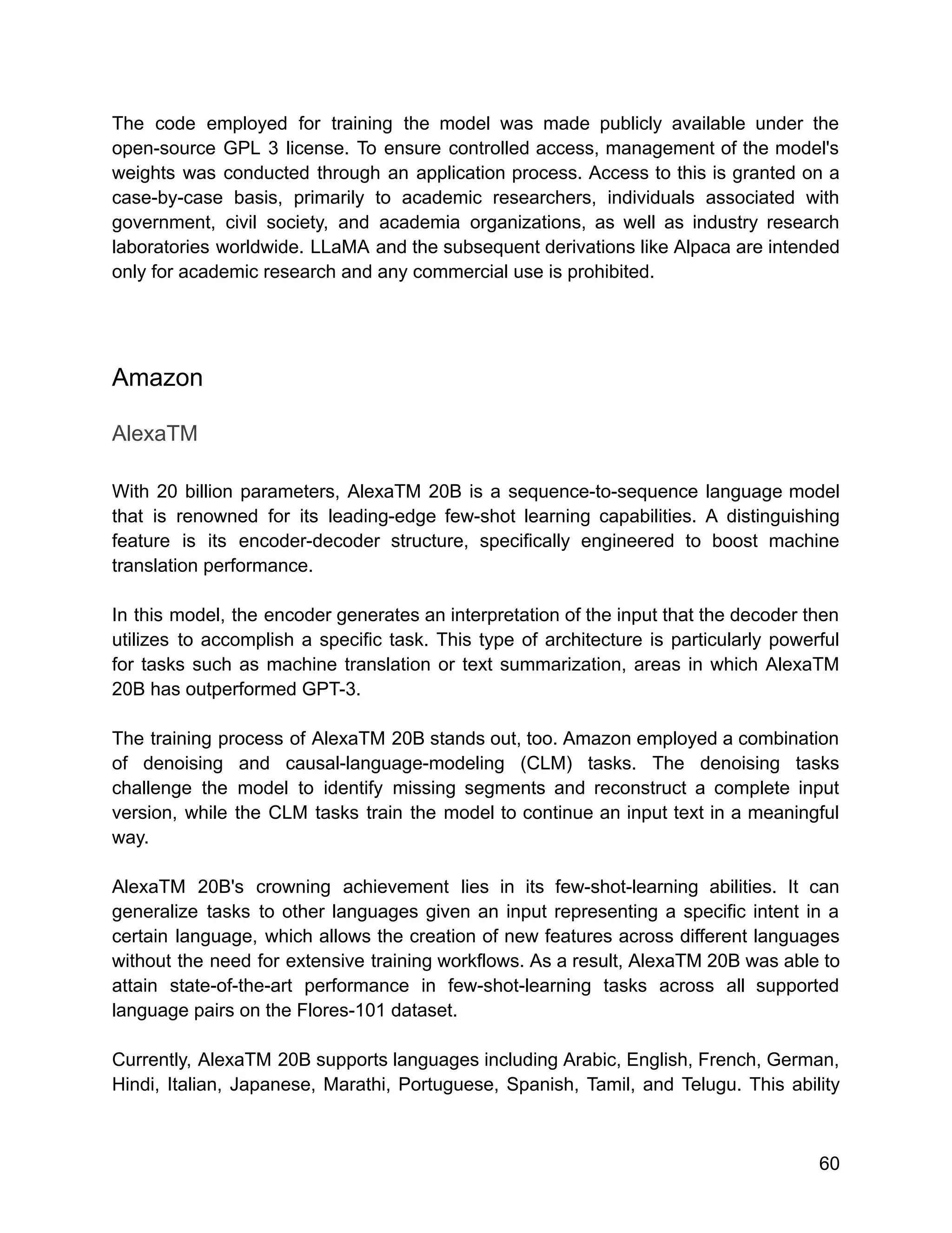 The code employed for training the model was made publicly available under the
open-source GPL 3 license. To ensure controlled access, management of the model's
weights was conducted through an application process. Access to this is granted on a
case-by-case basis, primarily to academic researchers, individuals associated with
government, civil society, and academia organizations, as well as industry research
laboratories worldwide. LLaMA and the subsequent derivations like Alpaca are intended
only for academic research and any commercial use is prohibited.
Amazon
AlexaTM
With 20 billion parameters, AlexaTM 20B is a sequence-to-sequence language model
that is renowned for its leading-edge few-shot learning capabilities. A distinguishing
feature is its encoder-decoder structure, specifically engineered to boost machine
translation performance.
In this model, the encoder generates an interpretation of the input that the decoder then
utilizes to accomplish a specific task. This type of architecture is particularly powerful
for tasks such as machine translation or text summarization, areas in which AlexaTM
20B has outperformed GPT-3.
The training process of AlexaTM 20B stands out, too. Amazon employed a combination
of denoising and causal-language-modeling (CLM) tasks. The denoising tasks
challenge the model to identify missing segments and reconstruct a complete input
version, while the CLM tasks train the model to continue an input text in a meaningful
way.
AlexaTM 20B's crowning achievement lies in its few-shot-learning abilities. It can
generalize tasks to other languages given an input representing a specific intent in a
certain language, which allows the creation of new features across different languages
without the need for extensive training workflows. As a result, AlexaTM 20B was able to
attain state-of-the-art performance in few-shot-learning tasks across all supported
language pairs on the Flores-101 dataset.
Currently, AlexaTM 20B supports languages including Arabic, English, French, German,
Hindi, Italian, Japanese, Marathi, Portuguese, Spanish, Tamil, and Telugu. This ability
60
 