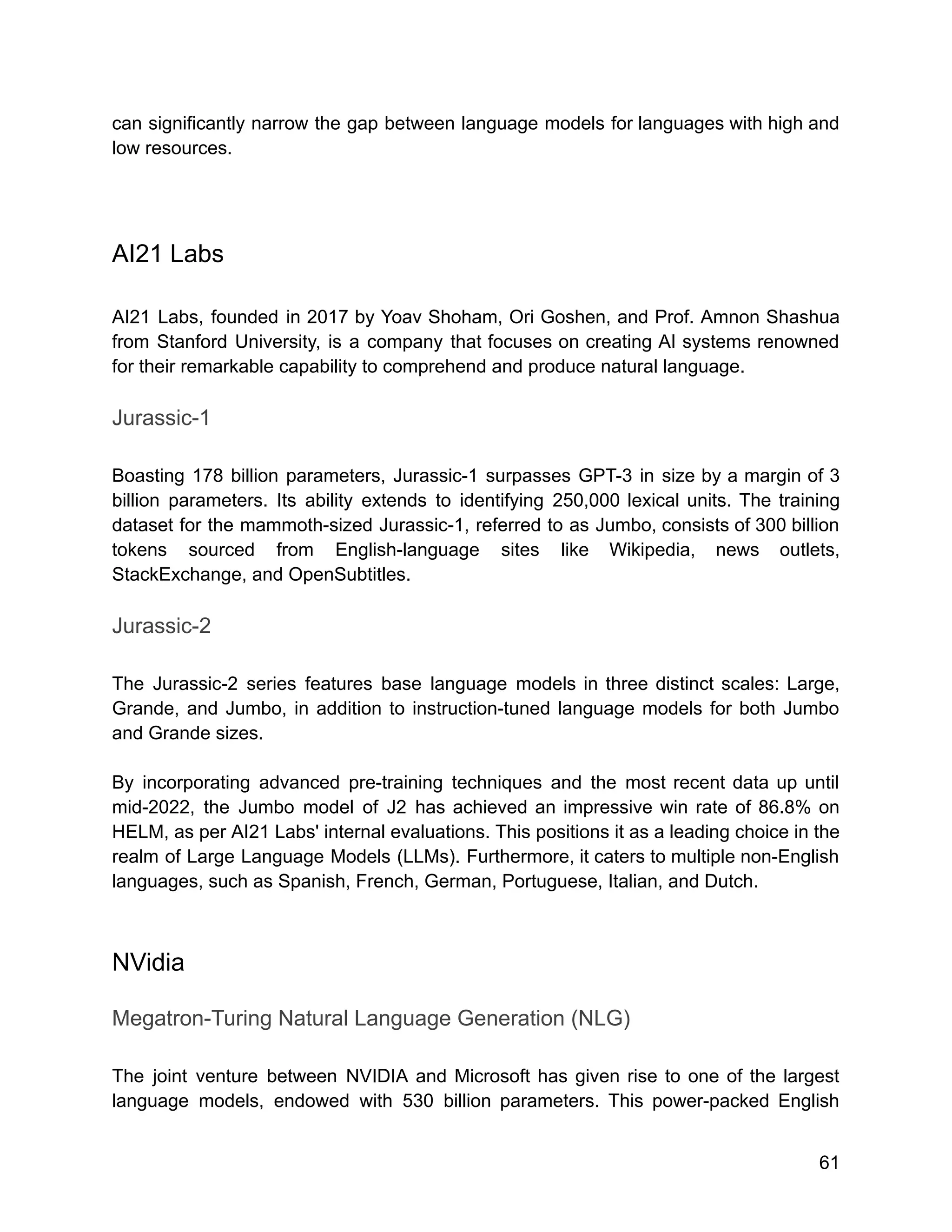 can significantly narrow the gap between language models for languages with high and
low resources.
AI21 Labs
AI21 Labs, founded in 2017 by Yoav Shoham, Ori Goshen, and Prof. Amnon Shashua
from Stanford University, is a company that focuses on creating AI systems renowned
for their remarkable capability to comprehend and produce natural language.
Jurassic-1
Boasting 178 billion parameters, Jurassic-1 surpasses GPT-3 in size by a margin of 3
billion parameters. Its ability extends to identifying 250,000 lexical units. The training
dataset for the mammoth-sized Jurassic-1, referred to as Jumbo, consists of 300 billion
tokens sourced from English-language sites like Wikipedia, news outlets,
StackExchange, and OpenSubtitles.
Jurassic-2
The Jurassic-2 series features base language models in three distinct scales: Large,
Grande, and Jumbo, in addition to instruction-tuned language models for both Jumbo
and Grande sizes.
By incorporating advanced pre-training techniques and the most recent data up until
mid-2022, the Jumbo model of J2 has achieved an impressive win rate of 86.8% on
HELM, as per AI21 Labs' internal evaluations. This positions it as a leading choice in the
realm of Large Language Models (LLMs). Furthermore, it caters to multiple non-English
languages, such as Spanish, French, German, Portuguese, Italian, and Dutch.
NVidia
Megatron-Turing Natural Language Generation (NLG)
The joint venture between NVIDIA and Microsoft has given rise to one of the largest
language models, endowed with 530 billion parameters. This power-packed English
61
 
