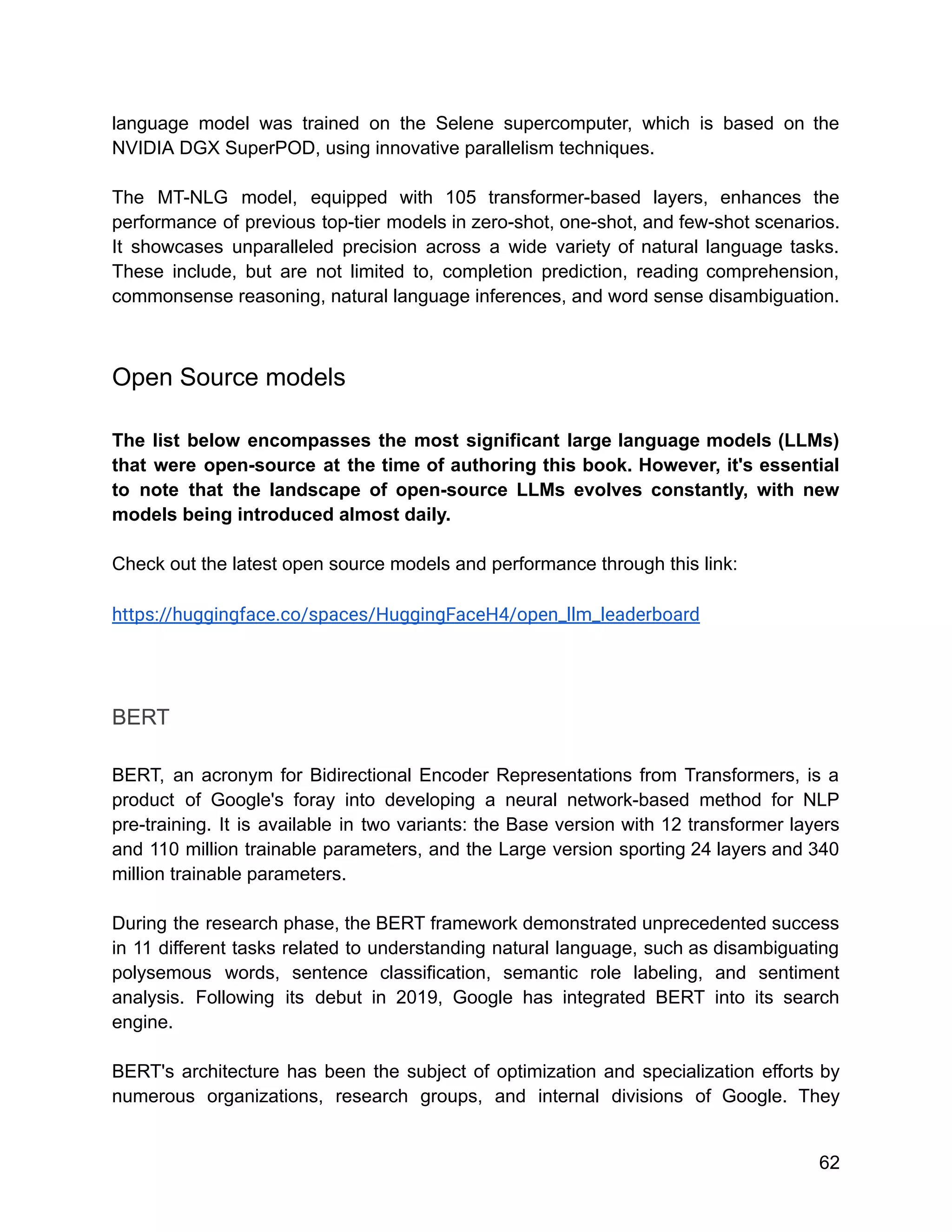language model was trained on the Selene supercomputer, which is based on the
NVIDIA DGX SuperPOD, using innovative parallelism techniques.
The MT-NLG model, equipped with 105 transformer-based layers, enhances the
performance of previous top-tier models in zero-shot, one-shot, and few-shot scenarios.
It showcases unparalleled precision across a wide variety of natural language tasks.
These include, but are not limited to, completion prediction, reading comprehension,
commonsense reasoning, natural language inferences, and word sense disambiguation.
Open Source models
The list below encompasses the most significant large language models (LLMs)
that were open-source at the time of authoring this book. However, it's essential
to note that the landscape of open-source LLMs evolves constantly, with new
models being introduced almost daily.
Check out the latest open source models and performance through this link:
https://huggingface.co/spaces/HuggingFaceH4/open_llm_leaderboard
BERT
BERT, an acronym for Bidirectional Encoder Representations from Transformers, is a
product of Google's foray into developing a neural network-based method for NLP
pre-training. It is available in two variants: the Base version with 12 transformer layers
and 110 million trainable parameters, and the Large version sporting 24 layers and 340
million trainable parameters.
During the research phase, the BERT framework demonstrated unprecedented success
in 11 different tasks related to understanding natural language, such as disambiguating
polysemous words, sentence classification, semantic role labeling, and sentiment
analysis. Following its debut in 2019, Google has integrated BERT into its search
engine.
BERT's architecture has been the subject of optimization and specialization efforts by
numerous organizations, research groups, and internal divisions of Google. They
62
 