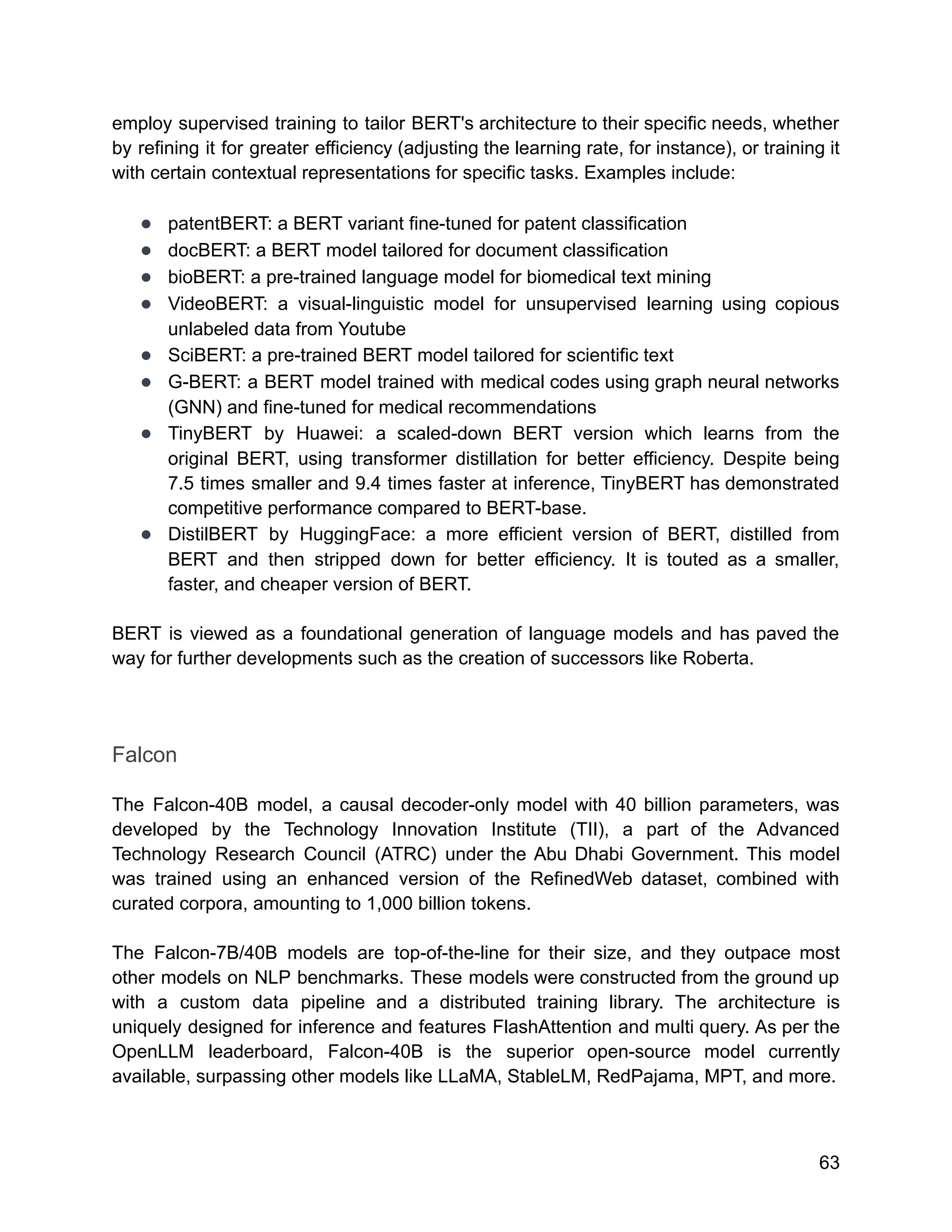 employ supervised training to tailor BERT's architecture to their specific needs, whether
by refining it for greater efficiency (adjusting the learning rate, for instance), or training it
with certain contextual representations for specific tasks. Examples include:
● patentBERT: a BERT variant fine-tuned for patent classification
● docBERT: a BERT model tailored for document classification
● bioBERT: a pre-trained language model for biomedical text mining
● VideoBERT: a visual-linguistic model for unsupervised learning using copious
unlabeled data from Youtube
● SciBERT: a pre-trained BERT model tailored for scientific text
● G-BERT: a BERT model trained with medical codes using graph neural networks
(GNN) and fine-tuned for medical recommendations
● TinyBERT by Huawei: a scaled-down BERT version which learns from the
original BERT, using transformer distillation for better efficiency. Despite being
7.5 times smaller and 9.4 times faster at inference, TinyBERT has demonstrated
competitive performance compared to BERT-base.
● DistilBERT by HuggingFace: a more efficient version of BERT, distilled from
BERT and then stripped down for better efficiency. It is touted as a smaller,
faster, and cheaper version of BERT.
BERT is viewed as a foundational generation of language models and has paved the
way for further developments such as the creation of successors like Roberta.
Falcon
The Falcon-40B model, a causal decoder-only model with 40 billion parameters, was
developed by the Technology Innovation Institute (TII), a part of the Advanced
Technology Research Council (ATRC) under the Abu Dhabi Government. This model
was trained using an enhanced version of the RefinedWeb dataset, combined with
curated corpora, amounting to 1,000 billion tokens.
The Falcon-7B/40B models are top-of-the-line for their size, and they outpace most
other models on NLP benchmarks. These models were constructed from the ground up
with a custom data pipeline and a distributed training library. The architecture is
uniquely designed for inference and features FlashAttention and multi query. As per the
OpenLLM leaderboard, Falcon-40B is the superior open-source model currently
available, surpassing other models like LLaMA, StableLM, RedPajama, MPT, and more.
63
 